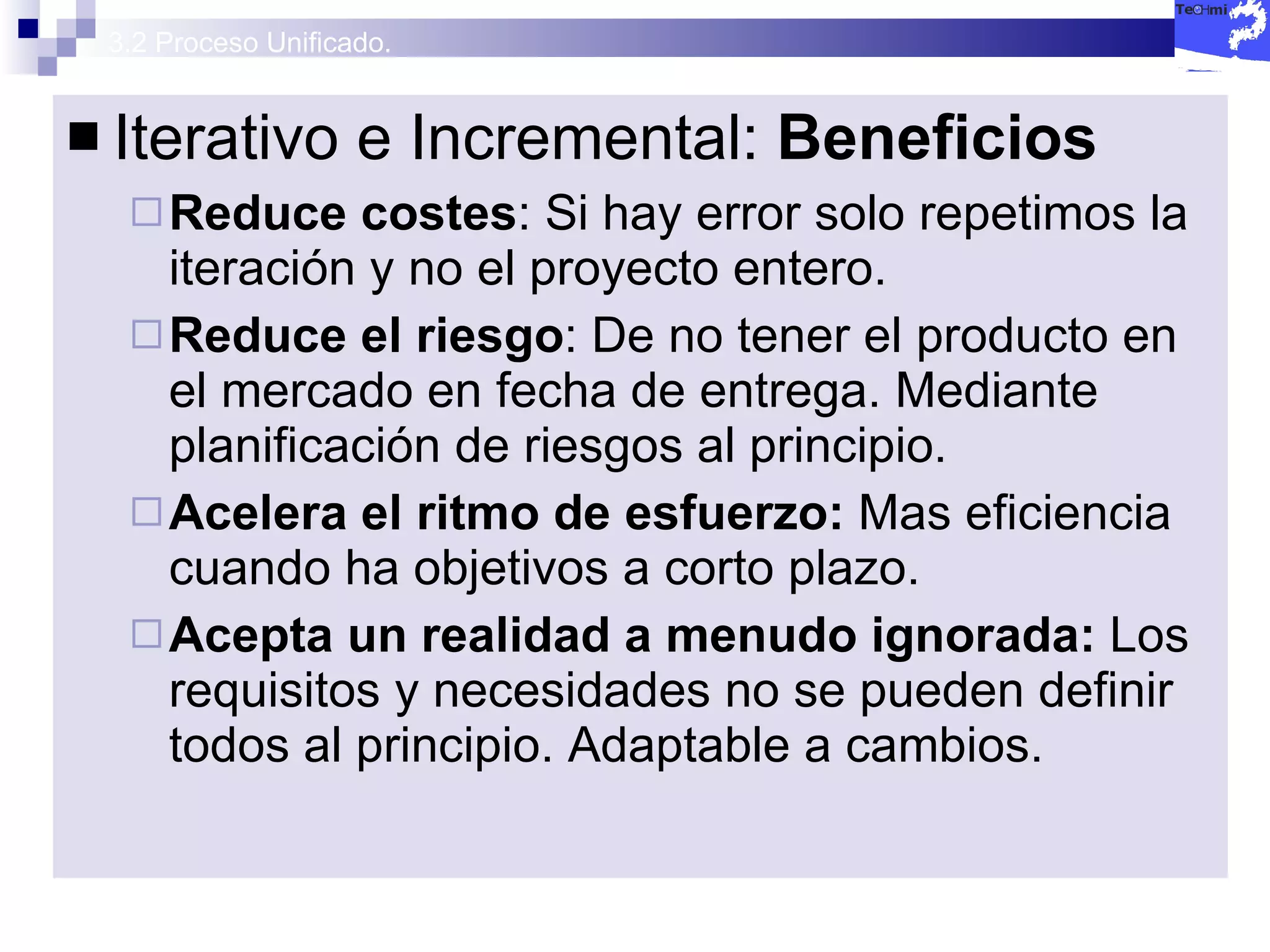 3.2 Proceso Unificado. Iterativo e Incremental:  Beneficios Reduce costes : Si hay error solo repetimos la iteración y no el proyecto entero. Reduce el riesgo : De no tener el producto en el mercado en fecha de entrega. Mediante planificación de riesgos al principio. Acelera el ritmo de esfuerzo:  Mas eficiencia cuando ha objetivos a corto plazo. Acepta un realidad a menudo ignorada:  Los requisitos y necesidades no se pueden definir todos al principio. Adaptable a cambios. 