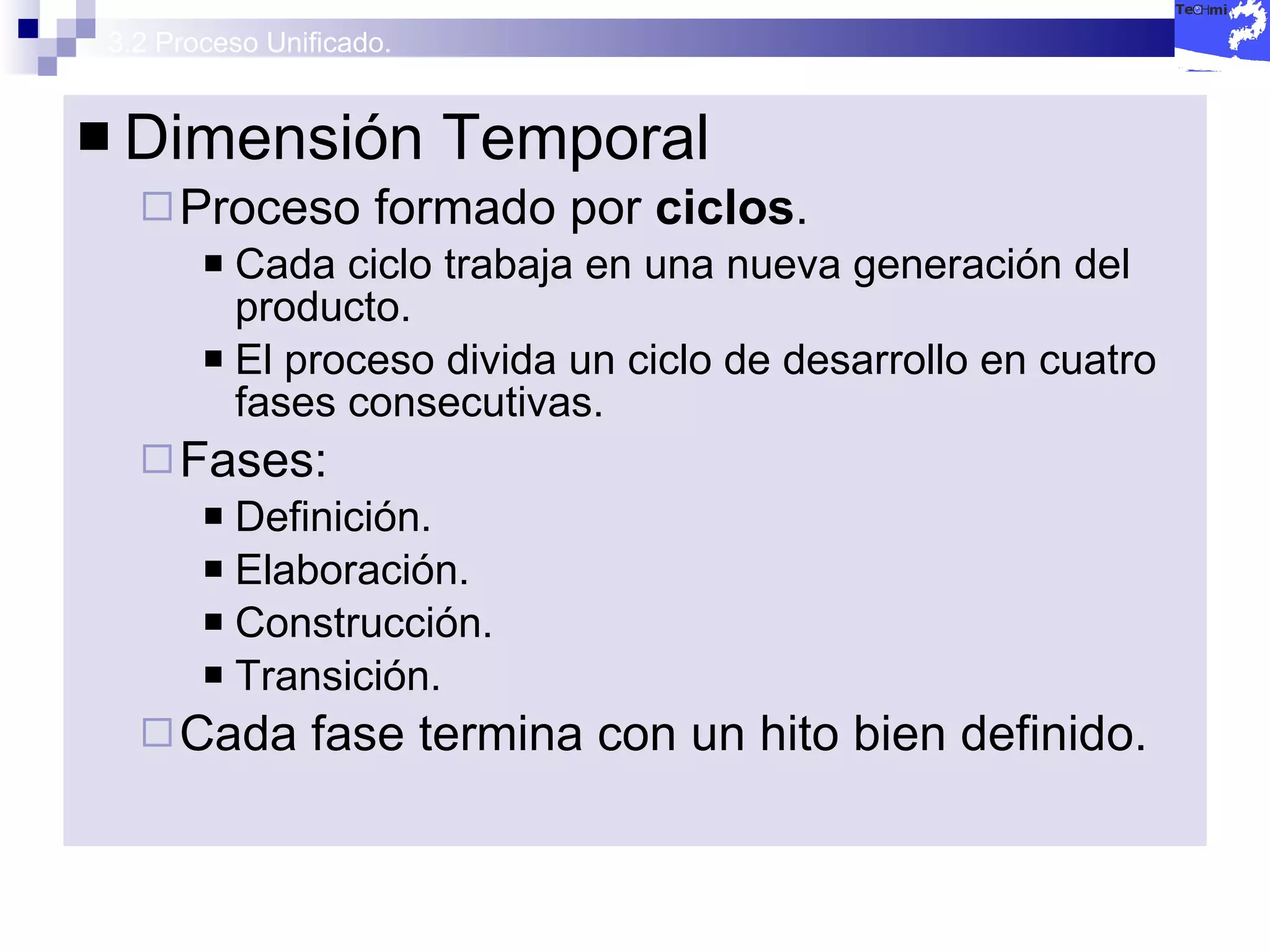 3.2 Proceso Unificado. Dimensión Temporal Proceso formado por  ciclos . Cada ciclo trabaja en una nueva generación del producto. El proceso divida un ciclo de desarrollo en cuatro fases consecutivas. Fases: Definición. Elaboración. Construcción. Transición. Cada fase termina con un hito bien definido. 