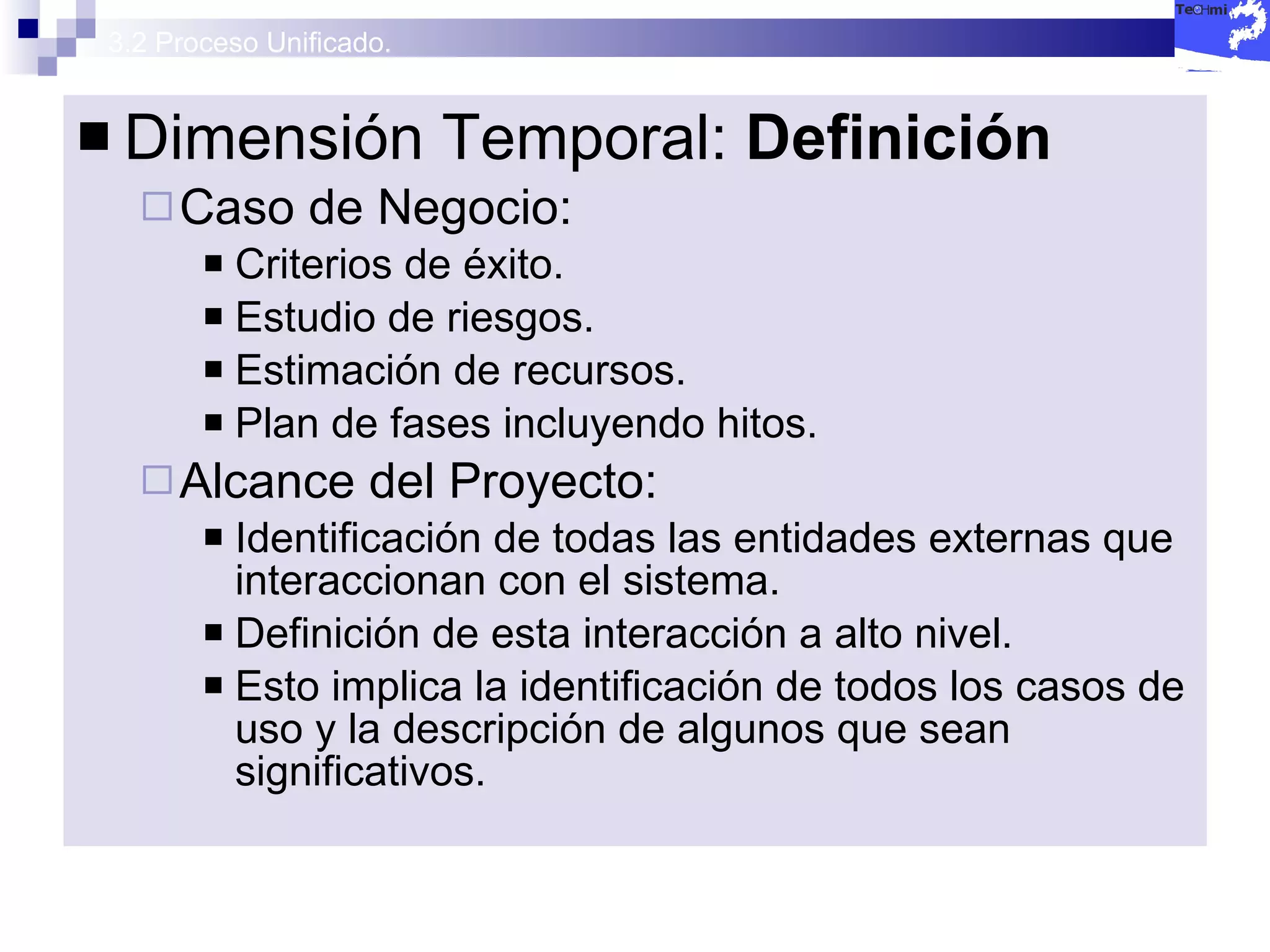 3.2 Proceso Unificado. Dimensión Temporal:  Definición Caso de Negocio: Criterios de éxito. Estudio de riesgos. Estimación de recursos. Plan de fases incluyendo hitos. Alcance del Proyecto: Identificación de todas las entidades externas que interaccionan con el sistema. Definición de esta interacción a alto nivel. Esto implica la identificación de todos los casos de uso y la descripción de algunos que sean significativos. 