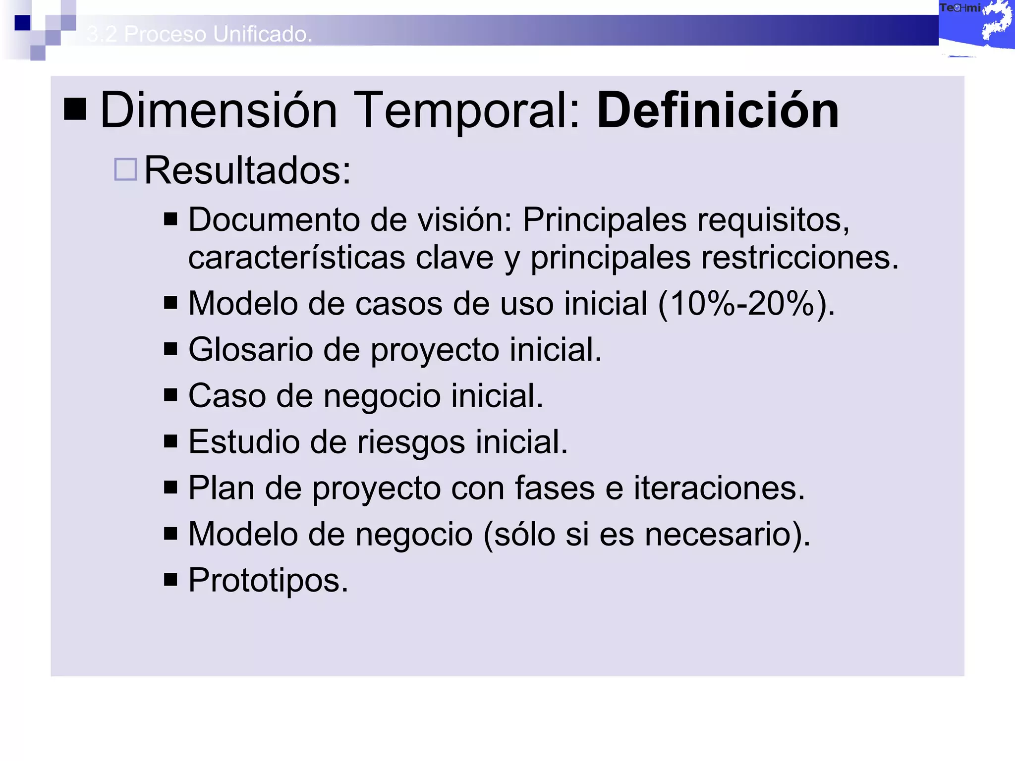 3.2 Proceso Unificado. Dimensión Temporal:  Definición Resultados: Documento de visión: Principales requisitos, características clave y principales restricciones. Modelo de casos de uso inicial (10%-20%). Glosario de proyecto inicial. Caso de negocio inicial. Estudio de riesgos inicial. Plan de proyecto con fases e iteraciones. Modelo de negocio (sólo si es necesario). Prototipos. 