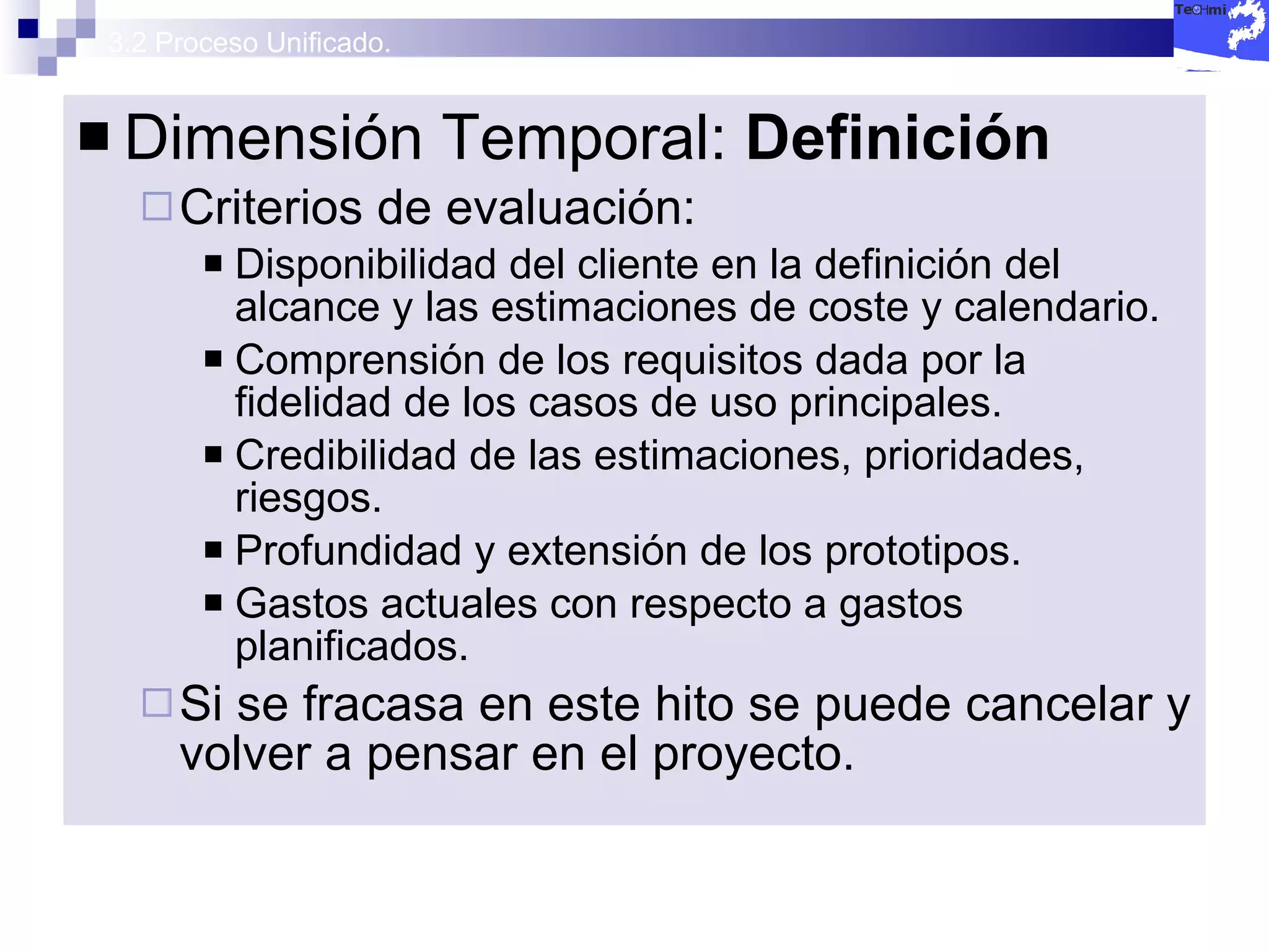 3.2 Proceso Unificado. Dimensión Temporal:  Definición Criterios de evaluación: Disponibilidad del cliente en la definición del alcance y las estimaciones de coste y calendario. Comprensión de los requisitos dada por la fidelidad de los casos de uso principales. Credibilidad de las estimaciones, prioridades, riesgos. Profundidad y extensión de los prototipos. Gastos actuales con respecto a gastos planificados. Si se fracasa en este hito se puede cancelar y volver a pensar en el proyecto. 