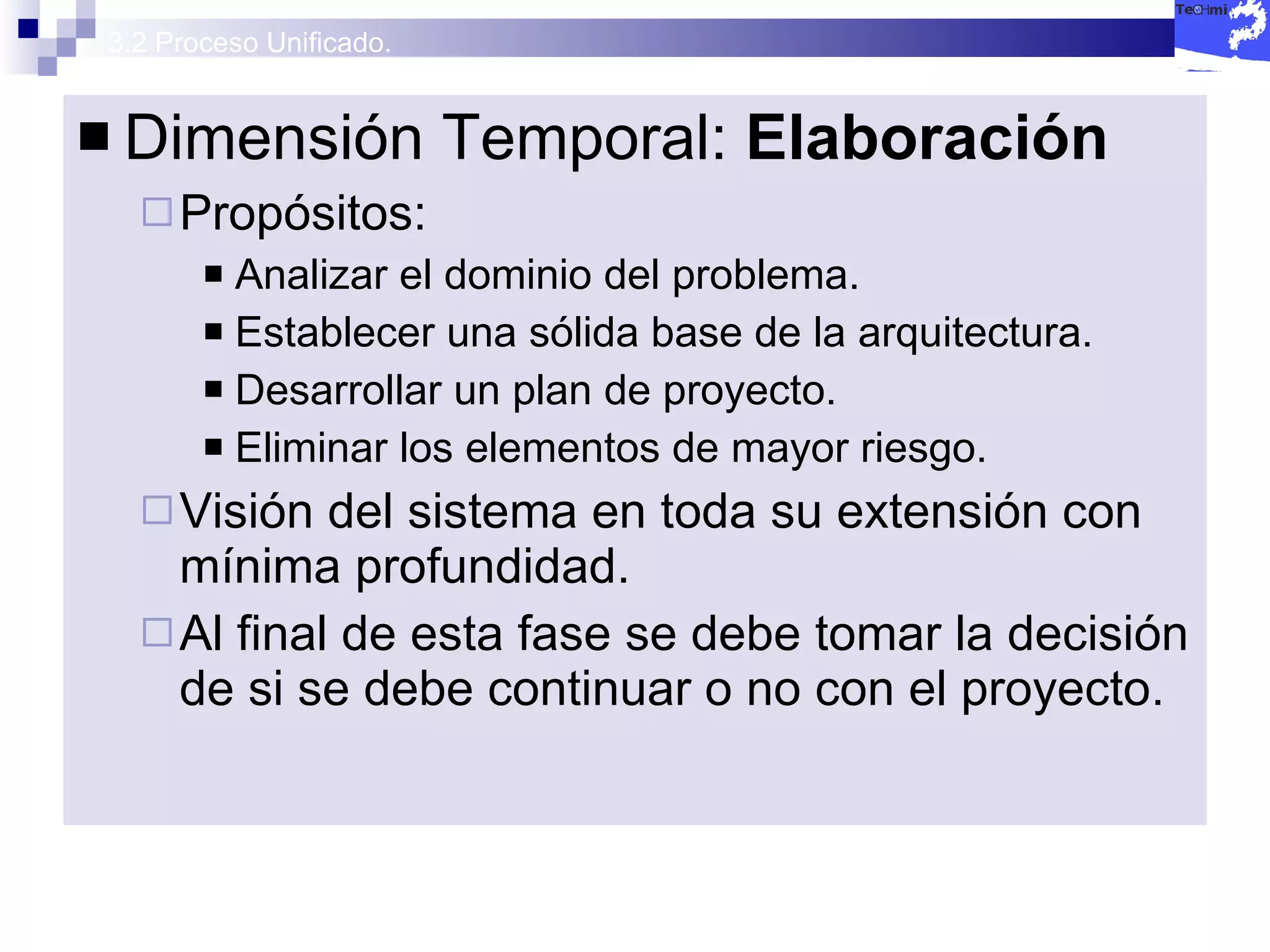 3.2 Proceso Unificado. Dimensión Temporal:  Elaboración Propósitos: Analizar el dominio del problema. Establecer una sólida base de la arquitectura. Desarrollar un plan de proyecto. Eliminar los elementos de mayor riesgo. Visión del sistema en toda su extensión con mínima profundidad. Al final de esta fase se debe tomar la decisión de si se debe continuar o no con el proyecto. 