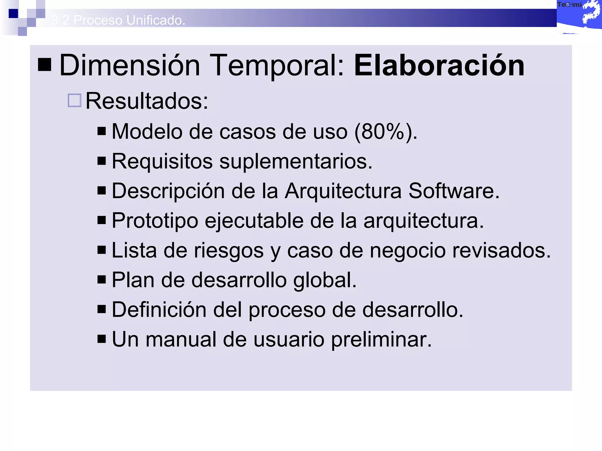3.2 Proceso Unificado. Dimensión Temporal:  Elaboración Resultados: Modelo de casos de uso (80%). Requisitos suplementarios. Descripción de la Arquitectura Software. Prototipo ejecutable de la arquitectura. Lista de riesgos y caso de negocio revisados. Plan de desarrollo global. Definición del proceso de desarrollo. Un manual de usuario preliminar. 