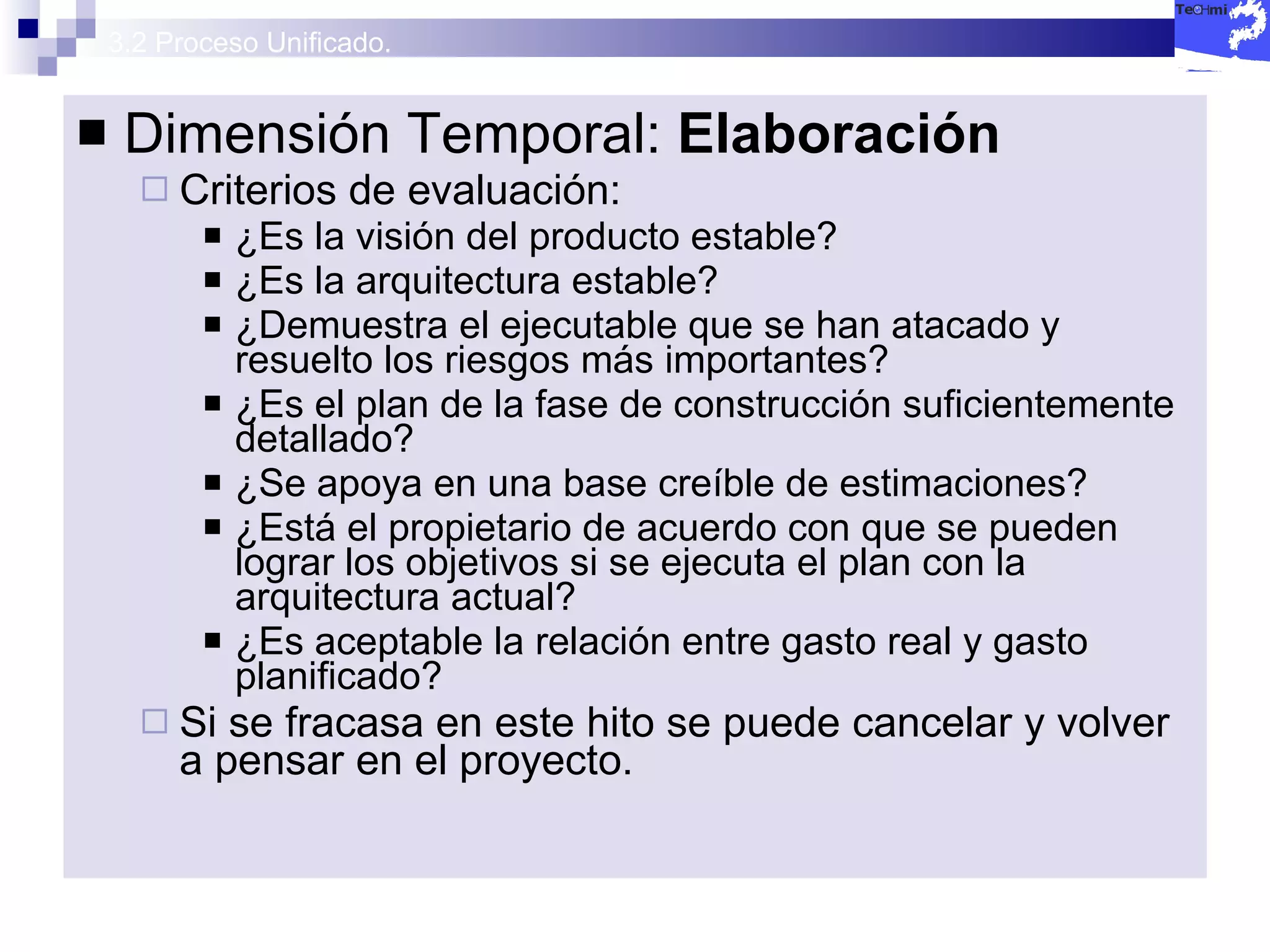 3.2 Proceso Unificado. Dimensión Temporal:  Elaboración Criterios de evaluación: ¿Es la visión del producto estable? ¿Es la arquitectura estable? ¿Demuestra el ejecutable que se han atacado y resuelto los riesgos más importantes? ¿Es el plan de la fase de construcción suficientemente detallado? ¿Se apoya en una base creíble de estimaciones? ¿Está el propietario de acuerdo con que se pueden lograr los objetivos si se ejecuta el plan con la arquitectura actual? ¿Es aceptable la relación entre gasto real y gasto planificado? Si se fracasa en este hito se puede cancelar y volver a pensar en el proyecto. 