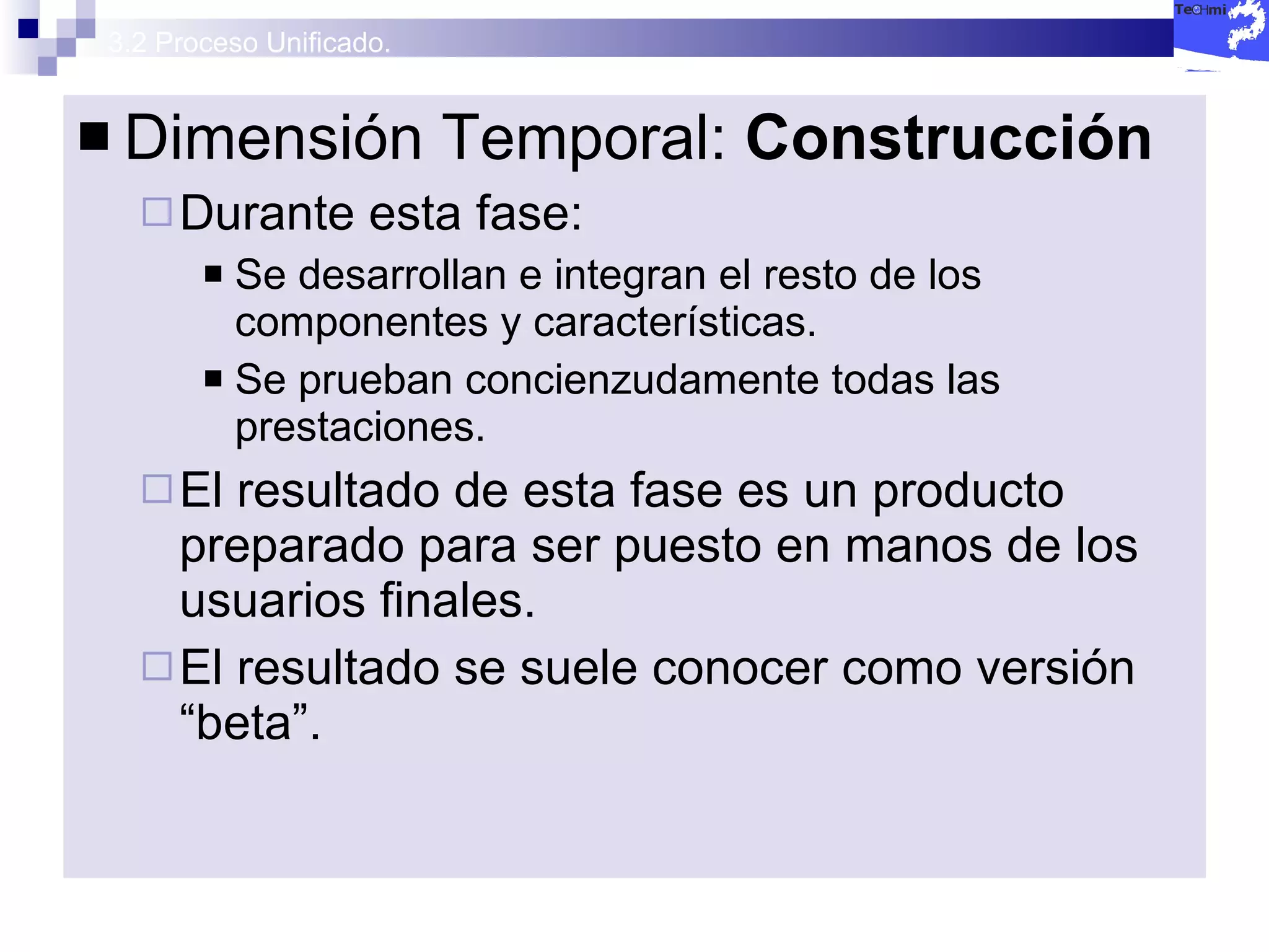 3.2 Proceso Unificado. Dimensión Temporal:  Construcción  Durante esta fase: Se desarrollan e integran el resto de los componentes y características. Se prueban concienzudamente todas las prestaciones. El resultado de esta fase es un producto preparado para ser puesto en manos de los usuarios finales. El resultado se suele conocer como versión “beta”. 