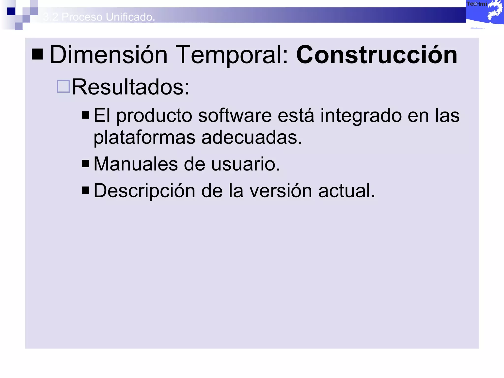3.2 Proceso Unificado. Dimensión Temporal:  Construcción  Resultados: El producto software está integrado en las plataformas adecuadas. Manuales de usuario. Descripción de la versión actual. 