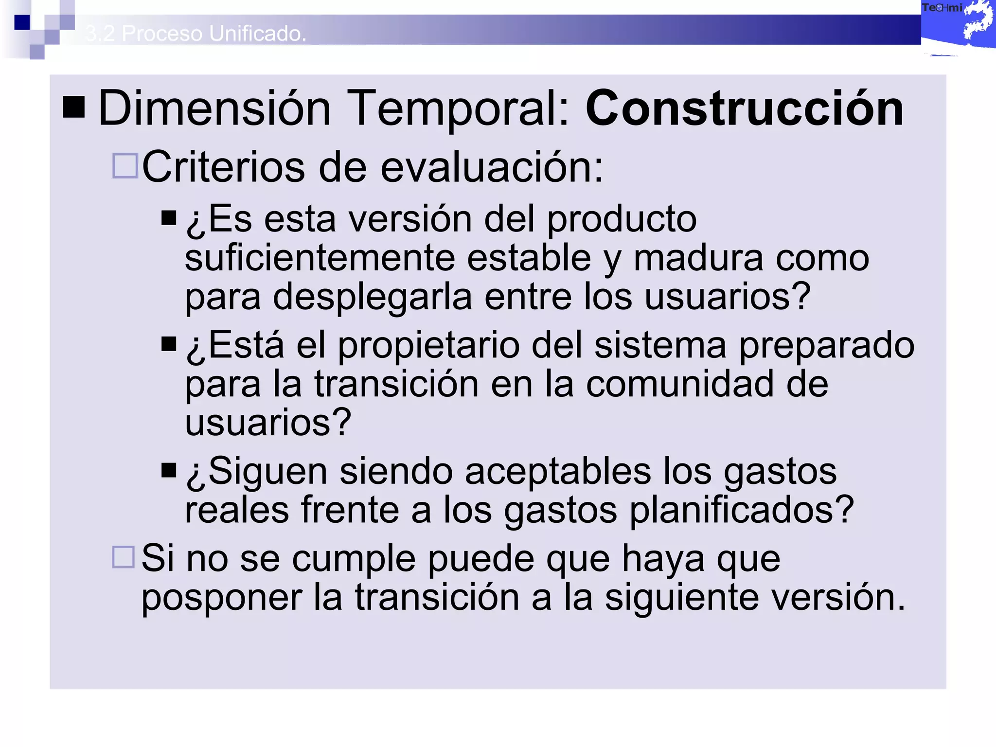 3.2 Proceso Unificado. Dimensión Temporal:  Construcción  Criterios de evaluación: ¿Es esta versión del producto suficientemente estable y madura como para desplegarla entre los usuarios? ¿Está el propietario del sistema preparado para la transición en la comunidad de usuarios? ¿Siguen siendo aceptables los gastos reales frente a los gastos planificados? Si no se cumple puede que haya que posponer la transición a la siguiente versión. 