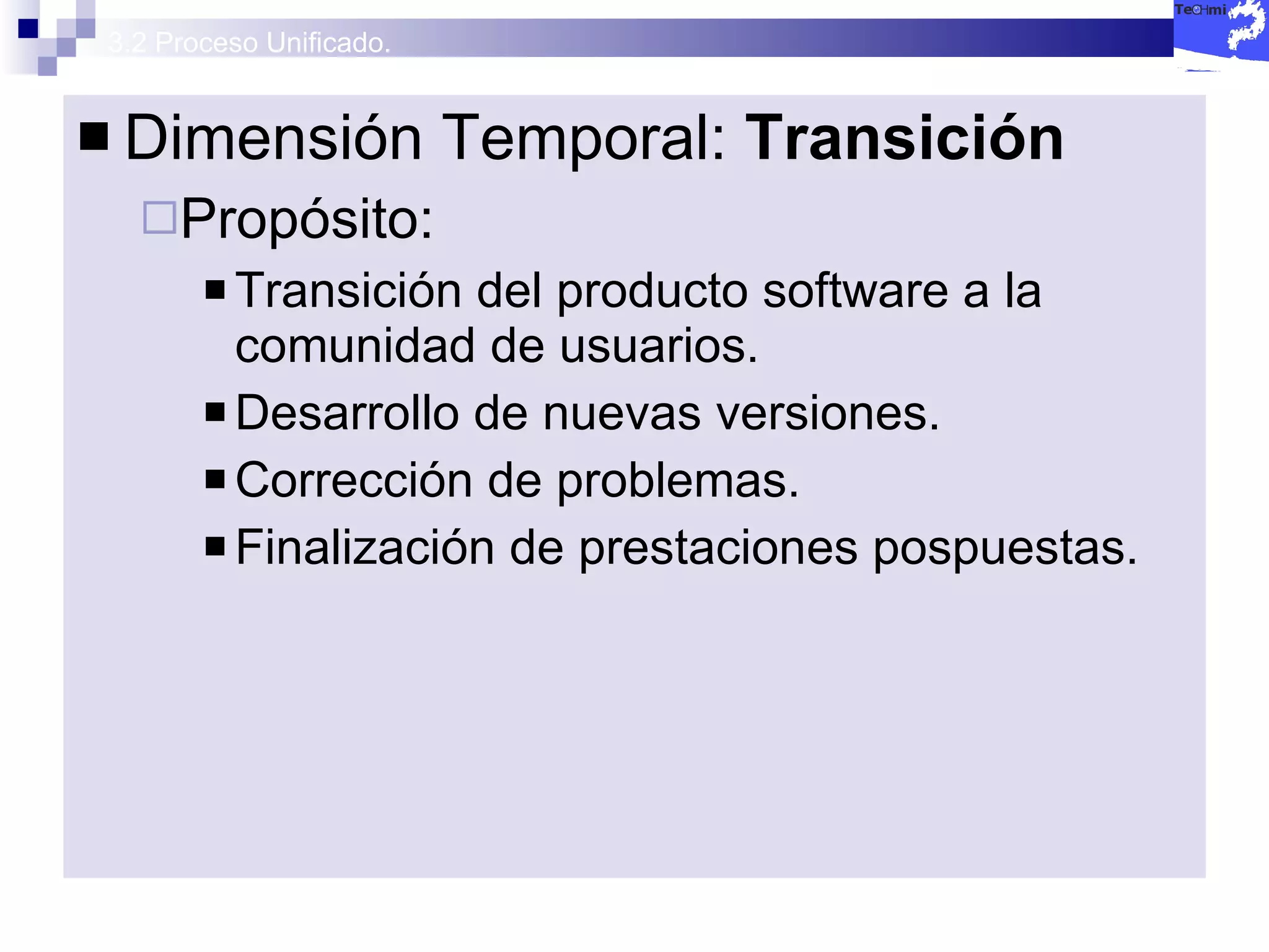 3.2 Proceso Unificado. Dimensión Temporal:  Transición  Propósito: Transición del producto software a la comunidad de usuarios. Desarrollo de nuevas versiones. Corrección de problemas. Finalización de prestaciones pospuestas. 