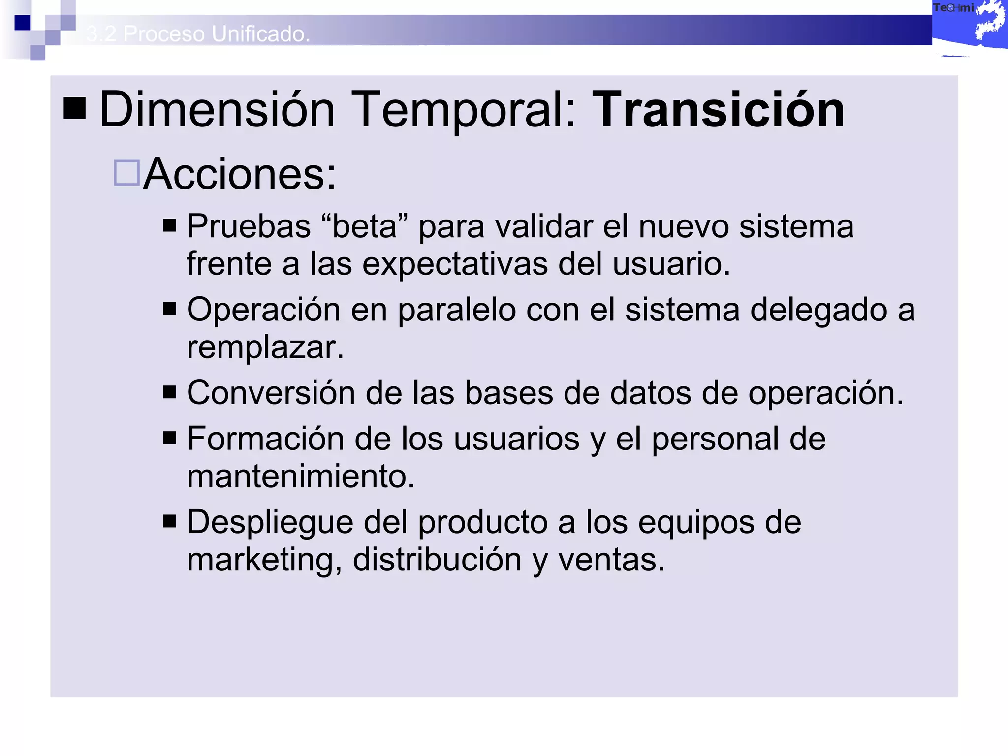 3.2 Proceso Unificado. Dimensión Temporal:  Transición  Acciones: Pruebas “beta” para validar el nuevo sistema frente a las expectativas del usuario. Operación en paralelo con el sistema delegado a remplazar. Conversión de las bases de datos de operación. Formación de los usuarios y el personal de mantenimiento. Despliegue del producto a los equipos de marketing, distribución y ventas. 