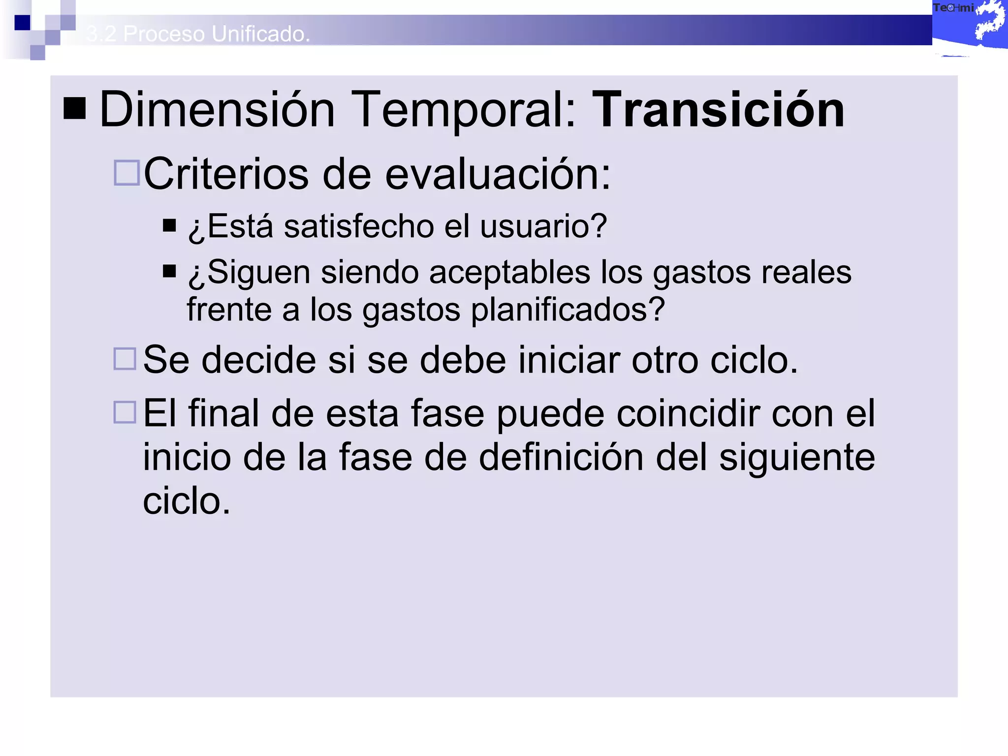 3.2 Proceso Unificado. Dimensión Temporal:  Transición  Criterios de evaluación: ¿Está satisfecho el usuario? ¿Siguen siendo aceptables los gastos reales frente a los gastos planificados? Se decide si se debe iniciar otro ciclo. El final de esta fase puede coincidir con el inicio de la fase de definición del siguiente ciclo. 