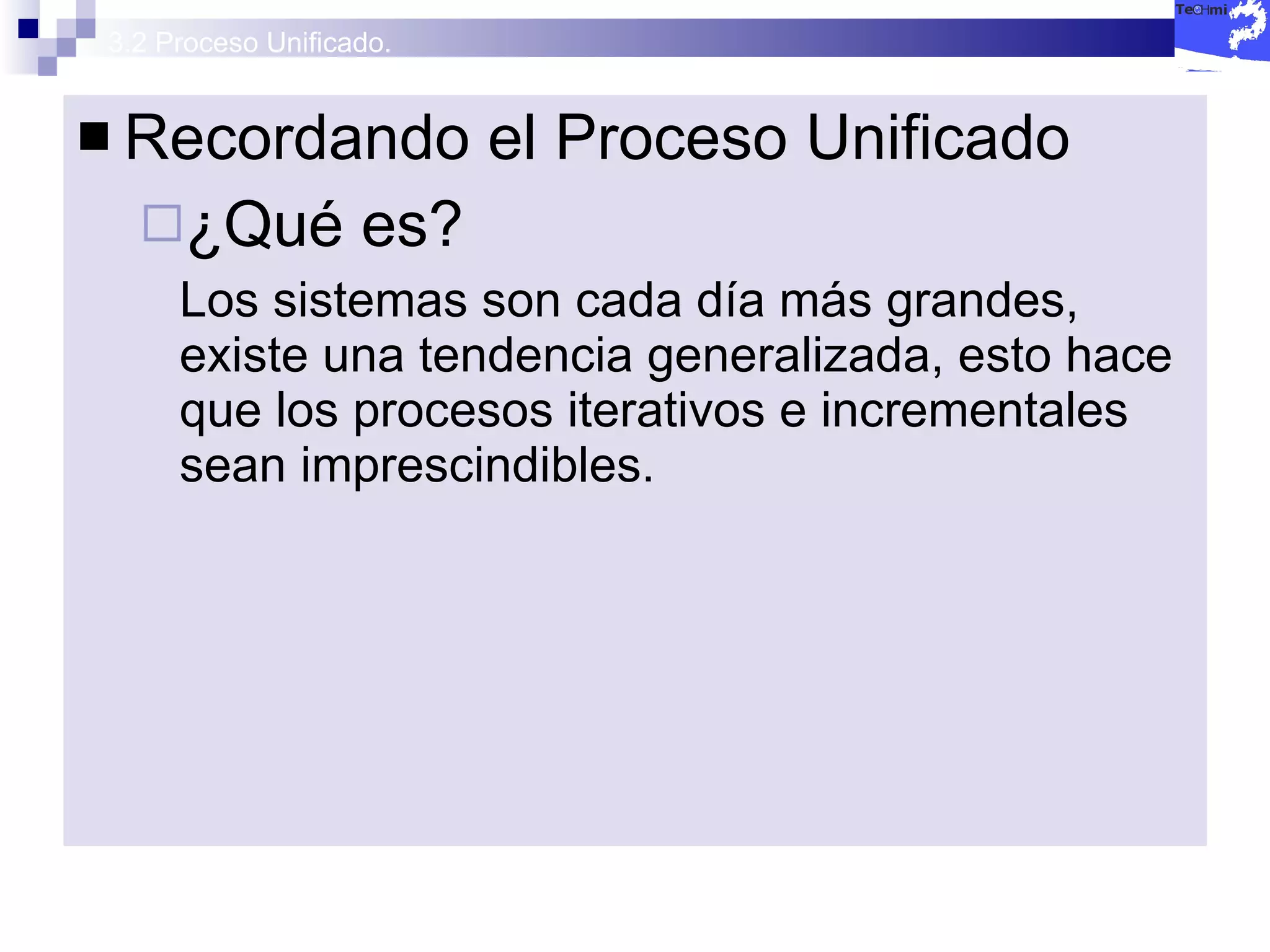 3.2 Proceso Unificado. Recordando el Proceso Unificado ¿Qué es? Los sistemas son cada día más grandes, existe una tendencia generalizada, esto hace que los procesos iterativos e incrementales sean imprescindibles. 
