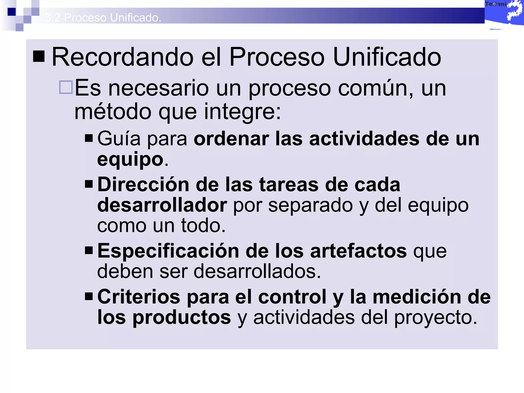 3.2 Proceso Unificado. Recordando el Proceso Unificado Es necesario un proceso común, un método que integre: Guía para  ordenar las actividades de un equipo . Dirección de las tareas de cada desarrollador  por separado y del equipo como un todo. Especificación de los artefactos  que deben ser desarrollados. Criterios para el control y la medición de los productos  y actividades del proyecto. 