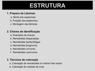 ESTRUTURAESTRUTURA
1. Preparo de Lâminas
a. Morte dos espécimes
b. Fixação dos espécimes
c. Montagem das lâminas
2. Chaves de identificação
a. Exemplos de chaves
b. Nematoides fitoparasitas
c. Nematoides bacteriófagos
d. Nematoides fungívoros
e. Nematoides onívoros
f. Nematoides carnívoros
3. Técnicas de coloração
a. Coloração de nematoides no interior das raízes
b. Coloração de massas de ovos
 
