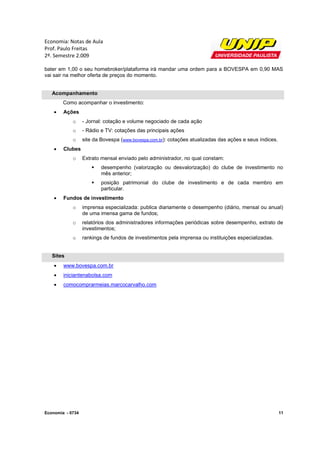 Economia: Notas de Aula
Prof. Paulo Freitas
2º. Semestre 2.009

bater em 1,00 o seu homebroker/plataforma irá mandar uma ordem para a BOVESPA em 0,90 MAS
vai sair na melhor oferta de preços do momento.


   Acompanhamento
        Como acompanhar o investimento:
       Ações
            o     - Jornal: cotação e volume negociado de cada ação
            o     - Rádio e TV: cotações das principais ações
            o     site da Bovespa (www.bovespa.com.br): cotações atualizadas das ações e seus índices.
       Clubes
            o     Extrato mensal enviado pelo administrador, no qual constam:
                         desempenho (valorização ou desvalorização) do clube de investimento no
                          mês anterior;
                         posição patrimonial do clube de investimento e de cada membro em
                          particular.
       Fundos de investimento
            o     imprensa especializada: publica diariamente o desempenho (diário, mensal ou anual)
                  de uma imensa gama de fundos;
            o     relatórios dos administradores informações periódicas sobre desempenho, extrato de
                  investimentos;
            o     rankings de fundos de investimentos pela imprensa ou instituições especializadas.


   Sites
       www.bovespa.com.br
       iniciantenabolsa.com
       comocomprarmeias.marcocarvalho.com




Economia - 0734                                                                                          11
 