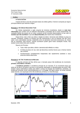 Economia: Notas de Aula
Prof. Paulo Freitas
2º. Semestre 2.009

   Análise
        A Teoria de Dow
         A teoria de Dow é uma das principais bases da análise gráfica. A teoria é composta por alguns
princípios básicos que veremos a seguir.


Princípio 1: Os Índices Descontam Tudo
        Os índices representam a ação conjunta de inúmeros investidores, desde os mais bem
informados (que contam com as melhores informações e previsões) até os muito inexperientes. As
variações diárias dos preços de um índice, portanto, já têm incluídos (descontados) no seu valor os
eventos que irão acontecer e que são desconhecidos pela maioria dos investidores.
        Dessa forma, todo o fator que afeta a relação de oferta / demanda está refletida no preço do
mercado. Entretanto, existem os eventos que são imprevisíveis e que as pessoas não têm como
saber, como calamidades naturais, catástrofes como os atentados nas torres americanas, etc. Esses
são os chamados "atos divinos", quando acontecem podem gerar fortes oscilações iniciais, mas
acabam sendo absorvidos pelo mercado.
        Resumo do Princípio:
                 Todo o fator que afeta a oferta x demanda está refletido no índice.
                 O Índice já possui em seu valor (já descontou) eventos futuros que a imensa maioria
                  não conhece.
                 Acontecimentos completamente inesperados são rapidamente avaliados e seus
                  possíveis efeitos absorvidos.


Princípio 2: As Três Tendências do Mercado
       O segundo princípio de Dow afirma que o mercado possui três tendências de movimento:
primária, secundária e terciária.
        A tendência primária é a tendência principal de um mercado. É um movimento longo que
pode ser de alta ou de baixa e que leva a uma grande valorização ou desvalorização dos ativos. Não
existem regras matemáticas exatas para definir o tempo de duração das tendências, entretanto, as
tendências primárias duram aproximadamente de 1 a 2 anos. Na figura abaixo, as linhas verticais
estão fazendo uma separação entre três tendências primárias no índice Bovespa.




Economia - 0734                                                                                      4
 