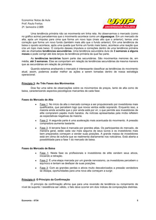 Economia: Notas de Aula
Prof. Paulo Freitas
2º. Semestre 2.009

        Uma tendência primária não se movimenta em linha reta. Ao observarmos o mercado (como
no gráfico acima) percebermos que o movimento acontece como um ziguezague. Em um mercado de
alta, após um impulso para cima que forma um novo topo (mais alto que o anterior), temos uma
correção que forma um novo fundo (também mais alto que o fundo anterior). Em uma tendência de
baixa o oposto acontece, após uma queda que forma um fundo mais baixo, acontece uma reação que
cria um topo mais baixo. O conjunto desses impulsos e correções dentro de uma tendência primária
são as chamadas tendências secundárias. Uma tendência secundária dura de 3 semanas a alguns
meses e pode corrigir até dois terços da tendência primária da qual faz parte.
       As tendências terciárias fazem parte das secundárias. São movimentos menores de, em
média, até 3 semanas. Elas se comportam em relação às tendências secundárias da mesma maneira
que as secundárias em relação às primárias.
        Quando estamos analisando o mercado é interessante classificar as tendências do movimento
atual, assim, podemos avaliar melhor as ações a serem tomadas dentro de nossa estratégia
operacional.


Princípio 3: As Três Fases dos Movimentos
        Dow fez uma série de observações sobre os movimentos de preços, tanto de alta como de
baixa, caracterizando aspectos psicológicos marcantes de cada fase:


Fases do Mercado de Alta
                 Fase 1: No início da alta o mercado começa a ser propulsionado por investidores mais
                  qualificados, que percebem logo que novos ventos estão soprando. Enquanto isso, a
                  maioria ainda acredita que o pior ainda está por vir, o que permite aos investidores de
                  elite comprarem papéis muito baratos. As notícias apresentadas pela mídia refletem
                  as expectativas negativas da maioria.
                 Fase 2: A segunda parte é uma aceleração mais acentuada do movimento. A pressão
                  compradora aumenta bastante.
                 Fase 3: A terceira fase é marcada por grandes altas. Os participantes do mercado, de
                  maneira geral, estão cada vez mais seguros de seus lucros e os investidores mais
                  bem preparados começam a vender suas posições. A grande massa de investidores
                  está em clima de euforia que se realimenta diariamente nos noticiários. Está aberta a
                  possibilidade para a fase 1 do mercado de baixa.


Fases do Mercado de Baixa
                 Fase 1: Nesta fase os profissionais e investidores de elite vendem seus ativos,
                  iniciando a retração.
                 Fase 2: É uma etapa marcada por um grande nervosismo, os investidores percebem o
                  equívoco e tentam se desfazer de suas posições.
                 Fase 3: Com as grandes perdas e ativos muito desvalorizados a pressão vendedora
                  se dissipa, oportunidades para uma nova alta começam a surgir.


Princípio 4: O Princípio da Confirmação
        O princípio da confirmação afirma que para uma reversão de tendência ou rompimento de
nível de suporte / resistência ser válido, o fato deve ocorrer em dois índices de composições distintas.




Economia - 0734                                                                                         5
 