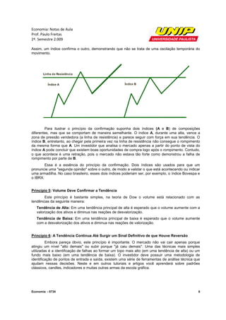 Economia: Notas de Aula
Prof. Paulo Freitas
2º. Semestre 2.009

Assim, um índice confirma o outro, demonstrando que não se trata de uma oscilação temporária do
movimento.




        Para ilustrar o princípio da confirmação suponha dois índices (A e B) de composições
diferentes, mas que se comportam de maneira semelhante. O índice A, durante uma alta, vence a
zona de pressão vendedora (a linha de resistência) e parece seguir com força em sua tendência. O
índice B, entretanto, ao chegar pela primeira vez na linha de resistência não consegue o rompimento
da mesma forma que A. Um investidor que analisa o mercado apenas a partir do ponto de vista do
índice A pode concluir que existem boas oportunidades de compra logo após o rompimento. Contudo,
o que acontece é uma retração, pois o mercado não estava tão forte como demonstrou a falha de
rompimento por parte de B.
        Essa é a essência do princípio da confirmação. Dois índices são usados para que um
pronuncie uma "segunda opinião" sobre o outro, de modo a validar o que está acontecendo ou indicar
uma armadilha. No caso brasileiro, esses dois índices poderiam ser, por exemplo, o índice Bovespa e
o IBRX.


Princípio 5: Volume Deve Confirmar a Tendência
       Este princípio é bastante simples, na teoria de Dow o volume está relacionado com as
tendências da seguinte maneira:
   Tendência de Alta: Em uma tendência principal de alta é esperado que o volume aumente com a
   valorização dos ativos e diminua nas reações de desvalorização.
   Tendência de Baixa: Em uma tendência principal de baixa é esperado que o volume aumente
   com a desvalorização dos ativos e diminua nas reações de valorização.


Princípio 6: A Tendência Continua Até Surgir um Sinal Definitivo de que Houve Reversão
         Embora pareça óbvio, este princípio é importante. O mercado não vai cair apenas porque
atingiu um nível "alto demais" ou subir porque "já caiu demais". Uma das técnicas mais simples
utilizadas é a identificação de falhas ao formar um topo mais alto (em uma tendência de alta) ou um
fundo mais baixo (em uma tendência de baixa). O investidor deve possuir uma metodologia de
identificação de pontos de entrada e saída, existem uma série de ferramentas de análise técnica que
ajudam nessas decisões. Neste e em outros tutoriais e artigos você aprenderá sobre padrões
clássicos, candles, indicadores e muitas outras armas da escola gráfica.




Economia - 0734                                                                                   6
 