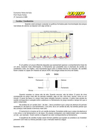 Economia: Notas de Aula
Prof. Paulo Freitas
2º. Semestre 2.009

   Candles / Candlesticks
               Quando você começar a estudar os gráficos formados pela movimentação dos preços
nas bolsas de valores vai deparar com algo similar a:




        É um gráfico um pouco diferente daqueles que apresentam apenas o comportamento linear de
um ativo, trazendo mais informações. A ferramenta que possibilita isso é chamada de candle ou
candlestick (vela, em Inglês), uma importante figura para a análise técnica do mercado. As candles
foram criadas no Japão em meados do século XVIII, nas antigas bolsas de arroz de Osaka.




        Quando vazadas ou claras são de alta. Quando escuras, são de baixa. O pavio de cima
corresponde ao preço mais alto do período avaliado, seja um dia, uma hora, quinze, cinco ou um
minuto. O pavio de baixo é o preço mais baixo atingido durante o período. A parte mais grossa do
candle corresponde à variação entre a abertura e o fechamento do preço durante o tempo em que a
ação é observada.
        Na análise de um candle claro - de alta -, deve considerar que o preço de abertura do período
analisado é o de baixo e o de fechamento, o de cima. Se é um candle de alta, faz sentido pensar que
ele começou mais barato e terminou mais caro.
        O raciocínio é o inverso se for um candle de baixa. Considere então que o preço de abertura é
o de cima e o de fechamento é o de baixo. Os preços começaram com determinado valor e durante
um dia - por exemplo - foram caindo e chegaram ao valor correspondente ao fechamento.
       A seqüência de candles muitas vezes formam padrões que ajudam ao analista e ao investidor
preverem com mais ou menos precisão o que o mercado reserva a seguir.



Economia - 0734                                                                                     7
 