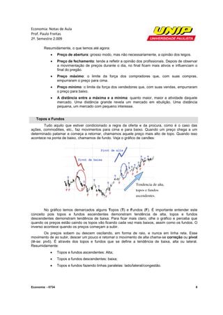 Economia: Notas de Aula
Prof. Paulo Freitas
2º. Semestre 2.009

        Resumidamente, o que temos até agora:
                 Preço de abertura grosso modo, mas não necessariamente, a opinião dos leigos.
                           abertura:                            riamente,
                 Preço de fechamento tende a refletir a opinião dos profissionais. Depois de observar
                             fechamento:                             profissionais
                  a movimentação de preços durante o dia, no final ficam mais ativos e influenciam o
                  final do pregão.
                 Preço máximo: o limite da força dos compradores que, com suas compras,
                         máximo:                                                compras
                  empurraram o preço para cima.
                 Preço mínimo: o limite da força dos vendedores que, com suas vendas, empurraram
                         mínimo:
                  o preço para baixo.
                 A distância entre a máx
                                      máxima e a mínima: quanto maior, maior a atividade daquele
                                                        :
                  mercado. Uma distância grande revela um mercado em ebulição. Uma distância
                                                                                        d
                  pequena, um mercado com pequeno interesse.


   Topos e Fundos
       Tudo aquilo que estiver condicionado a regra da oferta e da procura, como é o caso das
ações, commodities, etc., faz movimentos para cima e para baixo. Quando um preço chega a um
                   ,
determinado patamar e começa a retornar, chamamos aquele preço mais alto de topo. Quando isso
acontece na ponta de baixo, chamamos de fundo. Veja o gráfico de candles:




        No gráfico temos demarcados alguns Topos (T) e Fundos (F). É importante entender este
                                                                     .
conceito pois topos e fundos ascendentes demonstram tendência de alta, topos e fundos
                                a       entes
descendentes demonstram tendência de baixa. Para ficar mais claro, olhe o gráfico e perceba que
quando os preços estão caindo os topos vão ficando cada vez mais baixos, assim como os fundos. O
inverso acontece quando os preços começam a subir.
        Os preços sobem ou descem oscilando, em forma de raio, e nunca em linha reta. Esse
movimento de ao subir, descer um pouco e retomar o movimento de alta chama-se correção ou pivot
                                                                     chama
(lê-se: pivô). É através dos topos e fundos que se define a tendência de baixa, alta ou lateral.
    se:
Resumidamente:
                 Topos e fundos ascendentes: Alta;
                 Topos e fundos descendentes: baixa;
                      s
                 Topos e fundos fazendo linhas paralelas: lado/lateral/congestão.
                                                paralelas:




Economia - 0734                                                                                      8
 