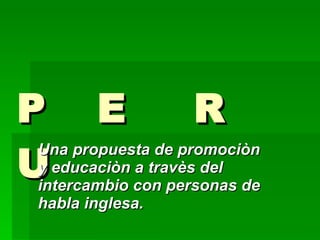 P  E  R  U Una propuesta de promociòn  y educaciòn a travès del intercambio con personas de habla inglesa. 