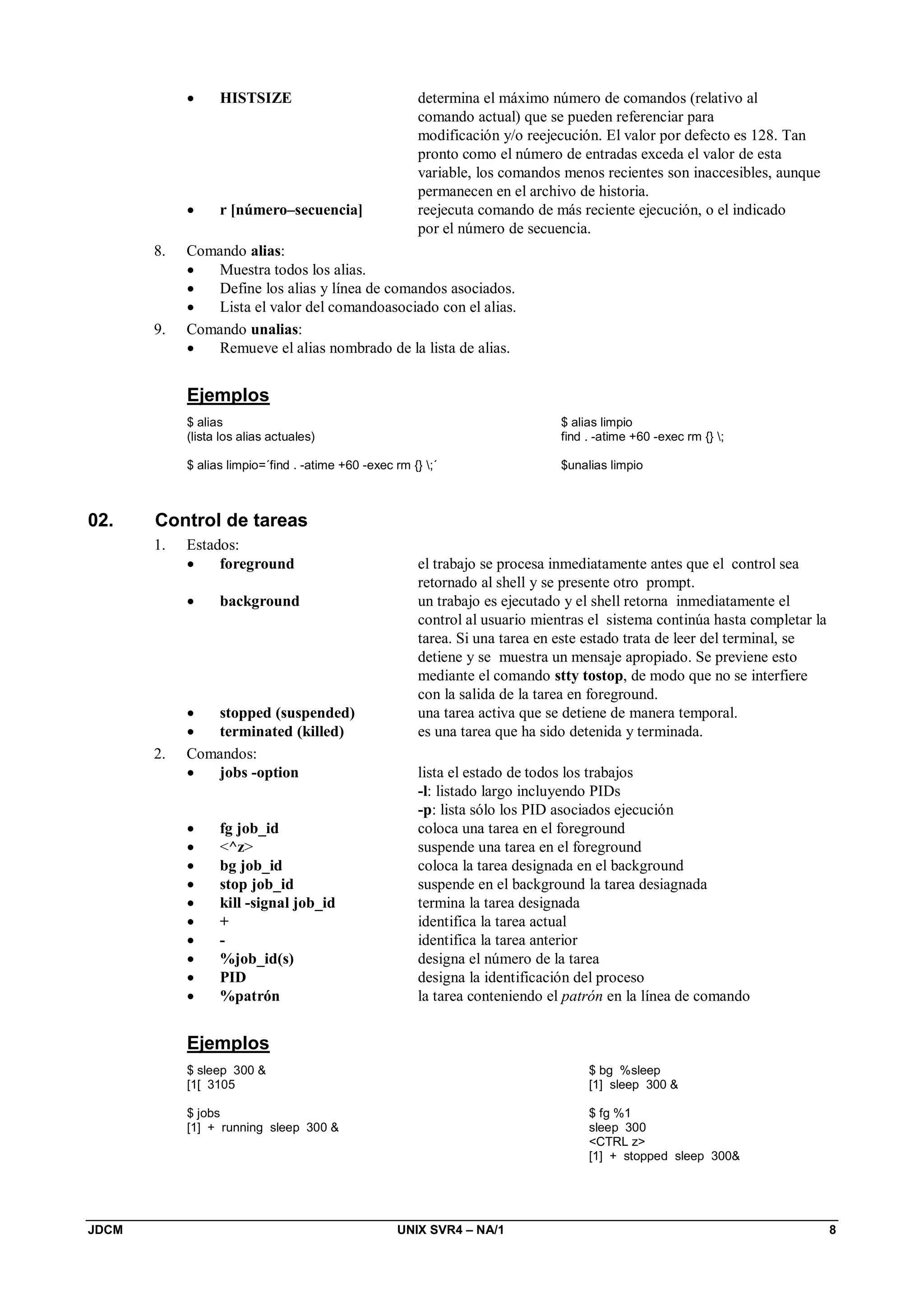 JDCM UNIX SVR4 – NA/1 8
 HISTSIZE determina el máximo número de comandos (relativo al
comando actual) que se pueden referenciar para
modificación y/o reejecución. El valor por defecto es 128. Tan
pronto como el número de entradas exceda el valor de esta
variable, los comandos menos recientes son inaccesibles, aunque
permanecen en el archivo de historia.
 r [número–secuencia] reejecuta comando de más reciente ejecución, o el indicado
por el número de secuencia.
8. Comando alias:
 Muestra todos los alias.
 Define los alias y línea de comandos asociados.
 Lista el valor del comandoasociado con el alias.
9. Comando unalias:
 Remueve el alias nombrado de la lista de alias.
Ejemplos
$ alias
(lista los alias actuales)
$ alias limpio=´find . -atime +60 -exec rm {} ;´
$ alias limpio
find . -atime +60 -exec rm {} ;
$unalias limpio
02. Control de tareas
1. Estados:
 foreground el trabajo se procesa inmediatamente antes que el control sea
retornado al shell y se presente otro prompt.
 background un trabajo es ejecutado y el shell retorna inmediatamente el
control al usuario mientras el sistema continúa hasta completar la
tarea. Si una tarea en este estado trata de leer del terminal, se
detiene y se muestra un mensaje apropiado. Se previene esto
mediante el comando stty tostop, de modo que no se interfiere
con la salida de la tarea en foreground.
 stopped (suspended) una tarea activa que se detiene de manera temporal.
 terminated (killed) es una tarea que ha sido detenida y terminada.
2. Comandos:
 jobs -option lista el estado de todos los trabajos
-l: listado largo incluyendo PIDs
-p: lista sólo los PID asociados ejecución
 fg job_id coloca una tarea en el foreground
 ^z suspende una tarea en el foreground
 bg job_id coloca la tarea designada en el background
 stop job_id suspende en el background la tarea desiagnada
 kill -signal job_id termina la tarea designada
 + identifica la tarea actual
 - identifica la tarea anterior
 %job_id(s) designa el número de la tarea
 PID designa la identificación del proceso
 %patrón la tarea conteniendo el patrón en la línea de comando
Ejemplos
$ sleep 300 
[1[ 3105
$ jobs
[1] + running sleep 300 
$ bg %sleep
[1] sleep 300 
$ fg %1
sleep 300
CTRL z
[1] + stopped sleep 300
 