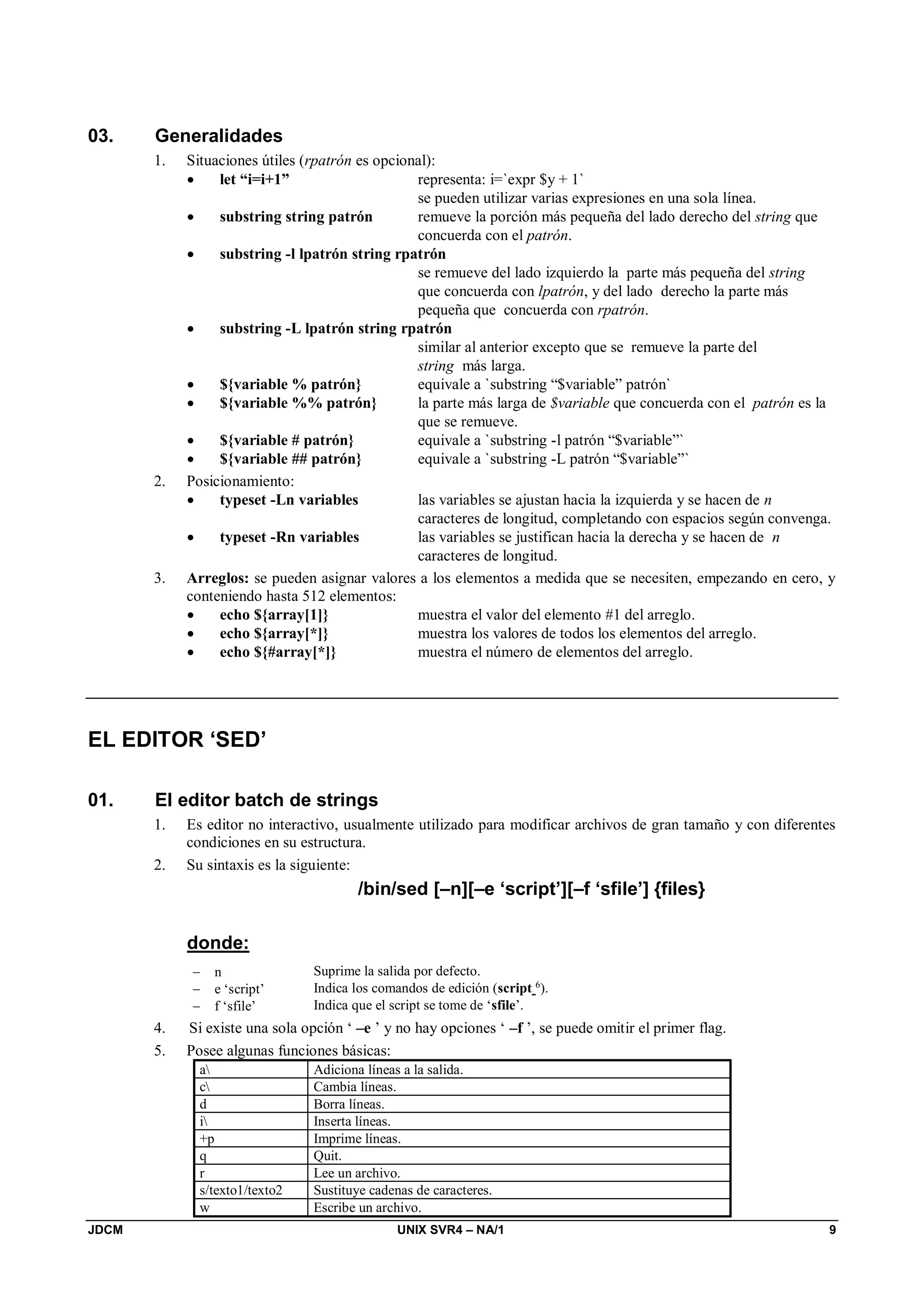 JDCM UNIX SVR4 – NA/1 9
03. Generalidades
1. Situaciones útiles (rpatrón es opcional):
 let “i=i+1” representa: i=`expr $y + 1`
se pueden utilizar varias expresiones en una sola línea.
 substring string patrón remueve la porción más pequeña del lado derecho del string que
concuerda con el patrón.
 substring -l lpatrón string rpatrón
se remueve del lado izquierdo la parte más pequeña del string
que concuerda con lpatrón, y del lado derecho la parte más
pequeña que concuerda con rpatrón.
 substring -L lpatrón string rpatrón
similar al anterior excepto que se remueve la parte del
string más larga.
 ${variable % patrón} equivale a `substring “$variable” patrón`
 ${variable %% patrón} la parte más larga de $variable que concuerda con el patrón es la
que se remueve.
 ${variable # patrón} equivale a `substring -l patrón “$variable”`
 ${variable ## patrón} equivale a `substring -L patrón “$variable”`
2. Posicionamiento:
 typeset -Ln variables las variables se ajustan hacia la izquierda y se hacen de n
caracteres de longitud, completando con espacios según convenga.
 typeset -Rn variables las variables se justifican hacia la derecha y se hacen de n
caracteres de longitud.
3. Arreglos: se pueden asignar valores a los elementos a medida que se necesiten, empezando en cero, y
conteniendo hasta 512 elementos:
 echo ${array[1]} muestra el valor del elemento #1 del arreglo.
 echo ${array[*]} muestra los valores de todos los elementos del arreglo.
 echo ${#array[*]} muestra el número de elementos del arreglo.
EL EDITOR ‘SED’
01. El editor batch de strings
1. Es editor no interactivo, usualmente utilizado para modificar archivos de gran tamaño y con diferentes
condiciones en su estructura.
2. Su sintaxis es la siguiente:
/bin/sed [–n][–e ‘script’][–f ‘sfile’] {files}
donde:
 n Suprime la salida por defecto.
 e ‘script’ Indica los comandos de edición (script 6
).
 f ‘sfile’ Indica que el script se tome de ‘sfile’.
4. Si existe una sola opción ‘ –e ’ y no hay opciones ‘ –f ’, se puede omitir el primer flag.
5. Posee algunas funciones básicas:
a Adiciona líneas a la salida.
c Cambia líneas.
d Borra líneas.
i Inserta líneas.
+p Imprime líneas.
q Quit.
r Lee un archivo.
s/texto1/texto2 Sustituye cadenas de caracteres.
w Escribe un archivo.
 