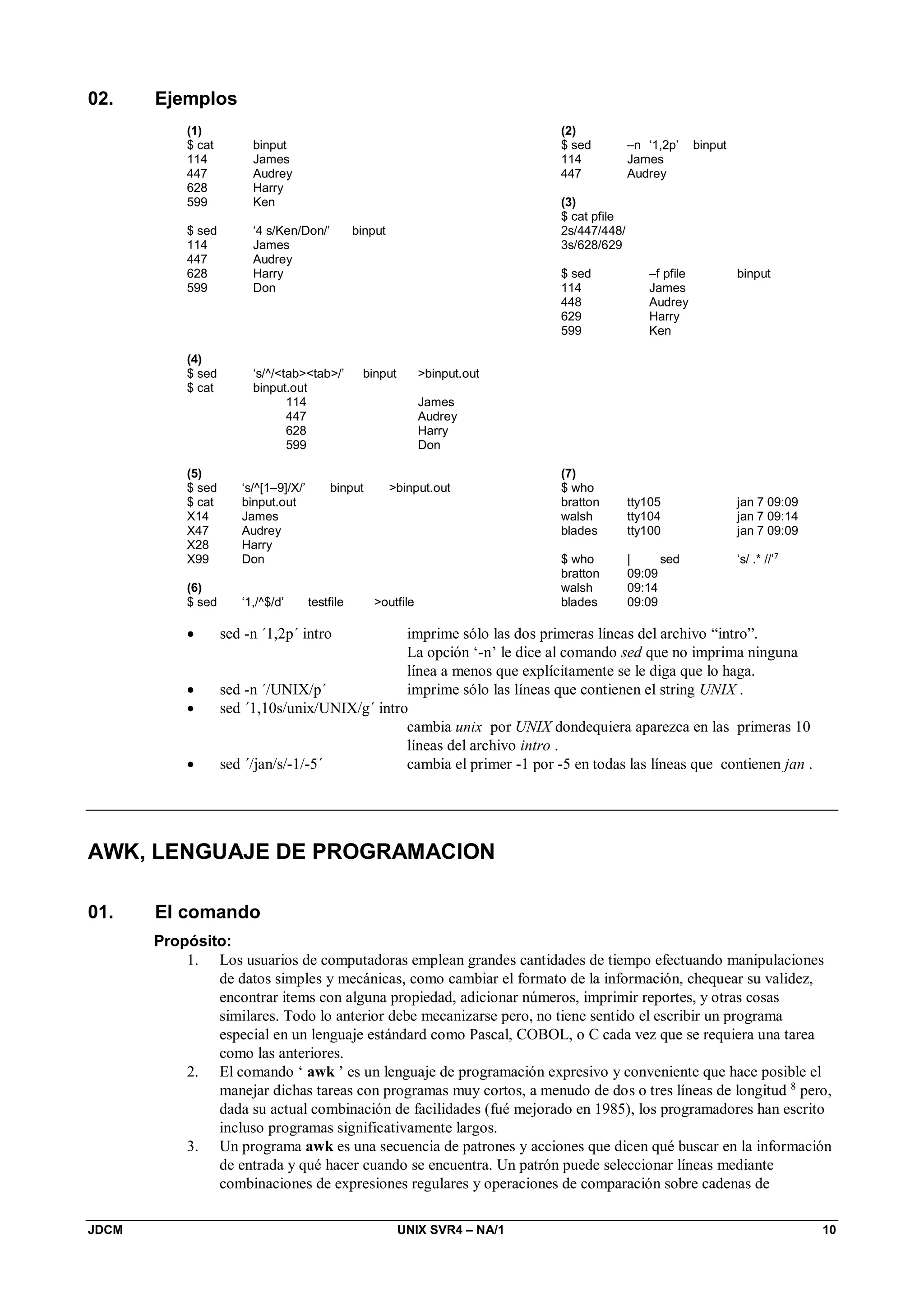 JDCM UNIX SVR4 – NA/1 10
02. Ejemplos
(1)
$ cat binput
114 James
447 Audrey
628 Harry
599 Ken
$ sed ‘4 s/Ken/Don/’ binput
114 James
447 Audrey
628 Harry
599 Don
(2)
$ sed –n ‘1,2p’ binput
114 James
447 Audrey
(3)
$ cat pfile
2s/447/448/
3s/628/629
$ sed –f pfile binput
114 James
448 Audrey
629 Harry
599 Ken
(4)
$ sed ‘s/^/tabtab/’ binput binput.out
$ cat binput.out
114 James
447 Audrey
628 Harry
599 Don
(5)
$ sed ‘s/^[1–9]/X/’ binput binput.out
$ cat binput.out
X14 James
X47 Audrey
X28 Harry
X99 Don
(6)
$ sed ‘1,/^$/d’ testfile outfile
(7)
$ who
bratton tty105 jan 7 09:09
walsh tty104 jan 7 09:14
blades tty100 jan 7 09:09
$ who | sed ‘s/ .* //’7
bratton 09:09
walsh 09:14
blades 09:09
 sed -n ´1,2p´ intro imprime sólo las dos primeras líneas del archivo “intro”.
La opción ‘-n’ le dice al comando sed que no imprima ninguna
línea a menos que explícitamente se le diga que lo haga.
 sed -n ´/UNIX/p´ imprime sólo las líneas que contienen el string UNIX .
 sed ´1,10s/unix/UNIX/g´ intro
cambia unix por UNIX dondequiera aparezca en las primeras 10
líneas del archivo intro .
 sed ´/jan/s/-1/-5´ cambia el primer -1 por -5 en todas las líneas que contienen jan .
AWK, LENGUAJE DE PROGRAMACION
01. El comando
Propósito:
1. Los usuarios de computadoras emplean grandes cantidades de tiempo efectuando manipulaciones
de datos simples y mecánicas, como cambiar el formato de la información, chequear su validez,
encontrar items con alguna propiedad, adicionar números, imprimir reportes, y otras cosas
similares. Todo lo anterior debe mecanizarse pero, no tiene sentido el escribir un programa
especial en un lenguaje estándard como Pascal, COBOL, o C cada vez que se requiera una tarea
como las anteriores.
2. El comando ‘ awk ’ es un lenguaje de programación expresivo y conveniente que hace posible el
manejar dichas tareas con programas muy cortos, a menudo de dos o tres líneas de longitud 8
pero,
dada su actual combinación de facilidades (fué mejorado en 1985), los programadores han escrito
incluso programas significativamente largos.
3. Un programa awk es una secuencia de patrones y acciones que dicen qué buscar en la información
de entrada y qué hacer cuando se encuentra. Un patrón puede seleccionar líneas mediante
combinaciones de expresiones regulares y operaciones de comparación sobre cadenas de
 