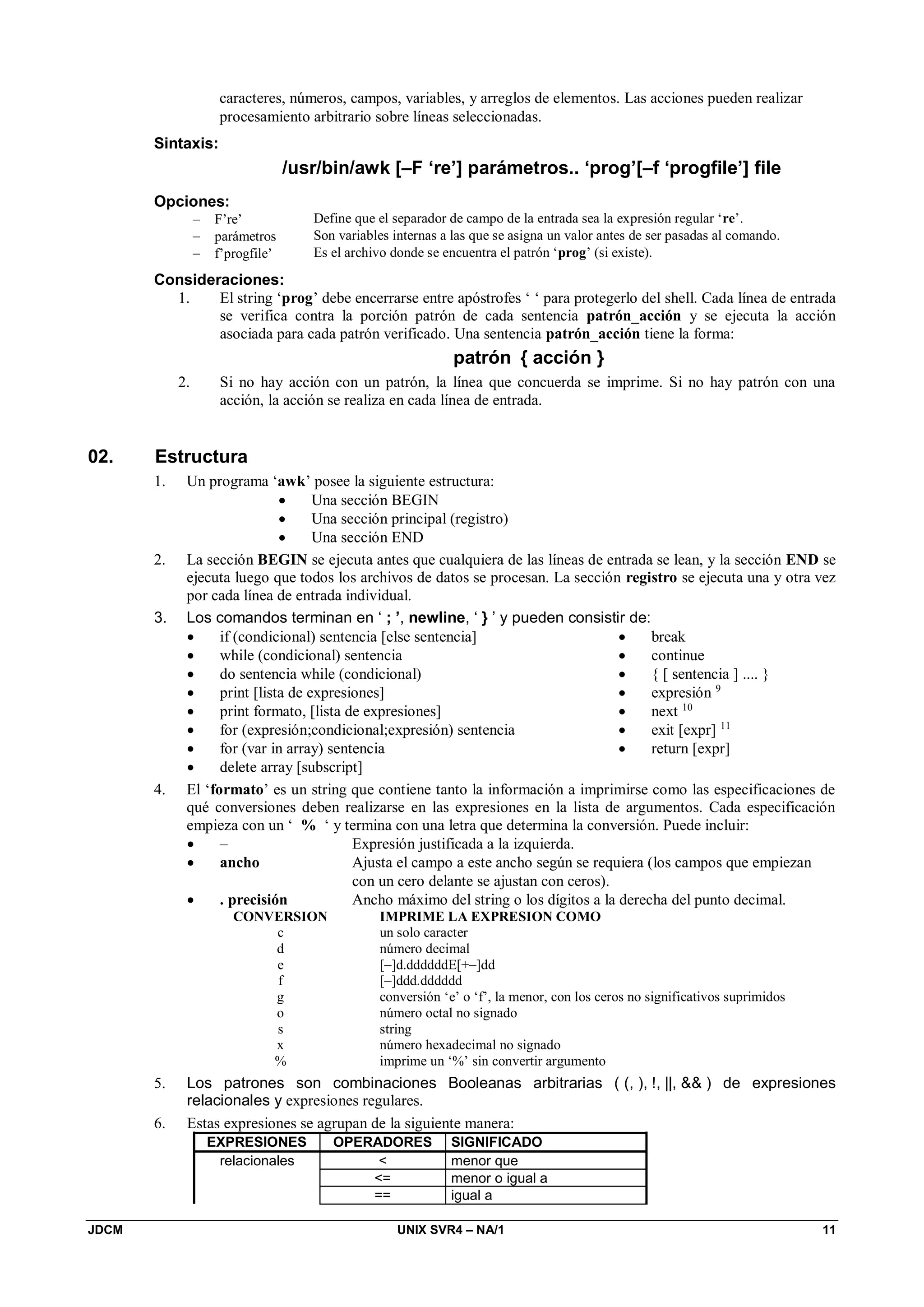 JDCM UNIX SVR4 – NA/1 11
caracteres, números, campos, variables, y arreglos de elementos. Las acciones pueden realizar
procesamiento arbitrario sobre líneas seleccionadas.
Sintaxis:
/usr/bin/awk [–F ‘re’] parámetros.. ‘prog’[–f ‘progfile’] file
Opciones:
 F’re’ Define que el separador de campo de la entrada sea la expresión regular ‘re’.
 parámetros Son variables internas a las que se asigna un valor antes de ser pasadas al comando.
 f’progfile’ Es el archivo donde se encuentra el patrón ‘prog’ (si existe).
Consideraciones:
1. El string ‘prog’ debe encerrarse entre apóstrofes ‘ ‘ para protegerlo del shell. Cada línea de entrada
se verifica contra la porción patrón de cada sentencia patrón_acción y se ejecuta la acción
asociada para cada patrón verificado. Una sentencia patrón_acción tiene la forma:
patrón { acción }
2. Si no hay acción con un patrón, la línea que concuerda se imprime. Si no hay patrón con una
acción, la acción se realiza en cada línea de entrada.
02. Estructura
1. Un programa ‘awk’ posee la siguiente estructura:
 Una sección BEGIN
 Una sección principal (registro)
 Una sección END
2. La sección BEGIN se ejecuta antes que cualquiera de las líneas de entrada se lean, y la sección END se
ejecuta luego que todos los archivos de datos se procesan. La sección registro se ejecuta una y otra vez
por cada línea de entrada individual.
3. Los comandos terminan en ‘ ; ’, newline, ‘ } ’ y pueden consistir de:
 if (condicional) sentencia [else sentencia]
 while (condicional) sentencia
 do sentencia while (condicional)
 print [lista de expresiones]
 print formato, [lista de expresiones]
 for (expresión;condicional;expresión) sentencia
 for (var in array) sentencia
 delete array [subscript]
 break
 continue
 { [ sentencia ] .... }
 expresión 9
 next 10
 exit [expr] 11
 return [expr]
4. El ‘formato’ es un string que contiene tanto la información a imprimirse como las especificaciones de
qué conversiones deben realizarse en las expresiones en la lista de argumentos. Cada especificación
empieza con un ‘ % ‘ y termina con una letra que determina la conversión. Puede incluir:
 – Expresión justificada a la izquierda.
 ancho Ajusta el campo a este ancho según se requiera (los campos que empiezan
con un cero delante se ajustan con ceros).
 . precisión Ancho máximo del string o los dígitos a la derecha del punto decimal.
CONVERSION IMPRIME LA EXPRESION COMO
c un solo caracter
d número decimal
e [–]d.ddddddE[+–]dd
f [–]ddd.dddddd
g conversión ‘e’ o ‘f’, la menor, con los ceros no significativos suprimidos
o número octal no signado
s string
x número hexadecimal no signado
% imprime un ‘%’ sin convertir argumento
5. Los patrones son combinaciones Booleanas arbitrarias ( (, ), !, ||,  ) de expresiones
relacionales y expresiones regulares.
6. Estas expresiones se agrupan de la siguiente manera:
EXPRESIONES OPERADORES SIGNIFICADO
relacionales  menor que
= menor o igual a
== igual a
 