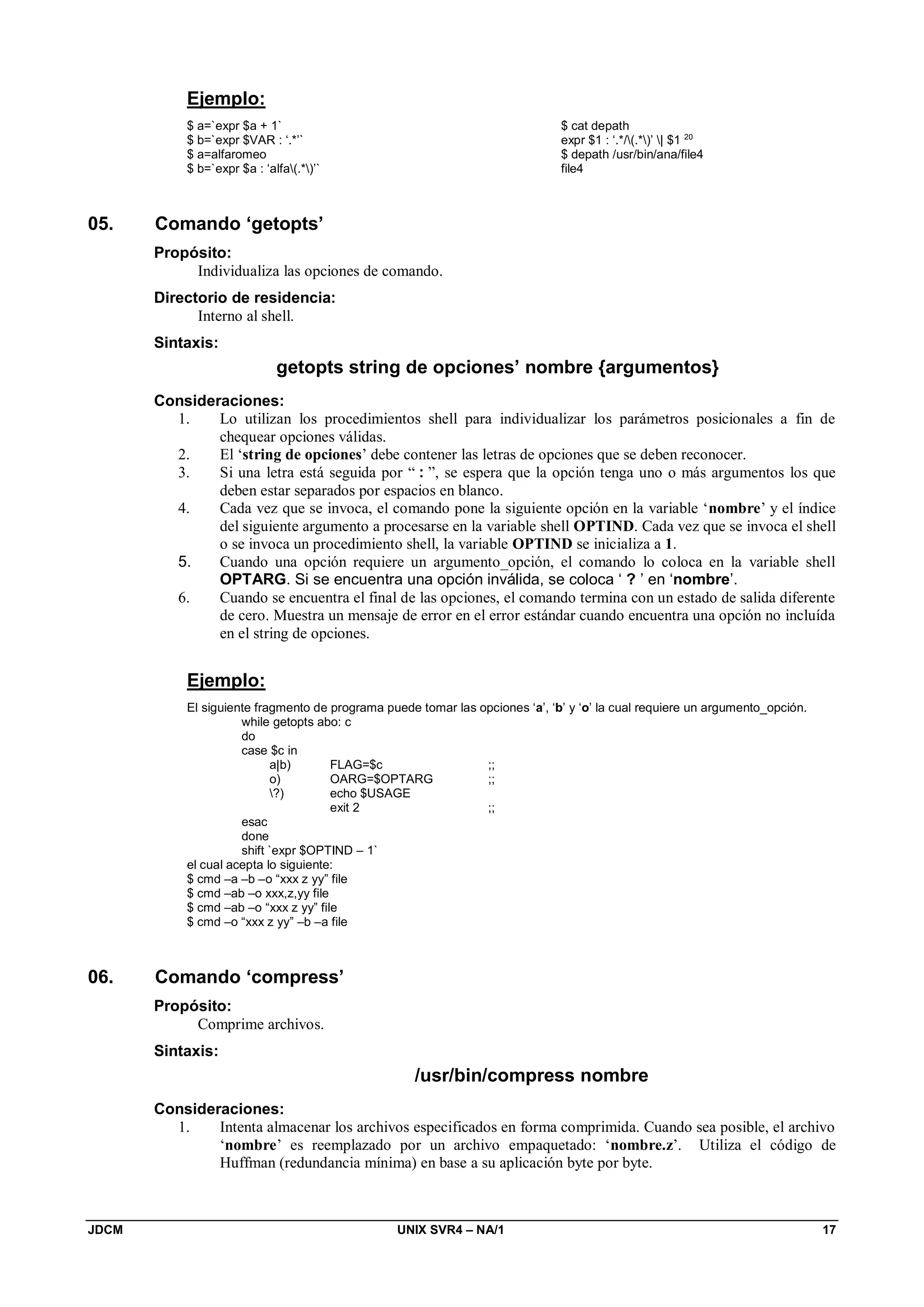 JDCM UNIX SVR4 – NA/1 17
Ejemplo:
$ a=`expr $a + 1`
$ b=`expr $VAR : ‘.*’`
$ a=alfaromeo
$ b=`expr $a : ‘alfa(.*)’`
$ cat depath
expr $1 : ‘.*/(.*)’ | $1 20
$ depath /usr/bin/ana/file4
file4
05. Comando ‘getopts’
Propósito:
Individualiza las opciones de comando.
Directorio de residencia:
Interno al shell.
Sintaxis:
getopts string de opciones’ nombre {argumentos}
Consideraciones:
1. Lo utilizan los procedimientos shell para individualizar los parámetros posicionales a fin de
chequear opciones válidas.
2. El ‘string de opciones’ debe contener las letras de opciones que se deben reconocer.
3. Si una letra está seguida por “ : ”, se espera que la opción tenga uno o más argumentos los que
deben estar separados por espacios en blanco.
4. Cada vez que se invoca, el comando pone la siguiente opción en la variable ‘nombre’ y el índice
del siguiente argumento a procesarse en la variable shell OPTIND. Cada vez que se invoca el shell
o se invoca un procedimiento shell, la variable OPTIND se inicializa a 1.
5. Cuando una opción requiere un argumento_opción, el comando lo coloca en la variable shell
OPTARG. Si se encuentra una opción inválida, se coloca ‘ ? ’ en ‘nombre’.
6. Cuando se encuentra el final de las opciones, el comando termina con un estado de salida diferente
de cero. Muestra un mensaje de error en el error estándar cuando encuentra una opción no incluída
en el string de opciones.
Ejemplo:
El siguiente fragmento de programa puede tomar las opciones ‘a’, ‘b’ y ‘o’ la cual requiere un argumento_opción.
while getopts abo: c
do
case $c in
a|b) FLAG=$c ;;
o) OARG=$OPTARG ;;
?) echo $USAGE
exit 2 ;;
esac
done
shift `expr $OPTIND – 1`
el cual acepta lo siguiente:
$ cmd –a –b –o “xxx z yy” file
$ cmd –ab –o xxx,z,yy file
$ cmd –ab –o “xxx z yy” file
$ cmd –o “xxx z yy” –b –a file
06. Comando ‘compress’
Propósito:
Comprime archivos.
Sintaxis:
/usr/bin/compress nombre
Consideraciones:
1. Intenta almacenar los archivos especificados en forma comprimida. Cuando sea posible, el archivo
‘nombre’ es reemplazado por un archivo empaquetado: ‘nombre.z’. Utiliza el código de
Huffman (redundancia mínima) en base a su aplicación byte por byte.
 