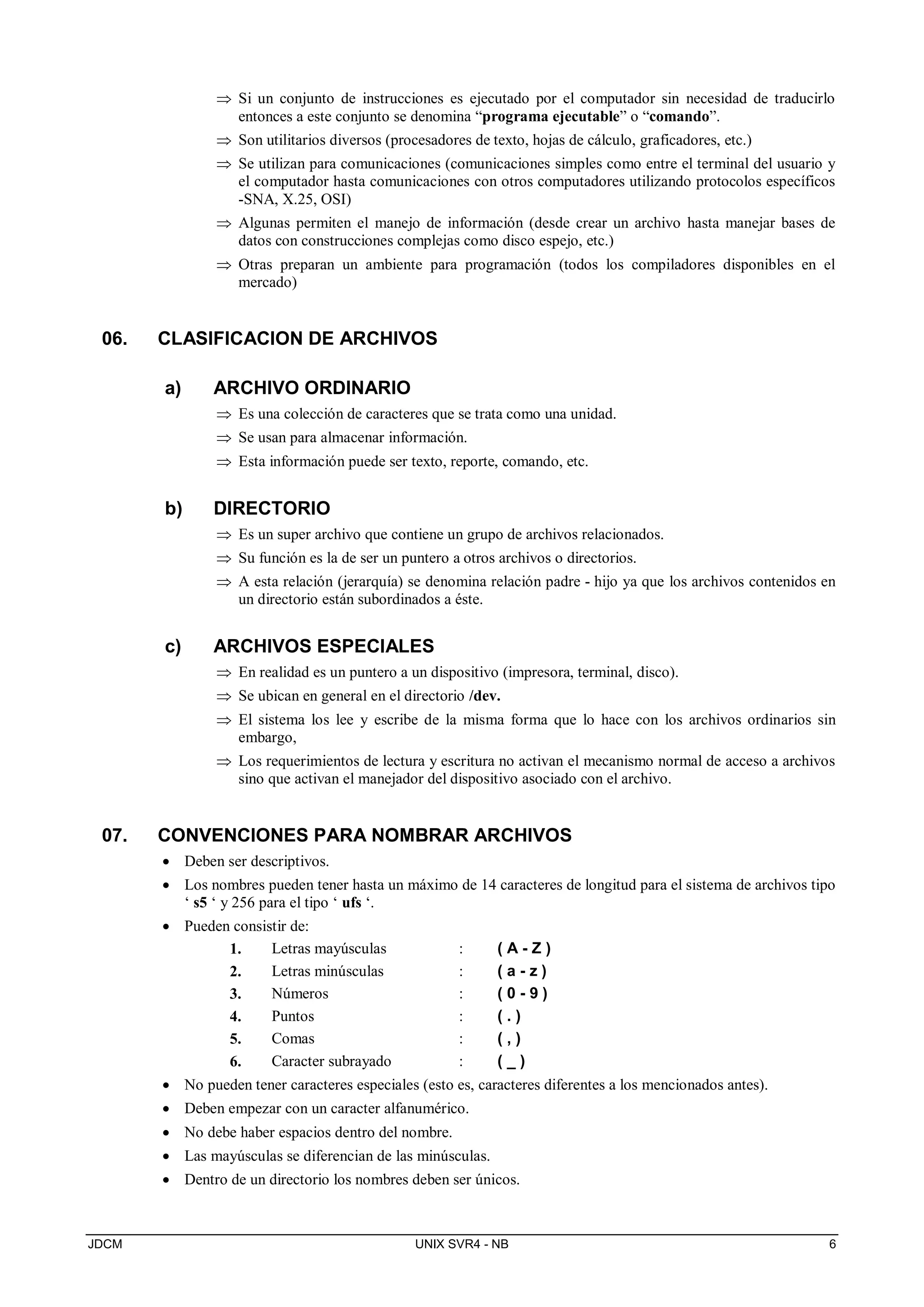 JDCM UNIX SVR4 - NB 6
 Si un conjunto de instrucciones es ejecutado por el computador sin necesidad de traducirlo
entonces a este conjunto se denomina “programa ejecutable” o “comando”.
 Son utilitarios diversos (procesadores de texto, hojas de cálculo, graficadores, etc.)
 Se utilizan para comunicaciones (comunicaciones simples como entre el terminal del usuario y
el computador hasta comunicaciones con otros computadores utilizando protocolos específicos
-SNA, X.25, OSI)
 Algunas permiten el manejo de información (desde crear un archivo hasta manejar bases de
datos con construcciones complejas como disco espejo, etc.)
 Otras preparan un ambiente para programación (todos los compiladores disponibles en el
mercado)
06. CLASIFICACION DE ARCHIVOS
a) ARCHIVO ORDINARIO
 Es una colección de caracteres que se trata como una unidad.
 Se usan para almacenar información.
 Esta información puede ser texto, reporte, comando, etc.
b) DIRECTORIO
 Es un super archivo que contiene un grupo de archivos relacionados.
 Su función es la de ser un puntero a otros archivos o directorios.
 A esta relación (jerarquía) se denomina relación padre - hijo ya que los archivos contenidos en
un directorio están subordinados a éste.
c) ARCHIVOS ESPECIALES
 En realidad es un puntero a un dispositivo (impresora, terminal, disco).
 Se ubican en general en el directorio /dev.
 El sistema los lee y escribe de la misma forma que lo hace con los archivos ordinarios sin
embargo,
 Los requerimientos de lectura y escritura no activan el mecanismo normal de acceso a archivos
sino que activan el manejador del dispositivo asociado con el archivo.
07. CONVENCIONES PARA NOMBRAR ARCHIVOS
 Deben ser descriptivos.
 Los nombres pueden tener hasta un máximo de 14 caracteres de longitud para el sistema de archivos tipo
‘ s5 ‘ y 256 para el tipo ‘ ufs ‘.
 Pueden consistir de:
1. Letras mayúsculas : ( A - Z )
2. Letras minúsculas : ( a - z )
3. Números : ( 0 - 9 )
4. Puntos : ( . )
5. Comas : ( , )
6. Caracter subrayado : ( _ )
 No pueden tener caracteres especiales (esto es, caracteres diferentes a los mencionados antes).
 Deben empezar con un caracter alfanumérico.
 No debe haber espacios dentro del nombre.
 Las mayúsculas se diferencian de las minúsculas.
 Dentro de un directorio los nombres deben ser únicos.
 