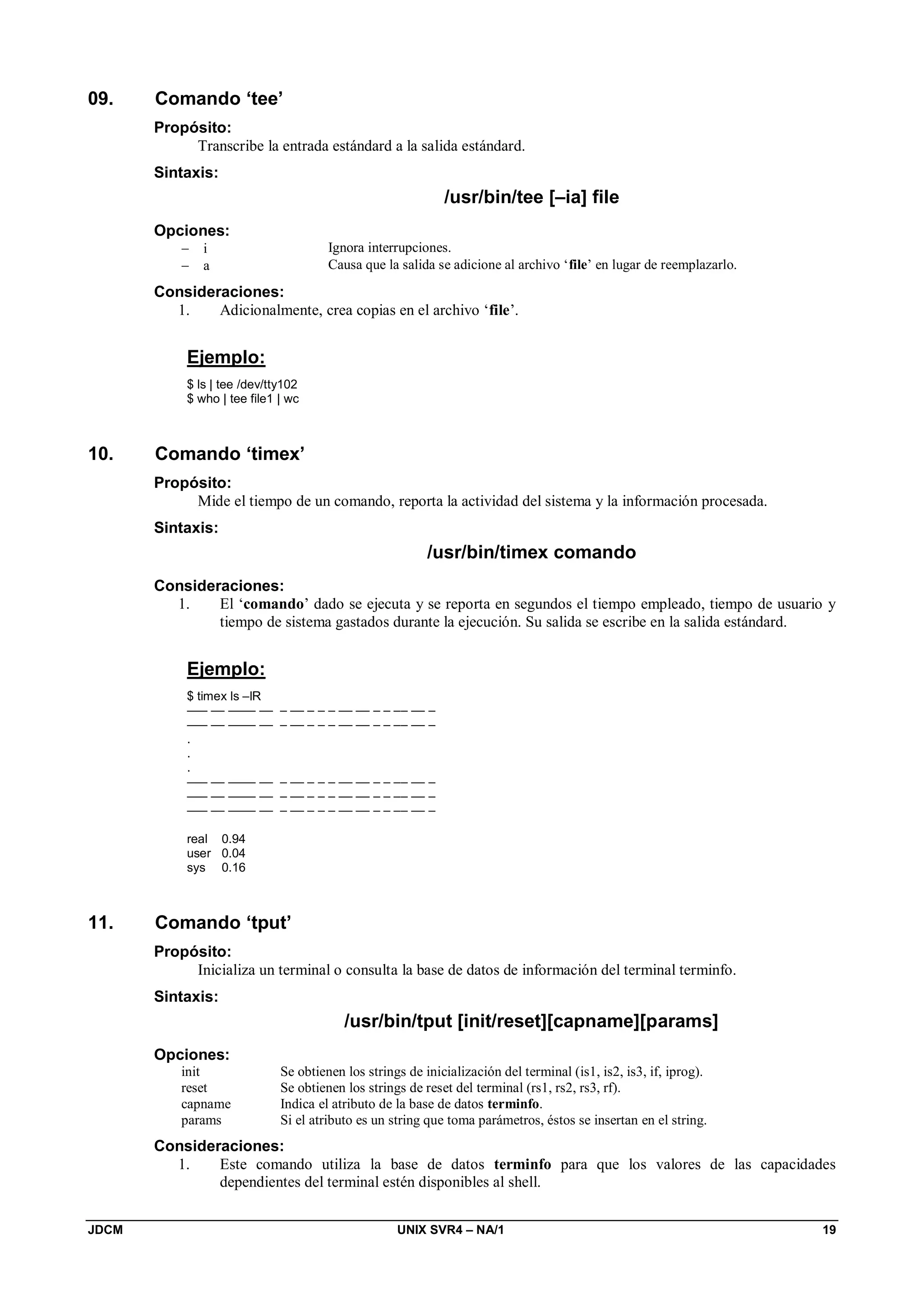 JDCM UNIX SVR4 – NA/1 19
09. Comando ‘tee’
Propósito:
Transcribe la entrada estándard a la salida estándard.
Sintaxis:
/usr/bin/tee [–ia] file
Opciones:
 i Ignora interrupciones.
 a Causa que la salida se adicione al archivo ‘file’ en lugar de reemplazarlo.
Consideraciones:
1. Adicionalmente, crea copias en el archivo ‘file’.
Ejemplo:
$ ls | tee /dev/tty102
$ who | tee file1 | wc
10. Comando ‘timex’
Propósito:
Mide el tiempo de un comando, reporta la actividad del sistema y la información procesada.
Sintaxis:
/usr/bin/timex comando
Consideraciones:
1. El ‘comando’ dado se ejecuta y se reporta en segundos el tiempo empleado, tiempo de usuario y
tiempo de sistema gastados durante la ejecución. Su salida se escribe en la salida estándard.
Ejemplo:
$ timex ls –lR
––– –– –––– –– – –– – – – –– –– – – –– –– –
––– –– –––– –– – –– – – – –– –– – – –– –– –
.
.
.
––– –– –––– –– – –– – – – –– –– – – –– –– –
––– –– –––– –– – –– – – – –– –– – – –– –– –
––– –– –––– –– – –– – – – –– –– – – –– –– –
real 0.94
user 0.04
sys 0.16
11. Comando ‘tput’
Propósito:
Inicializa un terminal o consulta la base de datos de información del terminal terminfo.
Sintaxis:
/usr/bin/tput [init/reset][capname][params]
Opciones:
init Se obtienen los strings de inicialización del terminal (is1, is2, is3, if, iprog).
reset Se obtienen los strings de reset del terminal (rs1, rs2, rs3, rf).
capname Indica el atributo de la base de datos terminfo.
params Si el atributo es un string que toma parámetros, éstos se insertan en el string.
Consideraciones:
1. Este comando utiliza la base de datos terminfo para que los valores de las capacidades
dependientes del terminal estén disponibles al shell.
 