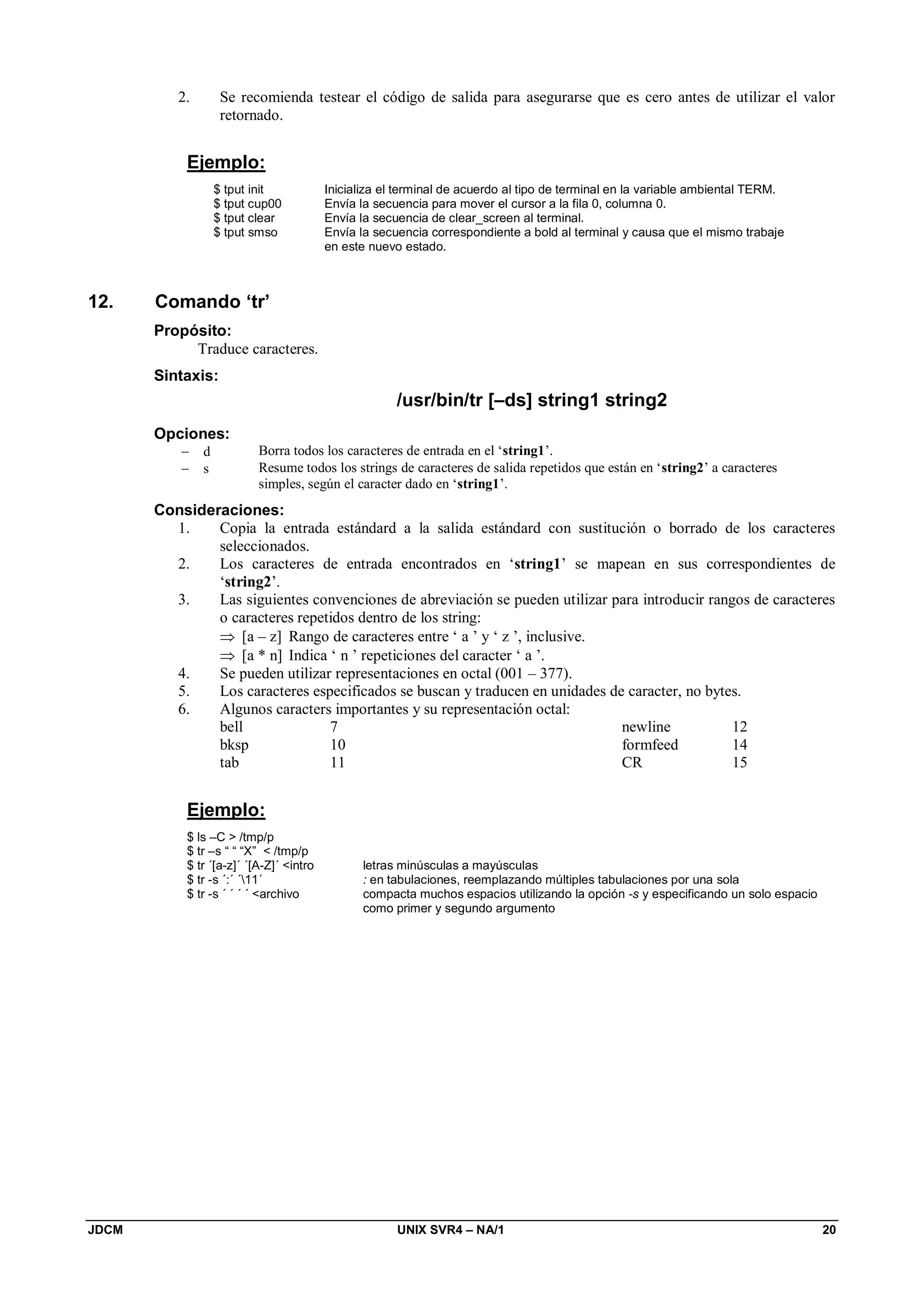 JDCM UNIX SVR4 – NA/1 20
2. Se recomienda testear el código de salida para asegurarse que es cero antes de utilizar el valor
retornado.
Ejemplo:
$ tput init Inicializa el terminal de acuerdo al tipo de terminal en la variable ambiental TERM.
$ tput cup00 Envía la secuencia para mover el cursor a la fila 0, columna 0.
$ tput clear Envía la secuencia de clear_screen al terminal.
$ tput smso Envía la secuencia correspondiente a bold al terminal y causa que el mismo trabaje
en este nuevo estado.
12. Comando ‘tr’
Propósito:
Traduce caracteres.
Sintaxis:
/usr/bin/tr [–ds] string1 string2
Opciones:
 d Borra todos los caracteres de entrada en el ‘string1’.
 s Resume todos los strings de caracteres de salida repetidos que están en ‘string2’ a caracteres
simples, según el caracter dado en ‘string1’.
Consideraciones:
1. Copia la entrada estándard a la salida estándard con sustitución o borrado de los caracteres
seleccionados.
2. Los caracteres de entrada encontrados en ‘string1’ se mapean en sus correspondientes de
‘string2’.
3. Las siguientes convenciones de abreviación se pueden utilizar para introducir rangos de caracteres
o caracteres repetidos dentro de los string:
 [a – z] Rango de caracteres entre ‘ a ’ y ‘ z ’, inclusive.
 [a * n] Indica ‘ n ’ repeticiones del caracter ‘ a ’.
4. Se pueden utilizar representaciones en octal (001 – 377).
5. Los caracteres especificados se buscan y traducen en unidades de caracter, no bytes.
6. Algunos caracters importantes y su representación octal:
bell 7
bksp 10
tab 11
newline 12
formfeed 14
CR 15
Ejemplo:
$ ls –C  /tmp/p
$ tr –s “ “ “X”  /tmp/p
$ tr ´[a-z]´ ´[A-Z]´ intro letras minúsculas a mayúsculas
$ tr -s ´:´ ´11´ : en tabulaciones, reemplazando múltiples tabulaciones por una sola
$ tr -s ´ ´ ´ ´ archivo compacta muchos espacios utilizando la opción -s y especificando un solo espacio
como primer y segundo argumento
 