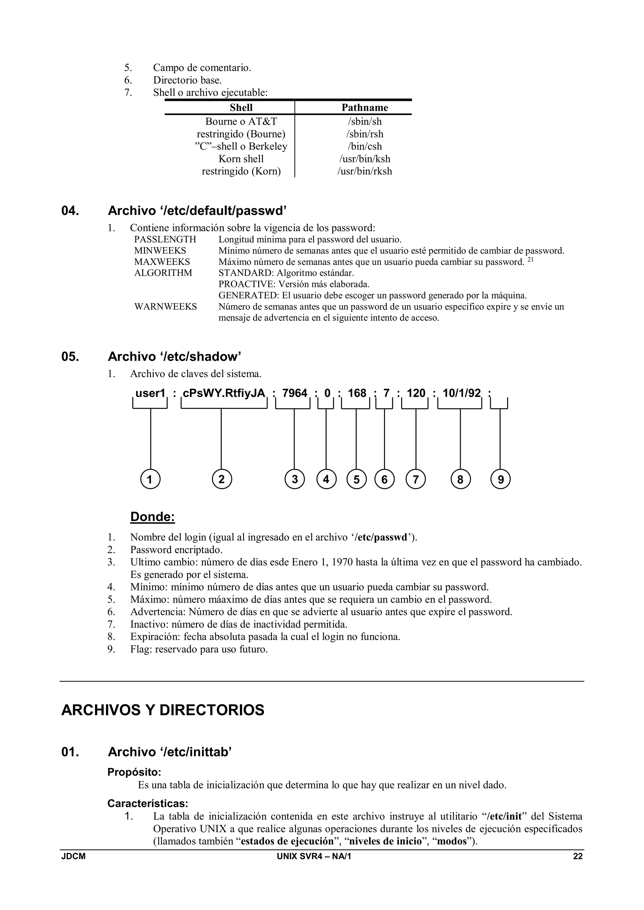 JDCM UNIX SVR4 – NA/1 22
5. Campo de comentario.
6. Directorio base.
7. Shell o archivo ejecutable:
Shell Pathname
Bourne o ATT /sbin/sh
restringido (Bourne) /sbin/rsh
”C”–shell o Berkeley /bin/csh
Korn shell /usr/bin/ksh
restringido (Korn) /usr/bin/rksh
04. Archivo ‘/etc/default/passwd’
1. Contiene información sobre la vigencia de los password:
PASSLENGTH Longitud mínima para el password del usuario.
MINWEEKS Mínimo número de semanas antes que el usuario esté permitido de cambiar de password.
MAXWEEKS Máximo número de semanas antes que un usuario pueda cambiar su password. 21
ALGORITHM STANDARD: Algoritmo estándar.
PROACTIVE: Versión más elaborada.
GENERATED: El usuario debe escoger un password generado por la máquina.
WARNWEEKS Número de semanas antes que un password de un usuario específico expire y se envíe un
mensaje de advertencia en el siguiente intento de acceso.
05. Archivo ‘/etc/shadow’
1. Archivo de claves del sistema.
user1 : cPsWY.RtfiyJA : 7964 : 0 : 168 : 7 : 120 : 10/1/92 :
1 2 3 4 5 6 7 8 9
Donde:
1. Nombre del login (igual al ingresado en el archivo ‘/etc/passwd’).
2. Password encriptado.
3. Ultimo cambio: número de días esde Enero 1, 1970 hasta la última vez en que el password ha cambiado.
Es generado por el sistema.
4. Mínimo: mínimo número de días antes que un usuario pueda cambiar su password.
5. Máximo: número máaximo de días antes que se requiera un cambio en el password.
6. Advertencia: Número de días en que se advierte al usuario antes que expire el password.
7. Inactivo: número de días de inactividad permitida.
8. Expiración: fecha absoluta pasada la cual el login no funciona.
9. Flag: reservado para uso futuro.
ARCHIVOS Y DIRECTORIOS
01. Archivo ‘/etc/inittab’
Propósito:
Es una tabla de inicialización que determina lo que hay que realizar en un nivel dado.
Características:
1. La tabla de inicialización contenida en este archivo instruye al utilitario “/etc/init” del Sistema
Operativo UNIX a que realice algunas operaciones durante los niveles de ejecución especificados
(llamados también “estados de ejecución”, “niveles de inicio”, “modos”).
 