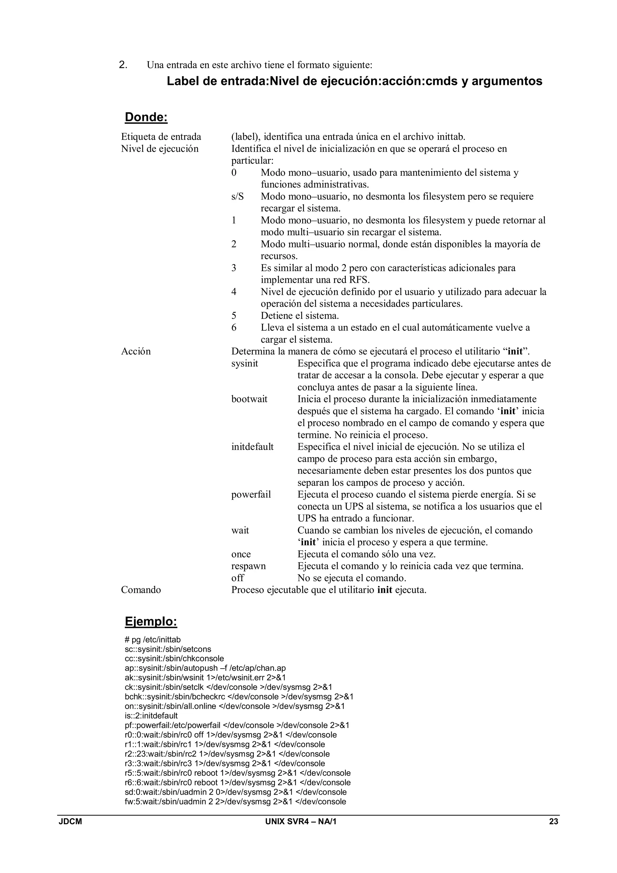 JDCM UNIX SVR4 – NA/1 23
2. Una entrada en este archivo tiene el formato siguiente:
Label de entrada:Nivel de ejecución:acción:cmds y argumentos
Donde:
Etiqueta de entrada (label), identifica una entrada única en el archivo inittab.
Nivel de ejecución Identifica el nivel de inicialización en que se operará el proceso en
particular:
0 Modo mono–usuario, usado para mantenimiento del sistema y
funciones administrativas.
s/S Modo mono–usuario, no desmonta los filesystem pero se requiere
recargar el sistema.
1 Modo mono–usuario, no desmonta los filesystem y puede retornar al
modo multi–usuario sin recargar el sistema.
2 Modo multi–usuario normal, donde están disponibles la mayoría de
recursos.
3 Es similar al modo 2 pero con características adicionales para
implementar una red RFS.
4 Nivel de ejecución definido por el usuario y utilizado para adecuar la
operación del sistema a necesidades particulares.
5 Detiene el sistema.
6 Lleva el sistema a un estado en el cual automáticamente vuelve a
cargar el sistema.
Acción Determina la manera de cómo se ejecutará el proceso el utilitario “init”.
sysinit Especifica que el programa indicado debe ejecutarse antes de
tratar de accesar a la consola. Debe ejecutar y esperar a que
concluya antes de pasar a la siguiente línea.
bootwait Inicia el proceso durante la inicialización inmediatamente
después que el sistema ha cargado. El comando ‘init’ inicia
el proceso nombrado en el campo de comando y espera que
termine. No reinicia el proceso.
initdefault Especifica el nivel inicial de ejecución. No se utiliza el
campo de proceso para esta acción sin embargo,
necesariamente deben estar presentes los dos puntos que
separan los campos de proceso y acción.
powerfail Ejecuta el proceso cuando el sistema pierde energía. Si se
conecta un UPS al sistema, se notifica a los usuarios que el
UPS ha entrado a funcionar.
wait Cuando se cambian los niveles de ejecución, el comando
‘init’ inicia el proceso y espera a que termine.
once Ejecuta el comando sólo una vez.
respawn Ejecuta el comando y lo reinicia cada vez que termina.
off No se ejecuta el comando.
Comando Proceso ejecutable que el utilitario init ejecuta.
Ejemplo:
# pg /etc/inittab
sc::sysinit:/sbin/setcons
cc::sysinit:/sbin/chkconsole
ap::sysinit:/sbin/autopush –f /etc/ap/chan.ap
ak::sysinit:/sbin/wsinit 1/etc/wsinit.err 21
ck::sysinit:/sbin/setclk /dev/console /dev/sysmsg 21
bchk::sysinit:/sbin/bcheckrc /dev/console /dev/sysmsg 21
on::sysinit:/sbin/all.online /dev/console /dev/sysmsg 21
is::2:initdefault
pf::powerfail:/etc/powerfail /dev/console /dev/console 21
r0::0:wait:/sbin/rc0 off 1/dev/sysmsg 21 /dev/console
r1::1:wait:/sbin/rc1 1/dev/sysmsg 21 /dev/console
r2::23:wait:/sbin/rc2 1/dev/sysmsg 21 /dev/console
r3::3:wait:/sbin/rc3 1/dev/sysmsg 21 /dev/console
r5::5:wait:/sbin/rc0 reboot 1/dev/sysmsg 21 /dev/console
r6::6:wait:/sbin/rc0 reboot 1/dev/sysmsg 21 /dev/console
sd:0:wait:/sbin/uadmin 2 0/dev/sysmsg 21 /dev/console
fw:5:wait:/sbin/uadmin 2 2/dev/sysmsg 21 /dev/console
 