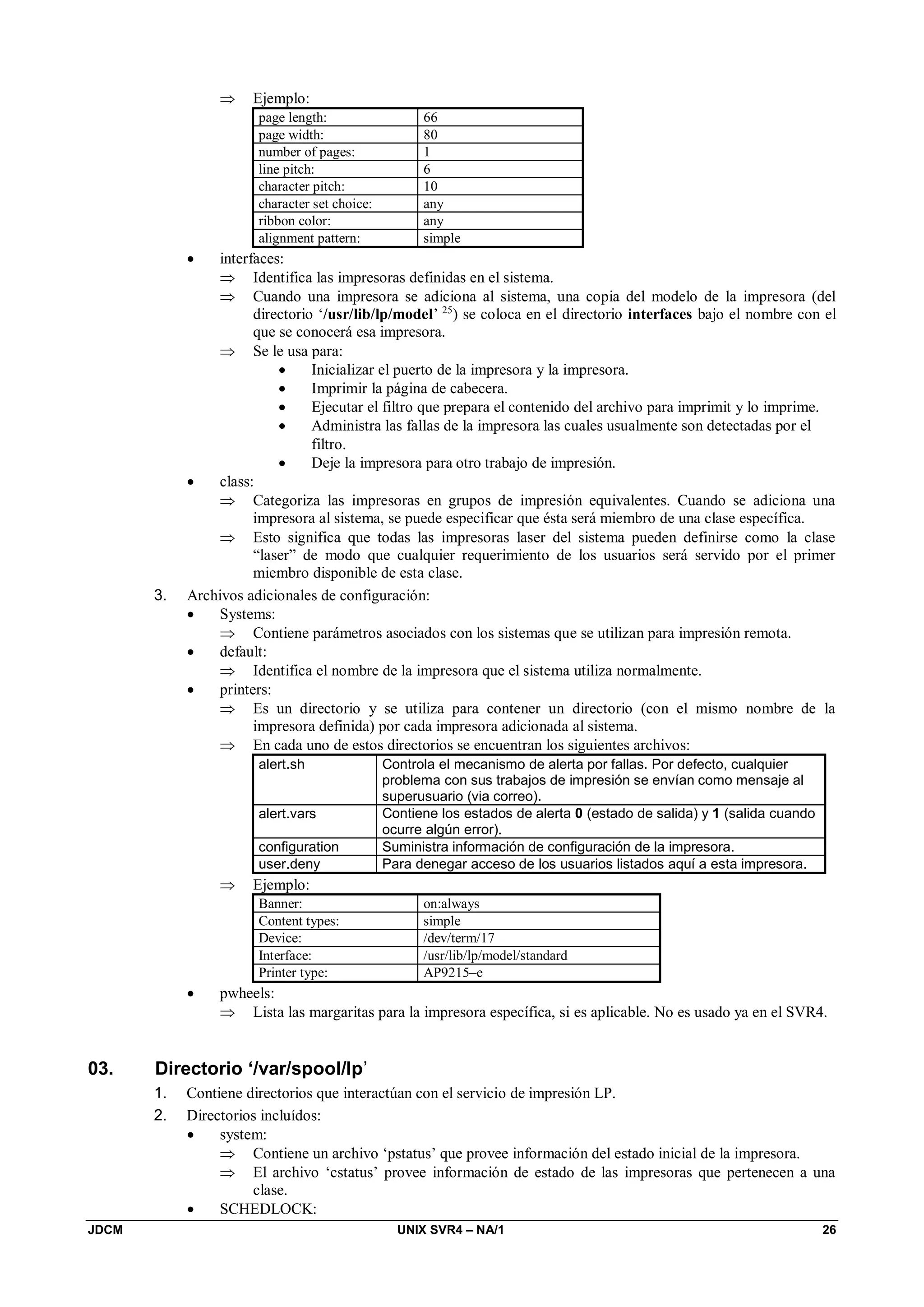 JDCM UNIX SVR4 – NA/1 26
 Ejemplo:
page length: 66
page width: 80
number of pages: 1
line pitch: 6
character pitch: 10
character set choice: any
ribbon color: any
alignment pattern: simple
 interfaces:
 Identifica las impresoras definidas en el sistema.
 Cuando una impresora se adiciona al sistema, una copia del modelo de la impresora (del
directorio ‘/usr/lib/lp/model’ 25
) se coloca en el directorio interfaces bajo el nombre con el
que se conocerá esa impresora.
 Se le usa para:
 Inicializar el puerto de la impresora y la impresora.
 Imprimir la página de cabecera.
 Ejecutar el filtro que prepara el contenido del archivo para imprimit y lo imprime.
 Administra las fallas de la impresora las cuales usualmente son detectadas por el
filtro.
 Deje la impresora para otro trabajo de impresión.
 class:
 Categoriza las impresoras en grupos de impresión equivalentes. Cuando se adiciona una
impresora al sistema, se puede especificar que ésta será miembro de una clase específica.
 Esto significa que todas las impresoras laser del sistema pueden definirse como la clase
“laser” de modo que cualquier requerimiento de los usuarios será servido por el primer
miembro disponible de esta clase.
3. Archivos adicionales de configuración:
 Systems:
 Contiene parámetros asociados con los sistemas que se utilizan para impresión remota.
 default:
 Identifica el nombre de la impresora que el sistema utiliza normalmente.
 printers:
 Es un directorio y se utiliza para contener un directorio (con el mismo nombre de la
impresora definida) por cada impresora adicionada al sistema.
 En cada uno de estos directorios se encuentran los siguientes archivos:
alert.sh Controla el mecanismo de alerta por fallas. Por defecto, cualquier
problema con sus trabajos de impresión se envían como mensaje al
superusuario (via correo).
alert.vars Contiene los estados de alerta 0 (estado de salida) y 1 (salida cuando
ocurre algún error).
configuration Suministra información de configuración de la impresora.
user.deny Para denegar acceso de los usuarios listados aquí a esta impresora.
 Ejemplo:
Banner: on:always
Content types: simple
Device: /dev/term/17
Interface: /usr/lib/lp/model/standard
Printer type: AP9215–e
 pwheels:
 Lista las margaritas para la impresora específica, si es aplicable. No es usado ya en el SVR4.
03. Directorio ‘/var/spool/lp’
1. Contiene directorios que interactúan con el servicio de impresión LP.
2. Directorios incluídos:
 system:
 Contiene un archivo ‘pstatus’ que provee información del estado inicial de la impresora.
 El archivo ‘cstatus’ provee información de estado de las impresoras que pertenecen a una
clase.
 SCHEDLOCK:
 