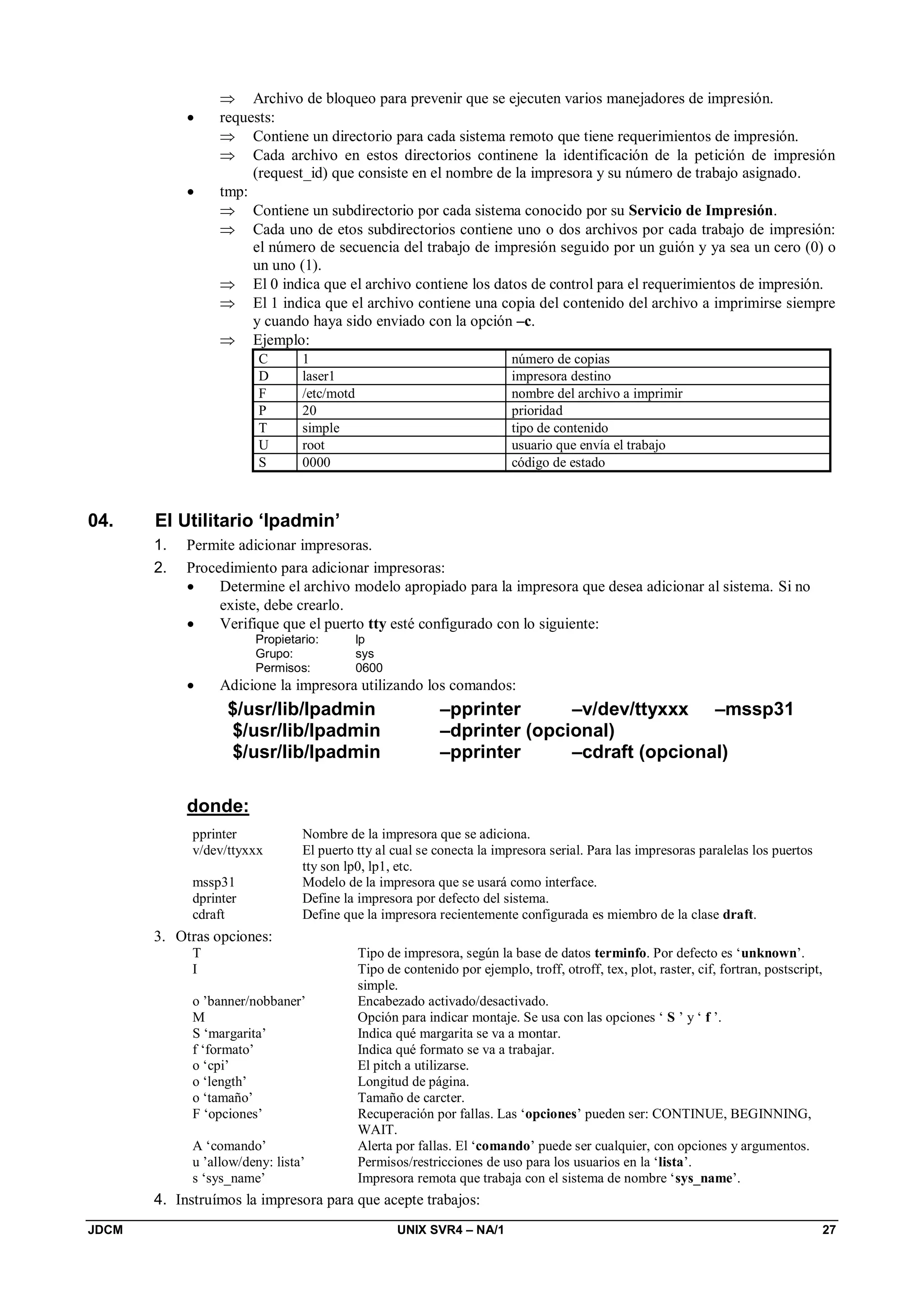 JDCM UNIX SVR4 – NA/1 27
 Archivo de bloqueo para prevenir que se ejecuten varios manejadores de impresión.
 requests:
 Contiene un directorio para cada sistema remoto que tiene requerimientos de impresión.
 Cada archivo en estos directorios continene la identificación de la petición de impresión
(request_id) que consiste en el nombre de la impresora y su número de trabajo asignado.
 tmp:
 Contiene un subdirectorio por cada sistema conocido por su Servicio de Impresión.
 Cada uno de etos subdirectorios contiene uno o dos archivos por cada trabajo de impresión:
el número de secuencia del trabajo de impresión seguido por un guión y ya sea un cero (0) o
un uno (1).
 El 0 indica que el archivo contiene los datos de control para el requerimientos de impresión.
 El 1 indica que el archivo contiene una copia del contenido del archivo a imprimirse siempre
y cuando haya sido enviado con la opción –c.
 Ejemplo:
C 1 número de copias
D laser1 impresora destino
F /etc/motd nombre del archivo a imprimir
P 20 prioridad
T simple tipo de contenido
U root usuario que envía el trabajo
S 0000 código de estado
04. El Utilitario ‘lpadmin’
1. Permite adicionar impresoras.
2. Procedimiento para adicionar impresoras:
 Determine el archivo modelo apropiado para la impresora que desea adicionar al sistema. Si no
existe, debe crearlo.
 Verifique que el puerto tty esté configurado con lo siguiente:
Propietario: lp
Grupo: sys
Permisos: 0600
 Adicione la impresora utilizando los comandos:
$/usr/lib/lpadmin –pprinter –v/dev/ttyxxx –mssp31
$/usr/lib/lpadmin –dprinter (opcional)
$/usr/lib/lpadmin –pprinter –cdraft (opcional)
donde:
pprinter Nombre de la impresora que se adiciona.
v/dev/ttyxxx El puerto tty al cual se conecta la impresora serial. Para las impresoras paralelas los puertos
tty son lp0, lp1, etc.
mssp31 Modelo de la impresora que se usará como interface.
dprinter Define la impresora por defecto del sistema.
cdraft Define que la impresora recientemente configurada es miembro de la clase draft.
3. Otras opciones:
T Tipo de impresora, según la base de datos terminfo. Por defecto es ‘unknown’.
I Tipo de contenido por ejemplo, troff, otroff, tex, plot, raster, cif, fortran, postscript,
simple.
o ’banner/nobbaner’ Encabezado activado/desactivado.
M Opción para indicar montaje. Se usa con las opciones ‘ S ’ y ‘ f ’.
S ‘margarita’ Indica qué margarita se va a montar.
f ‘formato’ Indica qué formato se va a trabajar.
o ‘cpi’ El pitch a utilizarse.
o ‘length’ Longitud de página.
o ‘tamaño’ Tamaño de carcter.
F ‘opciones’ Recuperación por fallas. Las ‘opciones’ pueden ser: CONTINUE, BEGINNING,
WAIT.
A ‘comando’ Alerta por fallas. El ‘comando’ puede ser cualquier, con opciones y argumentos.
u ’allow/deny: lista’ Permisos/restricciones de uso para los usuarios en la ‘lista’.
s ‘sys_name’ Impresora remota que trabaja con el sistema de nombre ‘sys_name’.
4. Instruímos la impresora para que acepte trabajos:
 