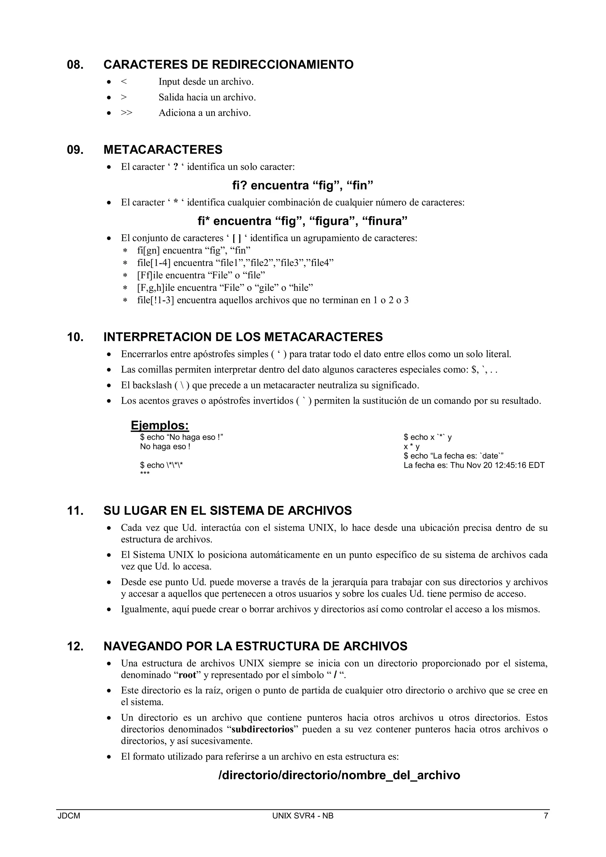 JDCM UNIX SVR4 - NB 7
08. CARACTERES DE REDIRECCIONAMIENTO
  Input desde un archivo.
  Salida hacia un archivo.
  Adiciona a un archivo.
09. METACARACTERES
 El caracter ‘ ? ‘ identifica un solo caracter:
fi? encuentra “fig”, “fin”
 El caracter ‘ * ‘ identifica cualquier combinación de cualquier número de caracteres:
fi* encuentra “fig”, “figura”, “finura”
 El conjunto de caracteres ‘ [ ] ‘ identifica un agrupamiento de caracteres:
 fi[gn] encuentra “fig”, “fin”
 file[1-4] encuentra “file1”,”file2”,”file3”,”file4”
 [Ff]ile encuentra “File” o “file”
 [F,g,h]ile encuentra “File” o “gile” o “hile”
 file[!1-3] encuentra aquellos archivos que no terminan en 1 o 2 o 3
10. INTERPRETACION DE LOS METACARACTERES
 Encerrarlos entre apóstrofes simples ( ‘ ) para tratar todo el dato entre ellos como un solo literal.
 Las comillas permiten interpretar dentro del dato algunos caracteres especiales como: $, `, . .
 El backslash (  ) que precede a un metacaracter neutraliza su significado.
 Los acentos graves o apóstrofes invertidos ( ` ) permiten la sustitución de un comando por su resultado.
Ejemplos:
$ echo “No haga eso !”
No haga eso !
$ echo ***
***
$ echo x `*` y
x * y
$ echo “La fecha es: `date`”
La fecha es: Thu Nov 20 12:45:16 EDT
11. SU LUGAR EN EL SISTEMA DE ARCHIVOS
 Cada vez que Ud. interactúa con el sistema UNIX, lo hace desde una ubicación precisa dentro de su
estructura de archivos.
 El Sistema UNIX lo posiciona automáticamente en un punto específico de su sistema de archivos cada
vez que Ud. lo accesa.
 Desde ese punto Ud. puede moverse a través de la jerarquía para trabajar con sus directorios y archivos
y accesar a aquellos que pertenecen a otros usuarios y sobre los cuales Ud. tiene permiso de acceso.
 Igualmente, aquí puede crear o borrar archivos y directorios así como controlar el acceso a los mismos.
12. NAVEGANDO POR LA ESTRUCTURA DE ARCHIVOS
 Una estructura de archivos UNIX siempre se inicia con un directorio proporcionado por el sistema,
denominado “root” y representado por el símbolo “ / “.
 Este directorio es la raíz, origen o punto de partida de cualquier otro directorio o archivo que se cree en
el sistema.
 Un directorio es un archivo que contiene punteros hacia otros archivos u otros directorios. Estos
directorios denominados “subdirectorios” pueden a su vez contener punteros hacia otros archivos o
directorios, y así sucesivamente.
 El formato utilizado para referirse a un archivo en esta estructura es:
/directorio/directorio/nombre_del_archivo
 