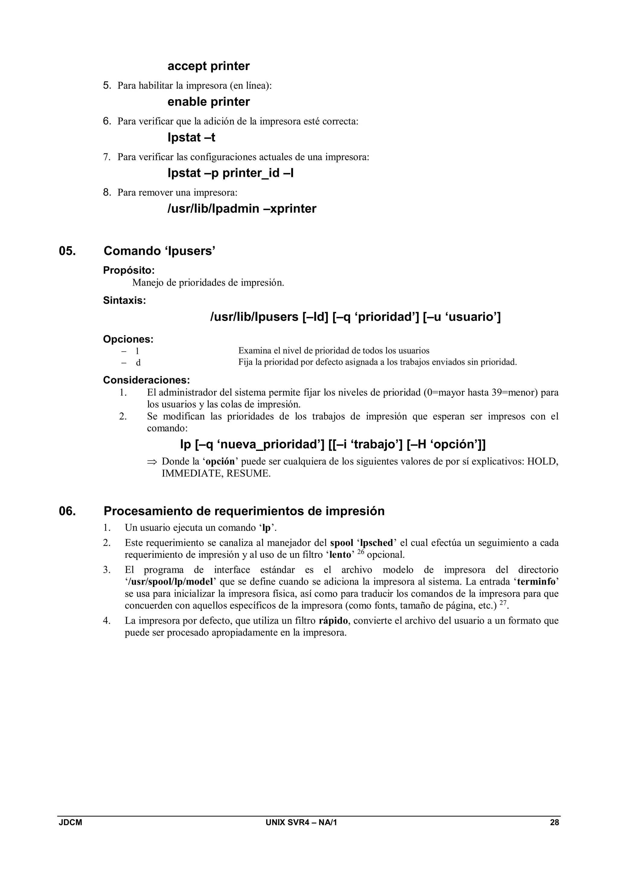 JDCM UNIX SVR4 – NA/1 28
accept printer
5. Para habilitar la impresora (en línea):
enable printer
6. Para verificar que la adición de la impresora esté correcta:
lpstat –t
7. Para verificar las configuraciones actuales de una impresora:
lpstat –p printer_id –l
8. Para remover una impresora:
/usr/lib/lpadmin –xprinter
05. Comando ‘lpusers’
Propósito:
Manejo de prioridades de impresión.
Sintaxis:
/usr/lib/lpusers [–ld] [–q ‘prioridad’] [–u ‘usuario’]
Opciones:
 l Examina el nivel de prioridad de todos los usuarios
 d Fija la prioridad por defecto asignada a los trabajos enviados sin prioridad.
Consideraciones:
1. El administrador del sistema permite fijar los niveles de prioridad (0=mayor hasta 39=menor) para
los usuarios y las colas de impresión.
2. Se modifican las prioridades de los trabajos de impresión que esperan ser impresos con el
comando:
lp [–q ‘nueva_prioridad’] [[–i ‘trabajo’] [–H ‘opción’]]
 Donde la ‘opción’ puede ser cualquiera de los siguientes valores de por sí explicativos: HOLD,
IMMEDIATE, RESUME.
06. Procesamiento de requerimientos de impresión
1. Un usuario ejecuta un comando ‘lp’.
2. Este requerimiento se canaliza al manejador del spool ‘lpsched’ el cual efectúa un seguimiento a cada
requerimiento de impresión y al uso de un filtro ‘lento’ 26
opcional.
3. El programa de interface estándar es el archivo modelo de impresora del directorio
‘/usr/spool/lp/model’ que se define cuando se adiciona la impresora al sistema. La entrada ‘terminfo’
se usa para inicializar la impresora física, así como para traducir los comandos de la impresora para que
concuerden con aquellos específicos de la impresora (como fonts, tamaño de página, etc.) 27
.
4. La impresora por defecto, que utiliza un filtro rápido, convierte el archivo del usuario a un formato que
puede ser procesado apropiadamente en la impresora.
 