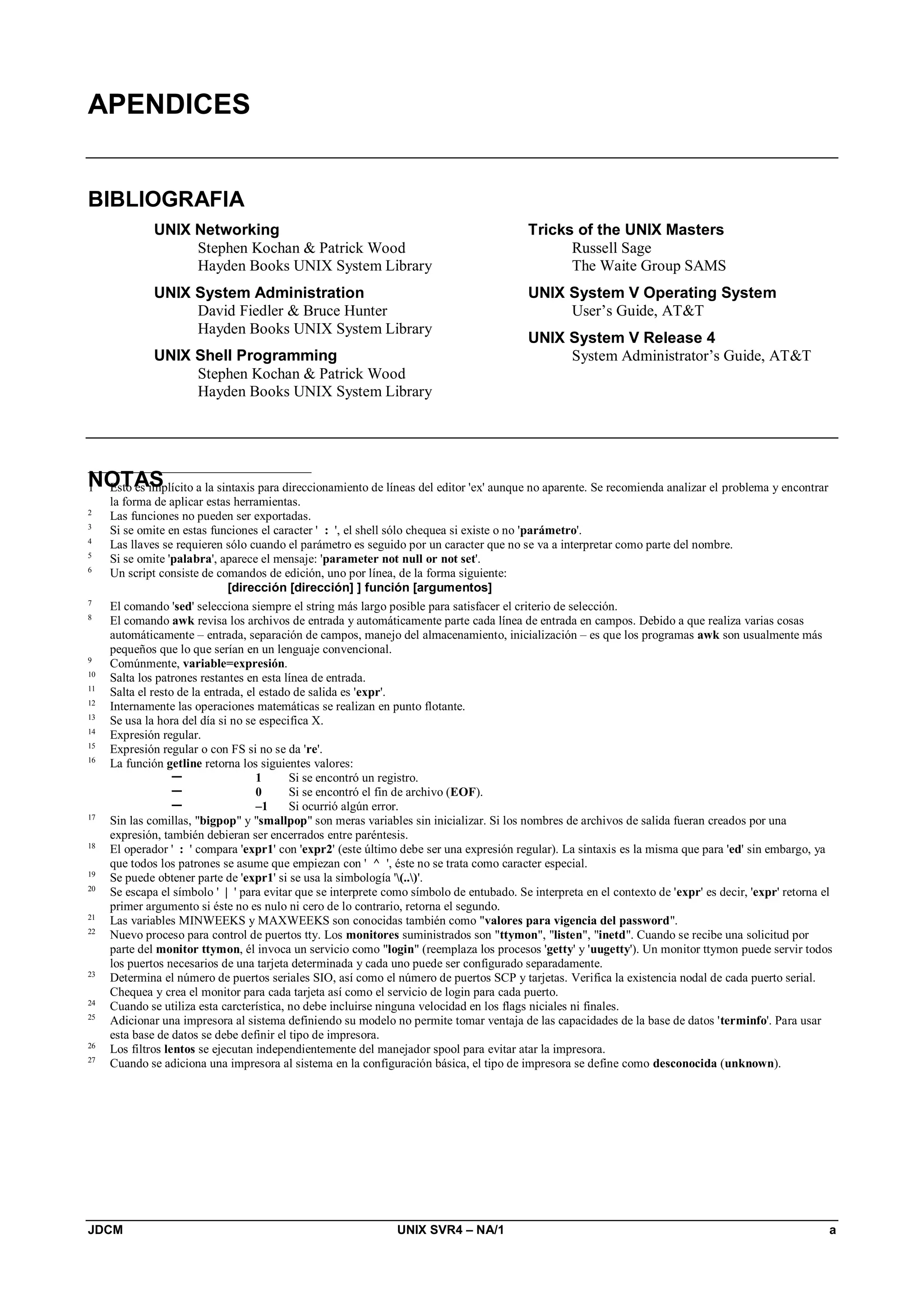 JDCM UNIX SVR4 – NA/1 a
APENDICES
BIBLIOGRAFIA
UNIX Networking
Stephen Kochan  Patrick Wood
Hayden Books UNIX System Library
UNIX System Administration
David Fiedler  Bruce Hunter
Hayden Books UNIX System Library
UNIX Shell Programming
Stephen Kochan  Patrick Wood
Hayden Books UNIX System Library
Tricks of the UNIX Masters
Russell Sage
The Waite Group SAMS
UNIX System V Operating System
User’s Guide, ATT
UNIX System V Release 4
System Administrator’s Guide, ATT
NOTAS1 Esto es implícito a la sintaxis para direccionamiento de líneas del editor 'ex' aunque no aparente. Se recomienda analizar el problema y encontrar
la forma de aplicar estas herramientas.
2
Las funciones no pueden ser exportadas.
3
Si se omite en estas funciones el caracter ' : ', el shell sólo chequea si existe o no 'parámetro'.
4
Las llaves se requieren sólo cuando el parámetro es seguido por un caracter que no se va a interpretar como parte del nombre.
5
Si se omite 'palabra', aparece el mensaje: 'parameter not null or not set'.
6
Un script consiste de comandos de edición, uno por línea, de la forma siguiente:
[dirección [dirección] ] función [argumentos]
7
El comando 'sed' selecciona siempre el string más largo posible para satisfacer el criterio de selección.
8
El comando awk revisa los archivos de entrada y automáticamente parte cada línea de entrada en campos. Debido a que realiza varias cosas
automáticamente – entrada, separación de campos, manejo del almacenamiento, inicialización – es que los programas awk son usualmente más
pequeños que lo que serían en un lenguaje convencional.
9
Comúnmente, variable=expresión.
10
Salta los patrones restantes en esta línea de entrada.
11
Salta el resto de la entrada, el estado de salida es 'expr'.
12
Internamente las operaciones matemáticas se realizan en punto flotante.
13
Se usa la hora del día si no se especifica X.
14
Expresión regular.
15
Expresión regular o con FS si no se da 're'.
16
La función getline retorna los siguientes valores:
 1 Si se encontró un registro.
 0 Si se encontró el fin de archivo (EOF).
 –1 Si ocurrió algún error.
17
Sin las comillas, bigpop y smallpop son meras variables sin inicializar. Si los nombres de archivos de salida fueran creados por una
expresión, también debieran ser encerrados entre paréntesis.
18
El operador ' : ' compara 'expr1' con 'expr2' (este último debe ser una expresión regular). La sintaxis es la misma que para 'ed' sin embargo, ya
que todos los patrones se asume que empiezan con ' ^ ', éste no se trata como caracter especial.
19
Se puede obtener parte de 'expr1' si se usa la simbología '(..)'.
20
Se escapa el símbolo ' | ' para evitar que se interprete como símbolo de entubado. Se interpreta en el contexto de 'expr' es decir, 'expr' retorna el
primer argumento si éste no es nulo ni cero de lo contrario, retorna el segundo.
21
Las variables MINWEEKS y MAXWEEKS son conocidas también como valores para vigencia del password.
22
Nuevo proceso para control de puertos tty. Los monitores suministrados son ttymon, listen, inetd. Cuando se recibe una solicitud por
parte del monitor ttymon, él invoca un servicio como login (reemplaza los procesos 'getty' y 'uugetty'). Un monitor ttymon puede servir todos
los puertos necesarios de una tarjeta determinada y cada uno puede ser configurado separadamente.
23
Determina el número de puertos seriales SIO, así como el número de puertos SCP y tarjetas. Verifica la existencia nodal de cada puerto serial.
Chequea y crea el monitor para cada tarjeta así como el servicio de login para cada puerto.
24
Cuando se utiliza esta carcterística, no debe incluirse ninguna velocidad en los flags niciales ni finales.
25
Adicionar una impresora al sistema definiendo su modelo no permite tomar ventaja de las capacidades de la base de datos 'terminfo'. Para usar
esta base de datos se debe definir el tipo de impresora.
26
Los filtros lentos se ejecutan independientemente del manejador spool para evitar atar la impresora.
27
Cuando se adiciona una impresora al sistema en la configuración básica, el tipo de impresora se define como desconocida (unknown).
 