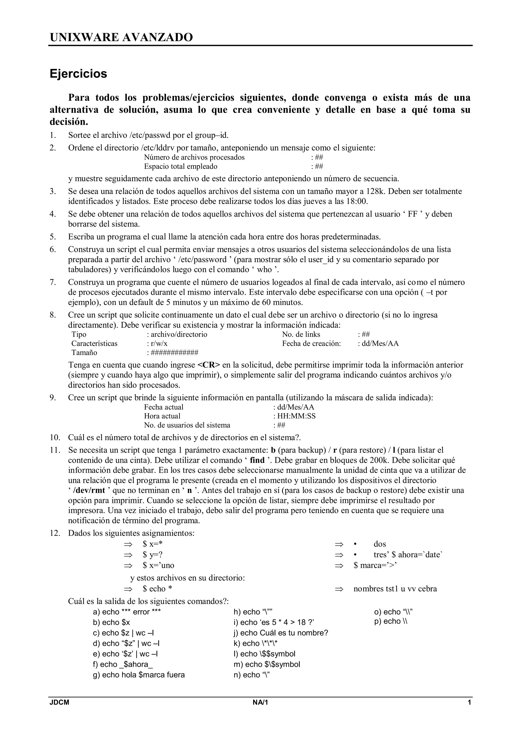 UNIXWARE AVANZADO
JDCM NA/1 1
Ejercicios
Para todos los problemas/ejercicios siguientes, donde convenga o exista más de una
alternativa de solución, asuma lo que crea conveniente y detalle en base a qué toma su
decisión.
1. Sortee el archivo /etc/passwd por el group–id.
2. Ordene el directorio /etc/lddrv por tamaño, anteponiendo un mensaje como el siguiente:
Número de archivos procesados : ##
Espacio total empleado : ##
y muestre seguidamente cada archivo de este directorio anteponiendo un número de secuencia.
3. Se desea una relación de todos aquellos archivos del sistema con un tamaño mayor a 128k. Deben ser totalmente
identificados y listados. Este proceso debe realizarse todos los días jueves a las 18:00.
4. Se debe obtener una relación de todos aquellos archivos del sistema que pertenezcan al usuario ‘ FF ’ y deben
borrarse del sistema.
5. Escriba un programa el cual llame la atención cada hora entre dos horas predeterminadas.
6. Construya un script el cual permita enviar mensajes a otros usuarios del sistema seleccionándolos de una lista
preparada a partir del archivo ‘ /etc/password ’ (para mostrar sólo el user_id y su comentario separado por
tabuladores) y verificándolos luego con el comando ‘ who ’.
7. Construya un programa que cuente el número de usuarios logeados al final de cada intervalo, así como el número
de procesos ejecutados durante el mismo intervalo. Este intervalo debe especificarse con una opción ( –t por
ejemplo), con un default de 5 minutos y un máximo de 60 minutos.
8. Cree un script que solicite continuamente un dato el cual debe ser un archivo o directorio (si no lo ingresa
directamente). Debe verificar su existencia y mostrar la información indicada:
Tipo : archivo/directorio
Características : r/w/x
Tamaño : ############
No. de links : ##
Fecha de creación: : dd/Mes/AA
Tenga en cuenta que cuando ingrese CR en la solicitud, debe permitirse imprimir toda la información anterior
(siempre y cuando haya algo que imprimir), o simplemente salir del programa indicando cuántos archivos y/o
directorios han sido procesados.
9. Cree un script que brinde la siguiente información en pantalla (utilizando la máscara de salida indicada):
Fecha actual : dd/Mes/AA
Hora actual : HH:MM:SS
No. de usuarios del sistema : ##
10. Cuál es el número total de archivos y de directorios en el sistema?.
11. Se necesita un script que tenga 1 parámetro exactamente: b (para backup) / r (para restore) / l (para listar el
contenido de una cinta). Debe utilizar el comando ‘ find ’. Debe grabar en bloques de 200k. Debe solicitar qué
información debe grabar. En los tres casos debe seleccionarse manualmente la unidad de cinta que va a utilizar de
una relación que el programa le presente (creada en el momento y utilizando los dispositivos el directorio
‘ /dev/rmt ’ que no terminan en ‘ n ’. Antes del trabajo en sí (para los casos de backup o restore) debe existir una
opción para imprimir. Cuando se seleccione la opción de listar, siempre debe imprimirse el resultado por
impresora. Una vez iniciado el trabajo, debo salir del programa pero teniendo en cuenta que se requiere una
notificación de término del programa.
12. Dados los siguientes asignamientos:
 $ x=*
 $ y=?
 $ x=’uno
 • dos
 • tres’ $ ahora=`date`
 $ marca=’’
y estos archivos en su directorio:
 $ echo *  nombres tst1 u vv cebra
Cuál es la salida de los siguientes comandos?:
a) echo *** error ***
b) echo $x
c) echo $z | wc –l
d) echo “$z” | wc –l
e) echo ‘$z’ | wc –l
f) echo _$ahora_
g) echo hola $marca fuera
h) echo “””
i) echo ‘es 5 * 4  18 ?’
j) echo Cuál es tu nombre?
k) echo ***
l) echo $$symbol
m) echo $$symbol
n) echo “”
o) echo “”
p) echo 
 