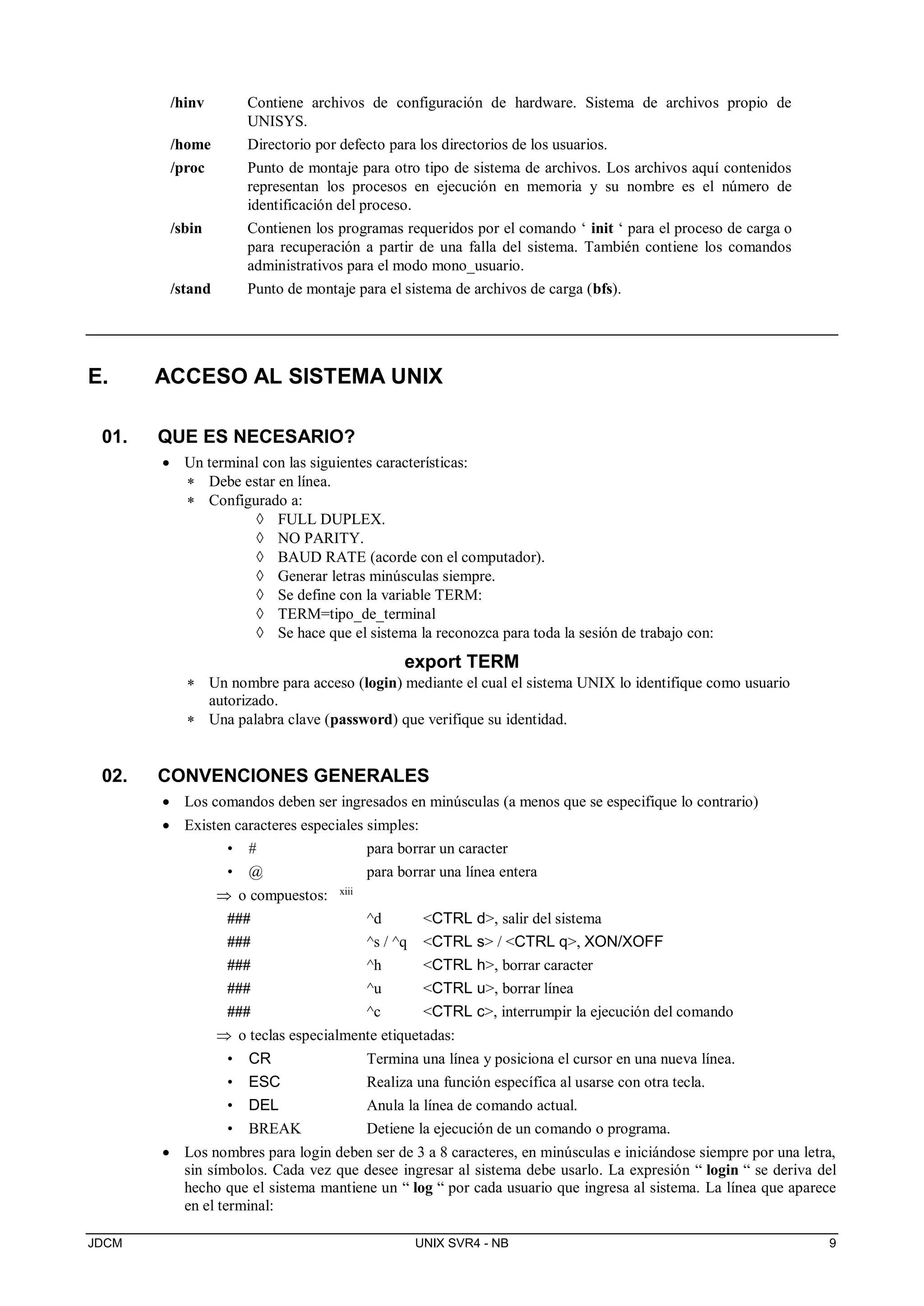 JDCM UNIX SVR4 - NB 9
/hinv Contiene archivos de configuración de hardware. Sistema de archivos propio de
UNISYS.
/home Directorio por defecto para los directorios de los usuarios.
/proc Punto de montaje para otro tipo de sistema de archivos. Los archivos aquí contenidos
representan los procesos en ejecución en memoria y su nombre es el número de
identificación del proceso.
/sbin Contienen los programas requeridos por el comando ‘ init ‘ para el proceso de carga o
para recuperación a partir de una falla del sistema. También contiene los comandos
administrativos para el modo mono_usuario.
/stand Punto de montaje para el sistema de archivos de carga (bfs).
E. ACCESO AL SISTEMA UNIX
01. QUE ES NECESARIO?
 Un terminal con las siguientes características:
 Debe estar en línea.
 Configurado a:
 FULL DUPLEX.
 NO PARITY.
 BAUD RATE (acorde con el computador).
 Generar letras minúsculas siempre.
 Se define con la variable TERM:
 TERM=tipo_de_terminal
 Se hace que el sistema la reconozca para toda la sesión de trabajo con:
export TERM
 Un nombre para acceso (login) mediante el cual el sistema UNIX lo identifique como usuario
autorizado.
 Una palabra clave (password) que verifique su identidad.
02. CONVENCIONES GENERALES
 Los comandos deben ser ingresados en minúsculas (a menos que se especifique lo contrario)
 Existen caracteres especiales simples:
• # para borrar un caracter
• @ para borrar una línea entera
 o compuestos: xiii
### ^d CTRL d, salir del sistema
### ^s / ^q CTRL s / CTRL q, XON/XOFF
### ^h CTRL h, borrar caracter
### ^u CTRL u, borrar línea
### ^c CTRL c, interrumpir la ejecución del comando
 o teclas especialmente etiquetadas:
• CR Termina una línea y posiciona el cursor en una nueva línea.
• ESC Realiza una función específica al usarse con otra tecla.
• DEL Anula la línea de comando actual.
• BREAK Detiene la ejecución de un comando o programa.
 Los nombres para login deben ser de 3 a 8 caracteres, en minúsculas e iniciándose siempre por una letra,
sin símbolos. Cada vez que desee ingresar al sistema debe usarlo. La expresión “ login “ se deriva del
hecho que el sistema mantiene un “ log “ por cada usuario que ingresa al sistema. La línea que aparece
en el terminal:
 