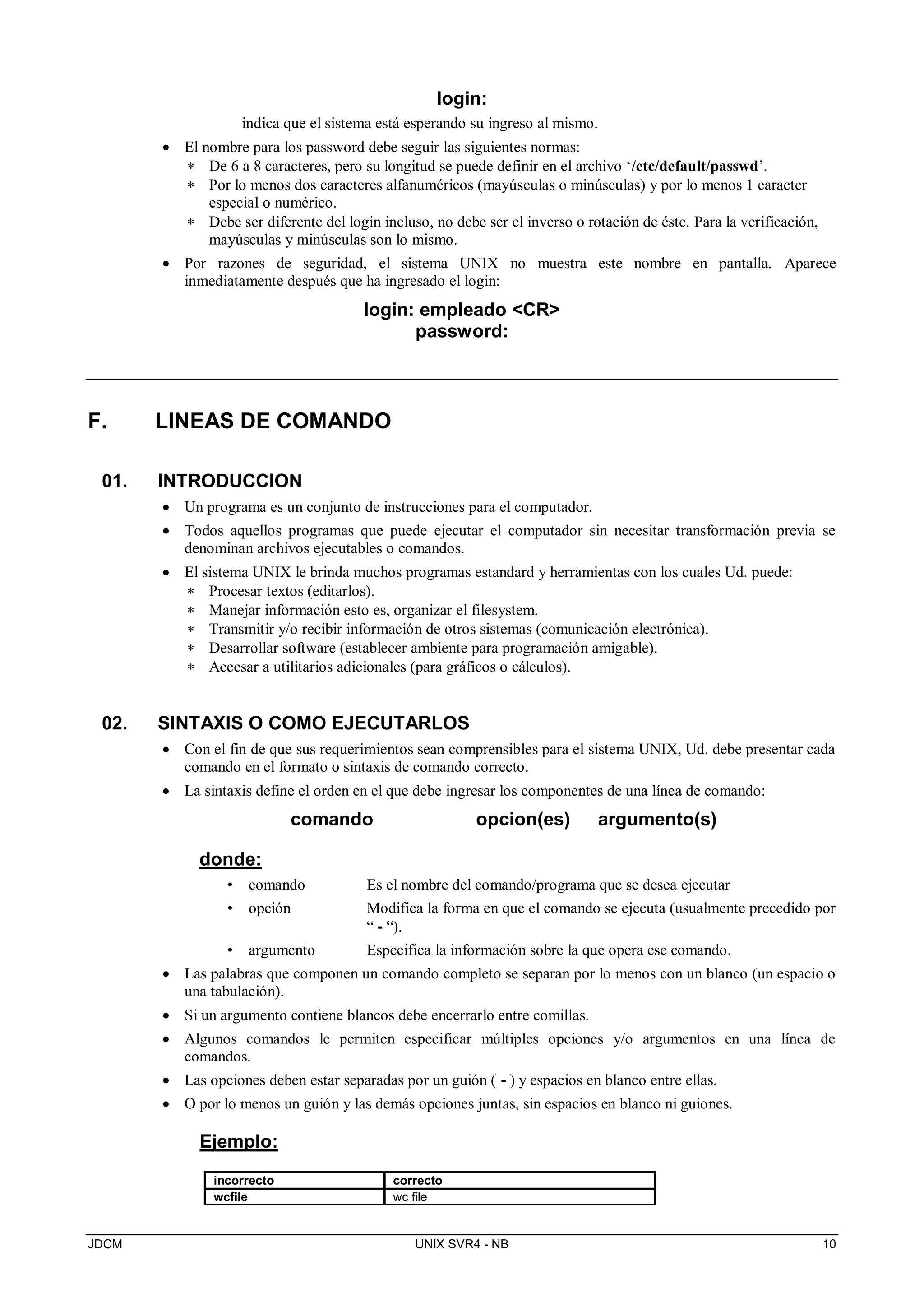 JDCM UNIX SVR4 - NB 10
login:
indica que el sistema está esperando su ingreso al mismo.
 El nombre para los password debe seguir las siguientes normas:
 De 6 a 8 caracteres, pero su longitud se puede definir en el archivo ‘/etc/default/passwd’.
 Por lo menos dos caracteres alfanuméricos (mayúsculas o minúsculas) y por lo menos 1 caracter
especial o numérico.
 Debe ser diferente del login incluso, no debe ser el inverso o rotación de éste. Para la verificación,
mayúsculas y minúsculas son lo mismo.
 Por razones de seguridad, el sistema UNIX no muestra este nombre en pantalla. Aparece
inmediatamente después que ha ingresado el login:
login: empleado CR
password:
F. LINEAS DE COMANDO
01. INTRODUCCION
 Un programa es un conjunto de instrucciones para el computador.
 Todos aquellos programas que puede ejecutar el computador sin necesitar transformación previa se
denominan archivos ejecutables o comandos.
 El sistema UNIX le brinda muchos programas estandard y herramientas con los cuales Ud. puede:
 Procesar textos (editarlos).
 Manejar información esto es, organizar el filesystem.
 Transmitir y/o recibir información de otros sistemas (comunicación electrónica).
 Desarrollar software (establecer ambiente para programación amigable).
 Accesar a utilitarios adicionales (para gráficos o cálculos).
02. SINTAXIS O COMO EJECUTARLOS
 Con el fin de que sus requerimientos sean comprensibles para el sistema UNIX, Ud. debe presentar cada
comando en el formato o sintaxis de comando correcto.
 La sintaxis define el orden en el que debe ingresar los componentes de una línea de comando:
comando opcion(es) argumento(s)
donde:
• comando Es el nombre del comando/programa que se desea ejecutar
• opción Modifica la forma en que el comando se ejecuta (usualmente precedido por
“ - “).
• argumento Especifica la información sobre la que opera ese comando.
 Las palabras que componen un comando completo se separan por lo menos con un blanco (un espacio o
una tabulación).
 Si un argumento contiene blancos debe encerrarlo entre comillas.
 Algunos comandos le permiten especificar múltiples opciones y/o argumentos en una línea de
comandos.
 Las opciones deben estar separadas por un guión ( - ) y espacios en blanco entre ellas.
 O por lo menos un guión y las demás opciones juntas, sin espacios en blanco ni guiones.
Ejemplo:
incorrecto correcto
wcfile wc file
 