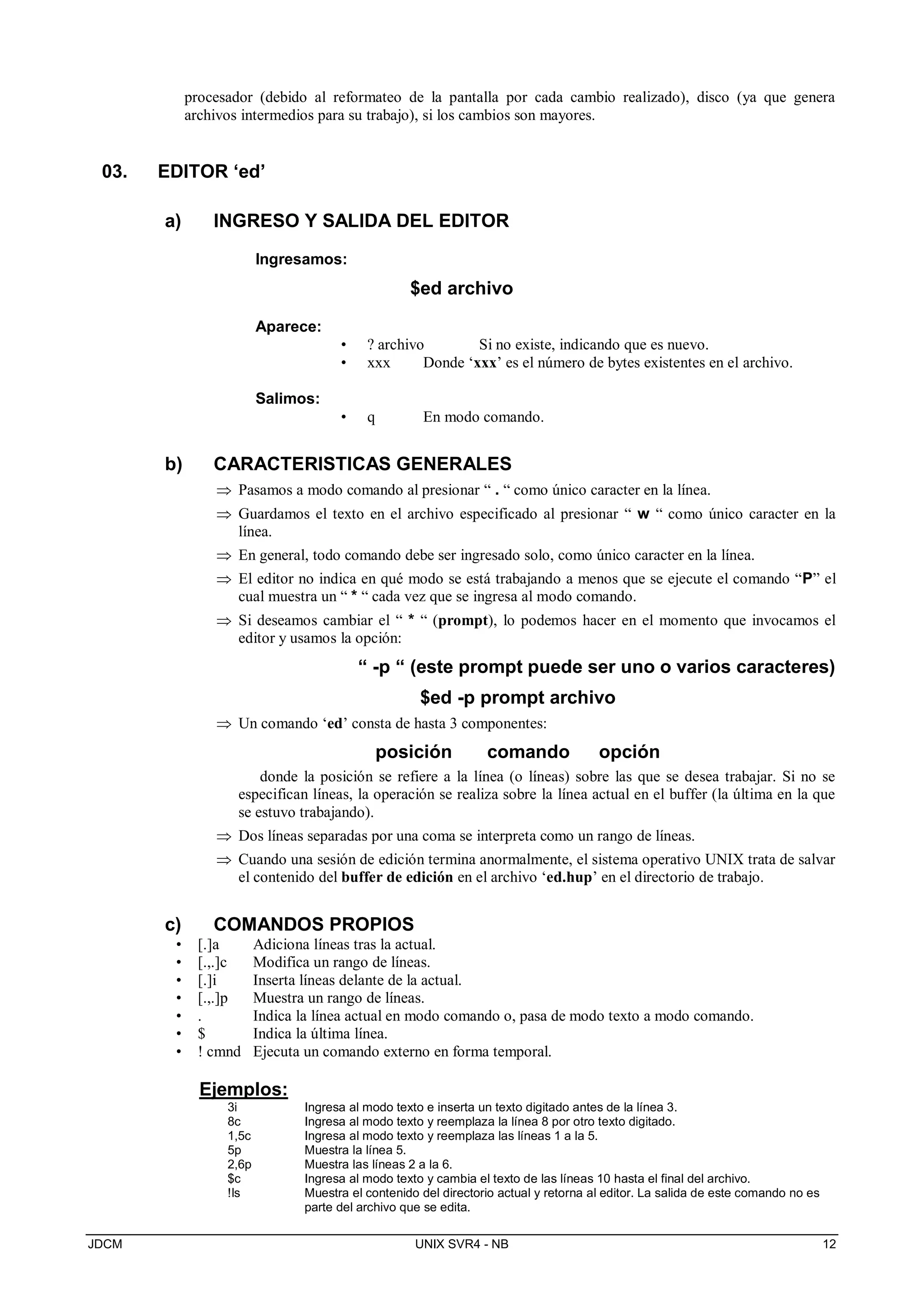 JDCM UNIX SVR4 - NB 12
procesador (debido al reformateo de la pantalla por cada cambio realizado), disco (ya que genera
archivos intermedios para su trabajo), si los cambios son mayores.
03. EDITOR ‘ed’
a) INGRESO Y SALIDA DEL EDITOR
Ingresamos:
$ed archivo
Aparece:
• ? archivo Si no existe, indicando que es nuevo.
• xxx Donde ‘xxx’ es el número de bytes existentes en el archivo.
Salimos:
• q En modo comando.
b) CARACTERISTICAS GENERALES
 Pasamos a modo comando al presionar “ . “ como único caracter en la línea.
 Guardamos el texto en el archivo especificado al presionar “ w “ como único caracter en la
línea.
 En general, todo comando debe ser ingresado solo, como único caracter en la línea.
 El editor no indica en qué modo se está trabajando a menos que se ejecute el comando “P” el
cual muestra un “ * “ cada vez que se ingresa al modo comando.
 Si deseamos cambiar el “ * “ (prompt), lo podemos hacer en el momento que invocamos el
editor y usamos la opción:
“ -p “ (este prompt puede ser uno o varios caracteres)
$ed -p prompt archivo
 Un comando ‘ed’ consta de hasta 3 componentes:
posición comando opción
donde la posición se refiere a la línea (o líneas) sobre las que se desea trabajar. Si no se
especifican líneas, la operación se realiza sobre la línea actual en el buffer (la última en la que
se estuvo trabajando).
 Dos líneas separadas por una coma se interpreta como un rango de líneas.
 Cuando una sesión de edición termina anormalmente, el sistema operativo UNIX trata de salvar
el contenido del buffer de edición en el archivo ‘ed.hup’ en el directorio de trabajo.
c) COMANDOS PROPIOS
• [.]a Adiciona líneas tras la actual.
• [.,.]c Modifica un rango de líneas.
• [.]i Inserta líneas delante de la actual.
• [.,.]p Muestra un rango de líneas.
• . Indica la línea actual en modo comando o, pasa de modo texto a modo comando.
• $ Indica la última línea.
• ! cmnd Ejecuta un comando externo en forma temporal.
Ejemplos:
3i Ingresa al modo texto e inserta un texto digitado antes de la línea 3.
8c Ingresa al modo texto y reemplaza la línea 8 por otro texto digitado.
1,5c Ingresa al modo texto y reemplaza las líneas 1 a la 5.
5p Muestra la línea 5.
2,6p Muestra las líneas 2 a la 6.
$c Ingresa al modo texto y cambia el texto de las líneas 10 hasta el final del archivo.
!ls Muestra el contenido del directorio actual y retorna al editor. La salida de este comando no es
parte del archivo que se edita.
 