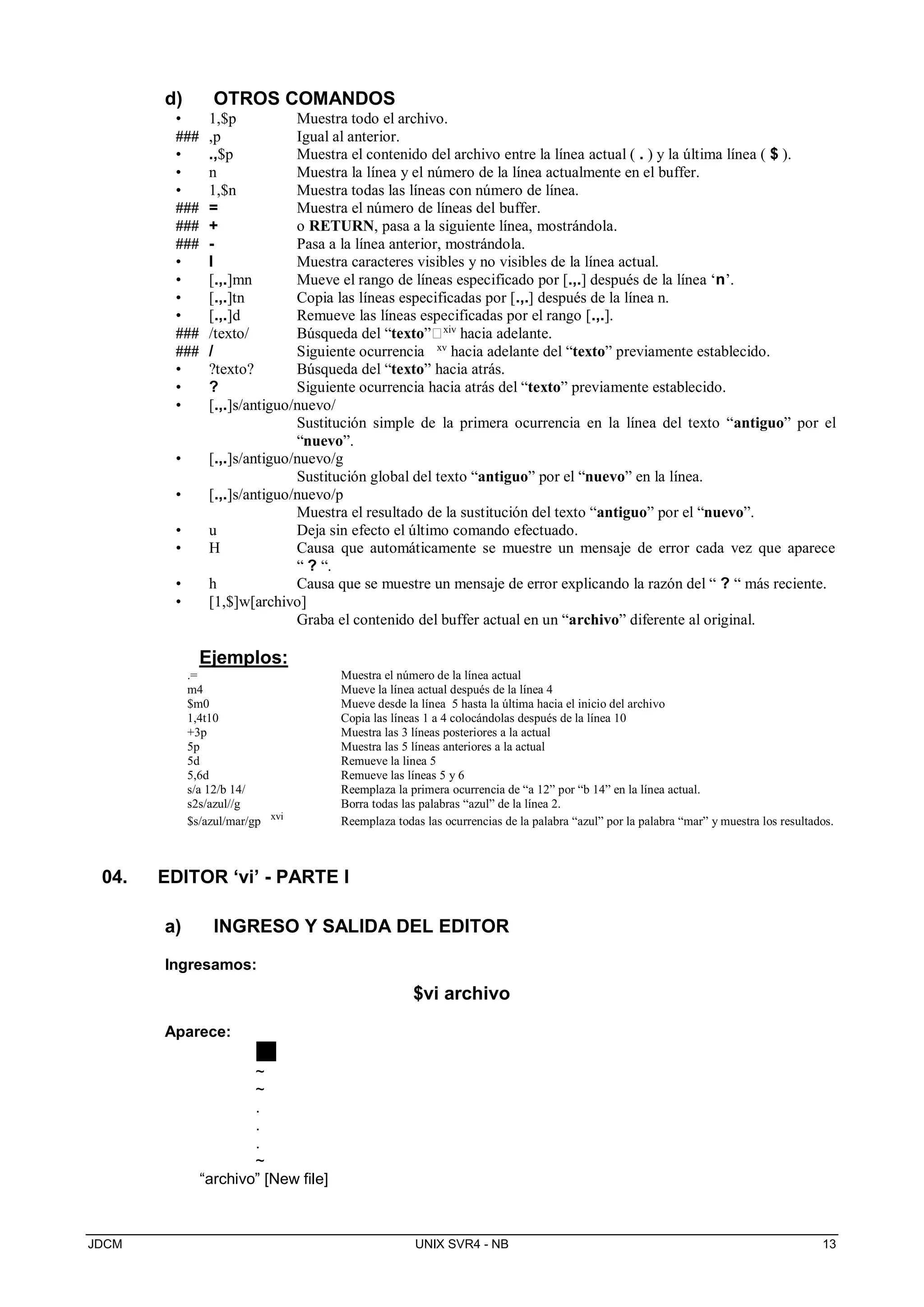 JDCM UNIX SVR4 - NB 13
d) OTROS COMANDOS
• 1,$p Muestra todo el archivo.
### ,p Igual al anterior.
• .,$p Muestra el contenido del archivo entre la línea actual ( . ) y la última línea ( $ ).
• n Muestra la línea y el número de la línea actualmente en el buffer.
• 1,$n Muestra todas las líneas con número de línea.
### = Muestra el número de líneas del buffer.
### + o RETURN, pasa a la siguiente línea, mostrándola.
### - Pasa a la línea anterior, mostrándola.
• l Muestra caracteres visibles y no visibles de la línea actual.
• [.,.]mn Mueve el rango de líneas especificado por [.,.] después de la línea ‘n’.
• [.,.]tn Copia las líneas especificadas por [.,.] después de la línea n.
• [.,.]d Remueve las líneas especificadas por el rango [.,.].
### /texto/ Búsqueda del “texto”xiv
hacia adelante.
### / Siguiente ocurrencia xv
hacia adelante del “texto” previamente establecido.
• ?texto? Búsqueda del “texto” hacia atrás.
• ? Siguiente ocurrencia hacia atrás del “texto” previamente establecido.
• [.,.]s/antiguo/nuevo/
Sustitución simple de la primera ocurrencia en la línea del texto “antiguo” por el
“nuevo”.
• [.,.]s/antiguo/nuevo/g
Sustitución global del texto “antiguo” por el “nuevo” en la línea.
• [.,.]s/antiguo/nuevo/p
Muestra el resultado de la sustitución del texto “antiguo” por el “nuevo”.
• u Deja sin efecto el último comando efectuado.
• H Causa que automáticamente se muestre un mensaje de error cada vez que aparece
“ ? “.
• h Causa que se muestre un mensaje de error explicando la razón del “ ? “ más reciente.
• [1,$]w[archivo]
Graba el contenido del buffer actual en un “archivo” diferente al original.
Ejemplos:
.= Muestra el número de la línea actual
m4 Mueve la línea actual después de la línea 4
$m0 Mueve desde la línea 5 hasta la última hacia el inicio del archivo
1,4t10 Copia las líneas 1 a 4 colocándolas después de la línea 10
+3p Muestra las 3 líneas posteriores a la actual
5p Muestra las 5 líneas anteriores a la actual
5d Remueve la linea 5
5,6d Remueve las líneas 5 y 6
s/a 12/b 14/ Reemplaza la primera ocurrencia de “a 12” por “b 14” en la línea actual.
s2s/azul//g Borra todas las palabras “azul” de la línea 2.
$s/azul/mar/gp xvi
Reemplaza todas las ocurrencias de la palabra “azul” por la palabra “mar” y muestra los resultados.
04. EDITOR ‘vi’ - PARTE I
a) INGRESO Y SALIDA DEL EDITOR
Ingresamos:
$vi archivo
Aparece:
~
~
.
.
.
~
“archivo” [New file]
 