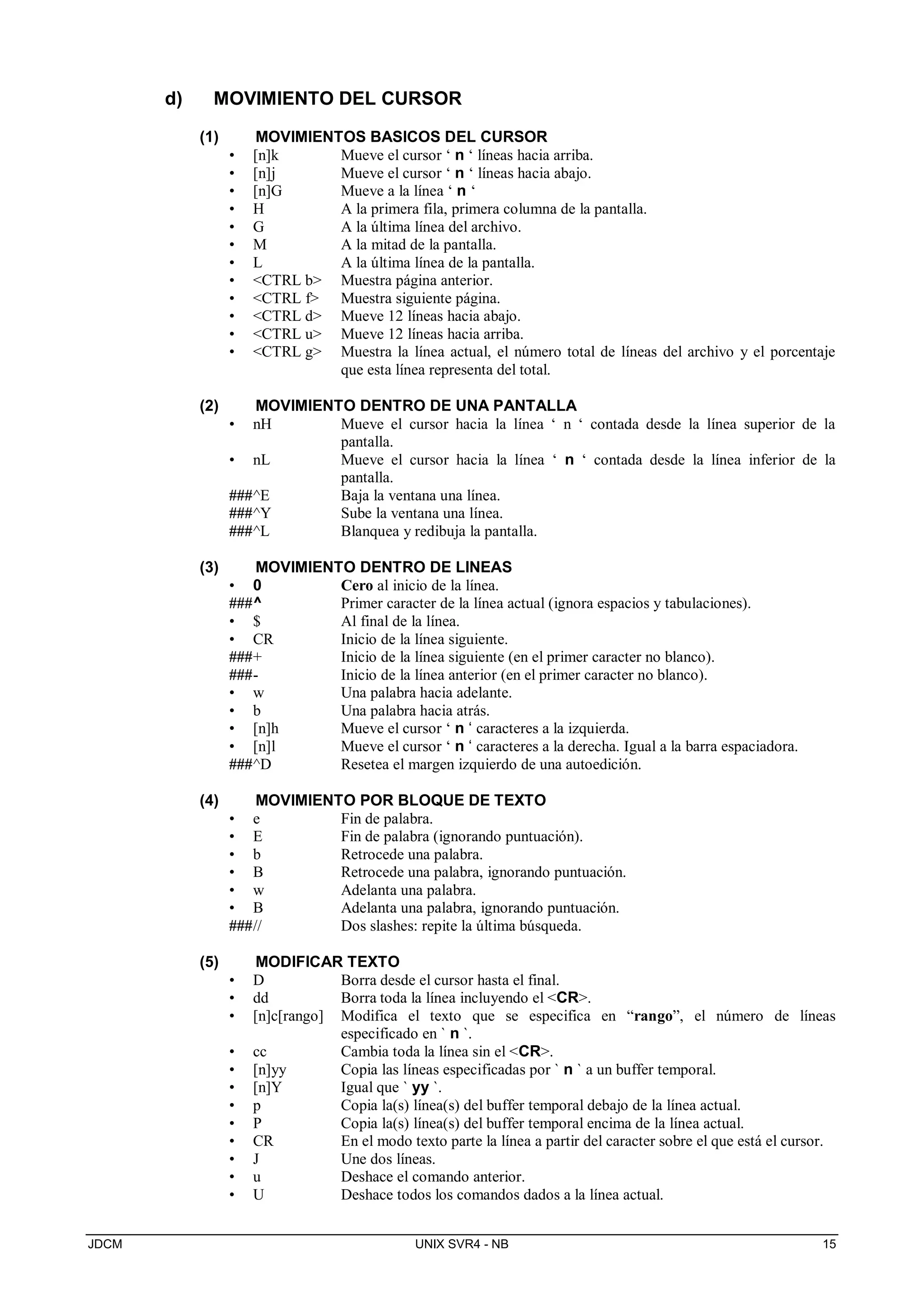 JDCM UNIX SVR4 - NB 15
d) MOVIMIENTO DEL CURSOR
(1) MOVIMIENTOS BASICOS DEL CURSOR
• [n]k Mueve el cursor ‘ n ‘ líneas hacia arriba.
• [n]j Mueve el cursor ‘ n ‘ líneas hacia abajo.
• [n]G Mueve a la línea ‘ n ‘
• H A la primera fila, primera columna de la pantalla.
• G A la última línea del archivo.
• M A la mitad de la pantalla.
• L A la última línea de la pantalla.
• CTRL b Muestra página anterior.
• CTRL f Muestra siguiente página.
• CTRL d Mueve 12 líneas hacia abajo.
• CTRL u Mueve 12 líneas hacia arriba.
• CTRL g Muestra la línea actual, el número total de líneas del archivo y el porcentaje
que esta línea representa del total.
(2) MOVIMIENTO DENTRO DE UNA PANTALLA
• nH Mueve el cursor hacia la línea ‘ n ‘ contada desde la línea superior de la
pantalla.
• nL Mueve el cursor hacia la línea ‘ n ‘ contada desde la línea inferior de la
pantalla.
###^E Baja la ventana una línea.
###^Y Sube la ventana una línea.
###^L Blanquea y redibuja la pantalla.
(3) MOVIMIENTO DENTRO DE LINEAS
• 0 Cero al inicio de la línea.
###^ Primer caracter de la línea actual (ignora espacios y tabulaciones).
• $ Al final de la línea.
• CR Inicio de la línea siguiente.
###+ Inicio de la línea siguiente (en el primer caracter no blanco).
###- Inicio de la línea anterior (en el primer caracter no blanco).
• w Una palabra hacia adelante.
• b Una palabra hacia atrás.
• [n]h Mueve el cursor ‘ n ‘ caracteres a la izquierda.
• [n]l Mueve el cursor ‘ n ‘ caracteres a la derecha. Igual a la barra espaciadora.
###^D Resetea el margen izquierdo de una autoedición.
(4) MOVIMIENTO POR BLOQUE DE TEXTO
• e Fin de palabra.
• E Fin de palabra (ignorando puntuación).
• b Retrocede una palabra.
• B Retrocede una palabra, ignorando puntuación.
• w Adelanta una palabra.
• B Adelanta una palabra, ignorando puntuación.
###// Dos slashes: repite la última búsqueda.
(5) MODIFICAR TEXTO
• D Borra desde el cursor hasta el final.
• dd Borra toda la línea incluyendo el CR.
• [n]c[rango] Modifica el texto que se especifica en “rango”, el número de líneas
especificado en ` n `.
• cc Cambia toda la línea sin el CR.
• [n]yy Copia las líneas especificadas por ` n ` a un buffer temporal.
• [n]Y Igual que ` yy `.
• p Copia la(s) línea(s) del buffer temporal debajo de la línea actual.
• P Copia la(s) línea(s) del buffer temporal encima de la línea actual.
• CR En el modo texto parte la línea a partir del caracter sobre el que está el cursor.
• J Une dos líneas.
• u Deshace el comando anterior.
• U Deshace todos los comandos dados a la línea actual.
 