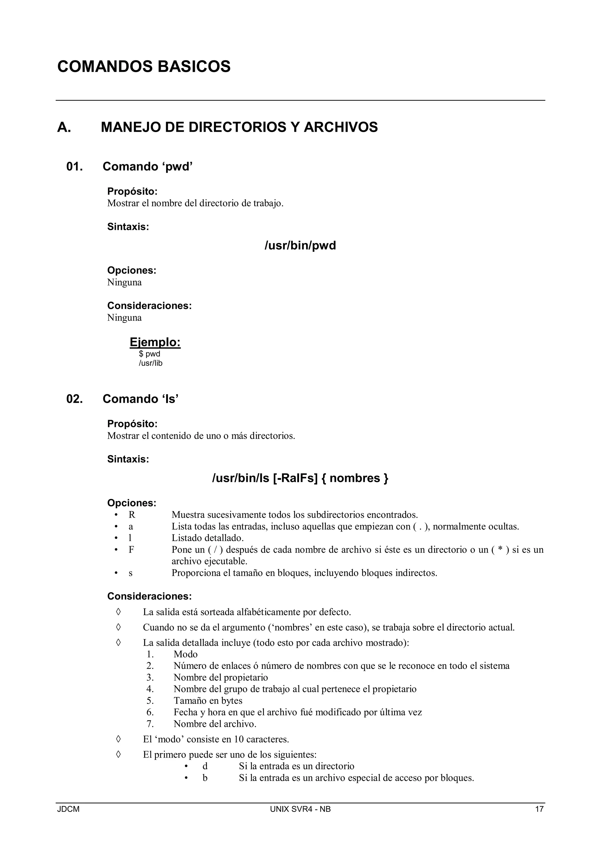 JDCM UNIX SVR4 - NB 17
COMANDOS BASICOS
A. MANEJO DE DIRECTORIOS Y ARCHIVOS
01. Comando ‘pwd’
Propósito:
Mostrar el nombre del directorio de trabajo.
Sintaxis:
/usr/bin/pwd
Opciones:
Ninguna
Consideraciones:
Ninguna
Ejemplo:
$ pwd
/usr/lib
02. Comando ‘ls’
Propósito:
Mostrar el contenido de uno o más directorios.
Sintaxis:
/usr/bin/ls [-RalFs] { nombres }
Opciones:
• R Muestra sucesivamente todos los subdirectorios encontrados.
• a Lista todas las entradas, incluso aquellas que empiezan con ( . ), normalmente ocultas.
• l Listado detallado.
• F Pone un ( / ) después de cada nombre de archivo si éste es un directorio o un ( * ) si es un
archivo ejecutable.
• s Proporciona el tamaño en bloques, incluyendo bloques indirectos.
Consideraciones:
 La salida está sorteada alfabéticamente por defecto.
 Cuando no se da el argumento (‘nombres’ en este caso), se trabaja sobre el directorio actual.
 La salida detallada incluye (todo esto por cada archivo mostrado):
1. Modo
2. Número de enlaces ó número de nombres con que se le reconoce en todo el sistema
3. Nombre del propietario
4. Nombre del grupo de trabajo al cual pertenece el propietario
5. Tamaño en bytes
6. Fecha y hora en que el archivo fué modificado por última vez
7. Nombre del archivo.
 El ‘modo’ consiste en 10 caracteres.
 El primero puede ser uno de los siguientes:
• d Si la entrada es un directorio
• b Si la entrada es un archivo especial de acceso por bloques.
 