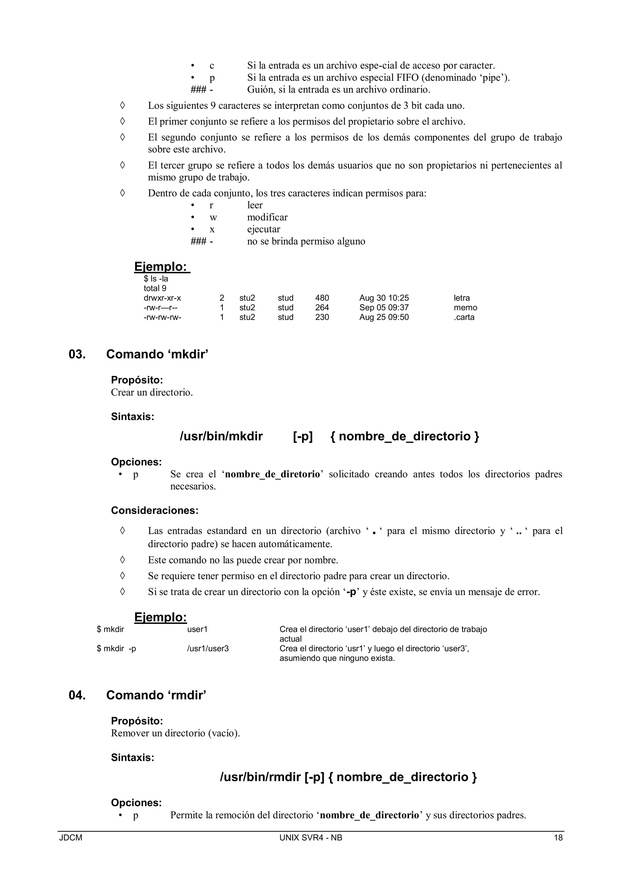JDCM UNIX SVR4 - NB 18
• c Si la entrada es un archivo espe-cial de acceso por caracter.
• p Si la entrada es un archivo especial FIFO (denominado ‘pipe’).
### - Guión, si la entrada es un archivo ordinario.
 Los siguientes 9 caracteres se interpretan como conjuntos de 3 bit cada uno.
 El primer conjunto se refiere a los permisos del propietario sobre el archivo.
 El segundo conjunto se refiere a los permisos de los demás componentes del grupo de trabajo
sobre este archivo.
 El tercer grupo se refiere a todos los demás usuarios que no son propietarios ni pertenecientes al
mismo grupo de trabajo.
 Dentro de cada conjunto, los tres caracteres indican permisos para:
• r leer
• w modificar
• x ejecutar
### - no se brinda permiso alguno
Ejemplo:
$ ls -la
total 9
drwxr-xr-x 2 stu2 stud 480 Aug 30 10:25 letra
-rw-r—r-- 1 stu2 stud 264 Sep 05 09:37 memo
-rw-rw-rw- 1 stu2 stud 230 Aug 25 09:50 .carta
03. Comando ‘mkdir’
Propósito:
Crear un directorio.
Sintaxis:
/usr/bin/mkdir [-p] { nombre_de_directorio }
Opciones:
• p Se crea el ‘nombre_de_diretorio’ solicitado creando antes todos los directorios padres
necesarios.
Consideraciones:
 Las entradas estandard en un directorio (archivo ‘ . ‘ para el mismo directorio y ‘ .. ‘ para el
directorio padre) se hacen automáticamente.
 Este comando no las puede crear por nombre.
 Se requiere tener permiso en el directorio padre para crear un directorio.
 Si se trata de crear un directorio con la opción ‘-p’ y éste existe, se envía un mensaje de error.
Ejemplo:
$ mkdir user1 Crea el directorio ‘user1’ debajo del directorio de trabajo
actual
$ mkdir -p /usr1/user3 Crea el directorio ‘usr1’ y luego el directorio ‘user3’,
asumiendo que ninguno exista.
04. Comando ‘rmdir’
Propósito:
Remover un directorio (vacío).
Sintaxis:
/usr/bin/rmdir [-p] { nombre_de_directorio }
Opciones:
• p Permite la remoción del directorio ‘nombre_de_directorio’ y sus directorios padres.
 