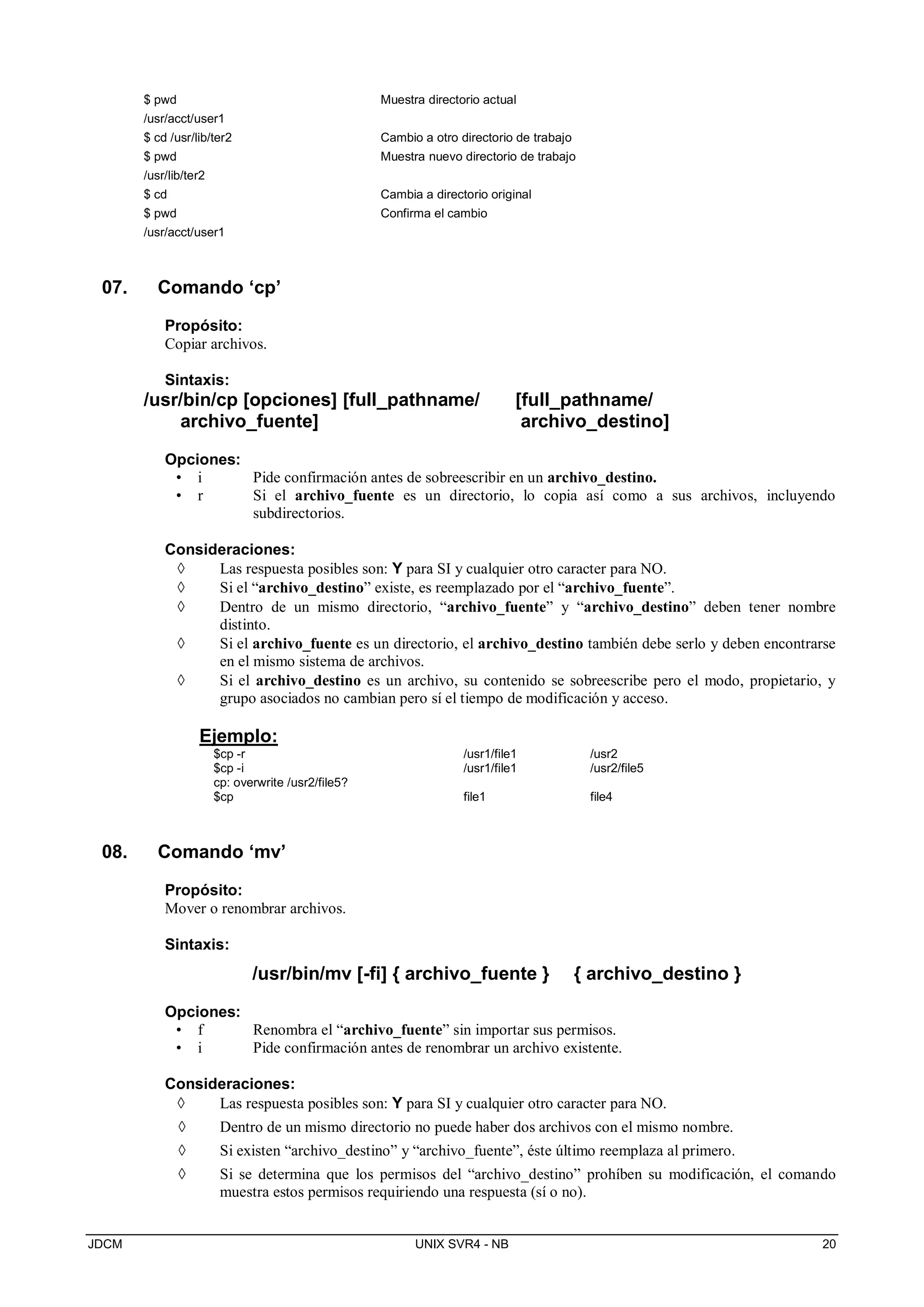JDCM UNIX SVR4 - NB 20
$ pwd
/usr/acct/user1
$ cd /usr/lib/ter2
$ pwd
/usr/lib/ter2
$ cd
$ pwd
/usr/acct/user1
Muestra directorio actual
Cambio a otro directorio de trabajo
Muestra nuevo directorio de trabajo
Cambia a directorio original
Confirma el cambio
07. Comando ‘cp’
Propósito:
Copiar archivos.
Sintaxis:
/usr/bin/cp [opciones] [full_pathname/ [full_pathname/
archivo_fuente] archivo_destino]
Opciones:
• i Pide confirmación antes de sobreescribir en un archivo_destino.
• r Si el archivo_fuente es un directorio, lo copia así como a sus archivos, incluyendo
subdirectorios.
Consideraciones:
 Las respuesta posibles son: Y para SI y cualquier otro caracter para NO.
 Si el “archivo_destino” existe, es reemplazado por el “archivo_fuente”.
 Dentro de un mismo directorio, “archivo_fuente” y “archivo_destino” deben tener nombre
distinto.
 Si el archivo_fuente es un directorio, el archivo_destino también debe serlo y deben encontrarse
en el mismo sistema de archivos.
 Si el archivo_destino es un archivo, su contenido se sobreescribe pero el modo, propietario, y
grupo asociados no cambian pero sí el tiempo de modificación y acceso.
Ejemplo:
$cp -r /usr1/file1 /usr2
$cp -i
cp: overwrite /usr2/file5?
/usr1/file1 /usr2/file5
$cp file1 file4
08. Comando ‘mv’
Propósito:
Mover o renombrar archivos.
Sintaxis:
/usr/bin/mv [-fi] { archivo_fuente } { archivo_destino }
Opciones:
• f Renombra el “archivo_fuente” sin importar sus permisos.
• i Pide confirmación antes de renombrar un archivo existente.
Consideraciones:
 Las respuesta posibles son: Y para SI y cualquier otro caracter para NO.
 Dentro de un mismo directorio no puede haber dos archivos con el mismo nombre.
 Si existen “archivo_destino” y “archivo_fuente”, éste último reemplaza al primero.
 Si se determina que los permisos del “archivo_destino” prohíben su modificación, el comando
muestra estos permisos requiriendo una respuesta (sí o no).
 