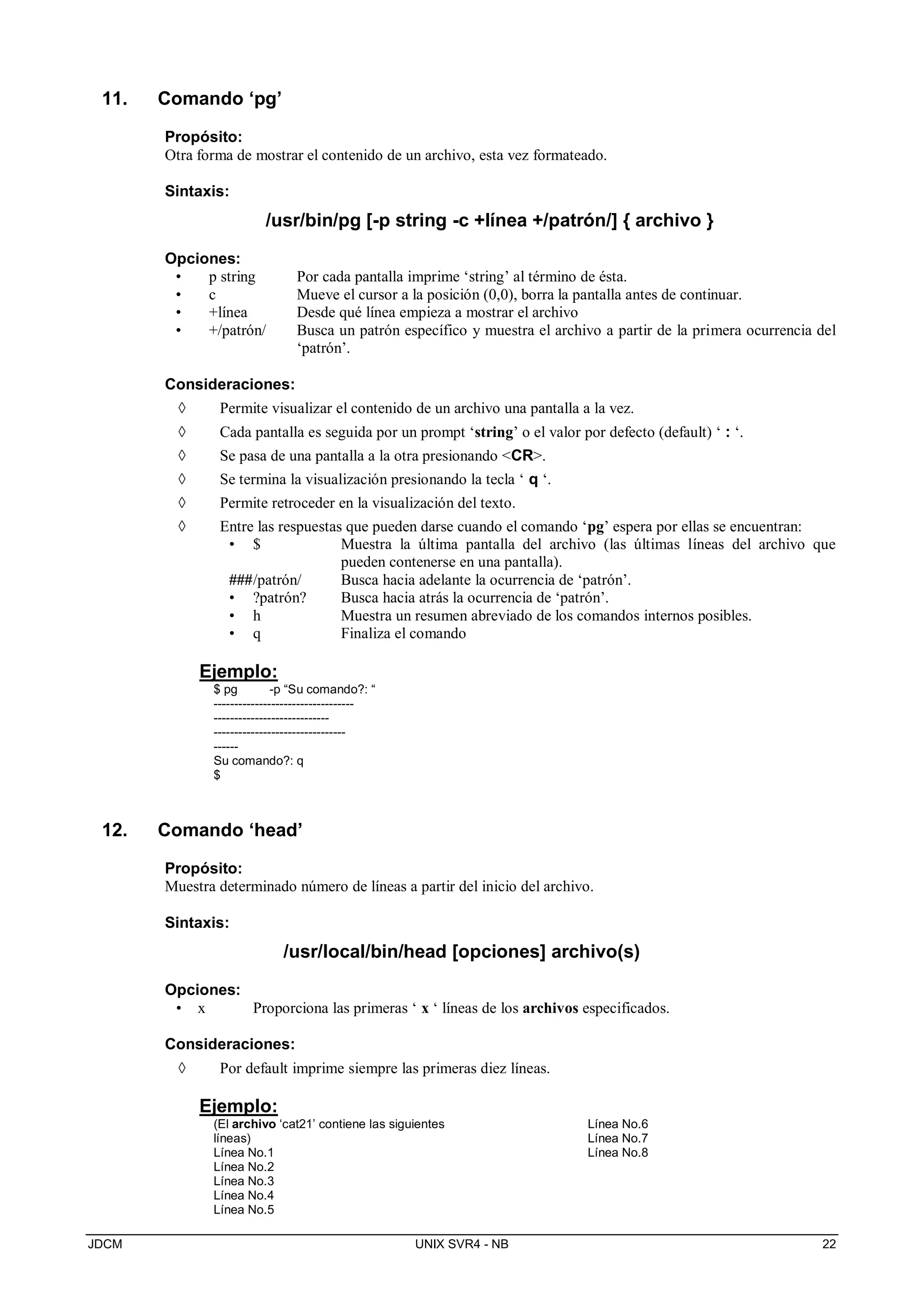 JDCM UNIX SVR4 - NB 22
11. Comando ‘pg’
Propósito:
Otra forma de mostrar el contenido de un archivo, esta vez formateado.
Sintaxis:
/usr/bin/pg [-p string -c +línea +/patrón/] { archivo }
Opciones:
• p string Por cada pantalla imprime ‘string’ al término de ésta.
• c Mueve el cursor a la posición (0,0), borra la pantalla antes de continuar.
• +línea Desde qué línea empieza a mostrar el archivo
• +/patrón/ Busca un patrón específico y muestra el archivo a partir de la primera ocurrencia del
‘patrón’.
Consideraciones:
 Permite visualizar el contenido de un archivo una pantalla a la vez.
 Cada pantalla es seguida por un prompt ‘string’ o el valor por defecto (default) ‘ : ‘.
 Se pasa de una pantalla a la otra presionando CR.
 Se termina la visualización presionando la tecla ‘ q ‘.
 Permite retroceder en la visualización del texto.
 Entre las respuestas que pueden darse cuando el comando ‘pg’ espera por ellas se encuentran:
• $ Muestra la última pantalla del archivo (las últimas líneas del archivo que
pueden contenerse en una pantalla).
###/patrón/ Busca hacia adelante la ocurrencia de ‘patrón’.
• ?patrón? Busca hacia atrás la ocurrencia de ‘patrón’.
• h Muestra un resumen abreviado de los comandos internos posibles.
• q Finaliza el comando
Ejemplo:
$ pg -p “Su comando?: “
----------------------------------
----------------------------
--------------------------------
------
Su comando?: q
$
12. Comando ‘head’
Propósito:
Muestra determinado número de líneas a partir del inicio del archivo.
Sintaxis:
/usr/local/bin/head [opciones] archivo(s)
Opciones:
• x Proporciona las primeras ‘ x ‘ líneas de los archivos especificados.
Consideraciones:
 Por default imprime siempre las primeras diez líneas.
Ejemplo:
(El archivo ‘cat21’ contiene las siguientes
líneas)
Línea No.1
Línea No.2
Línea No.3
Línea No.4
Línea No.5
Línea No.6
Línea No.7
Línea No.8
 