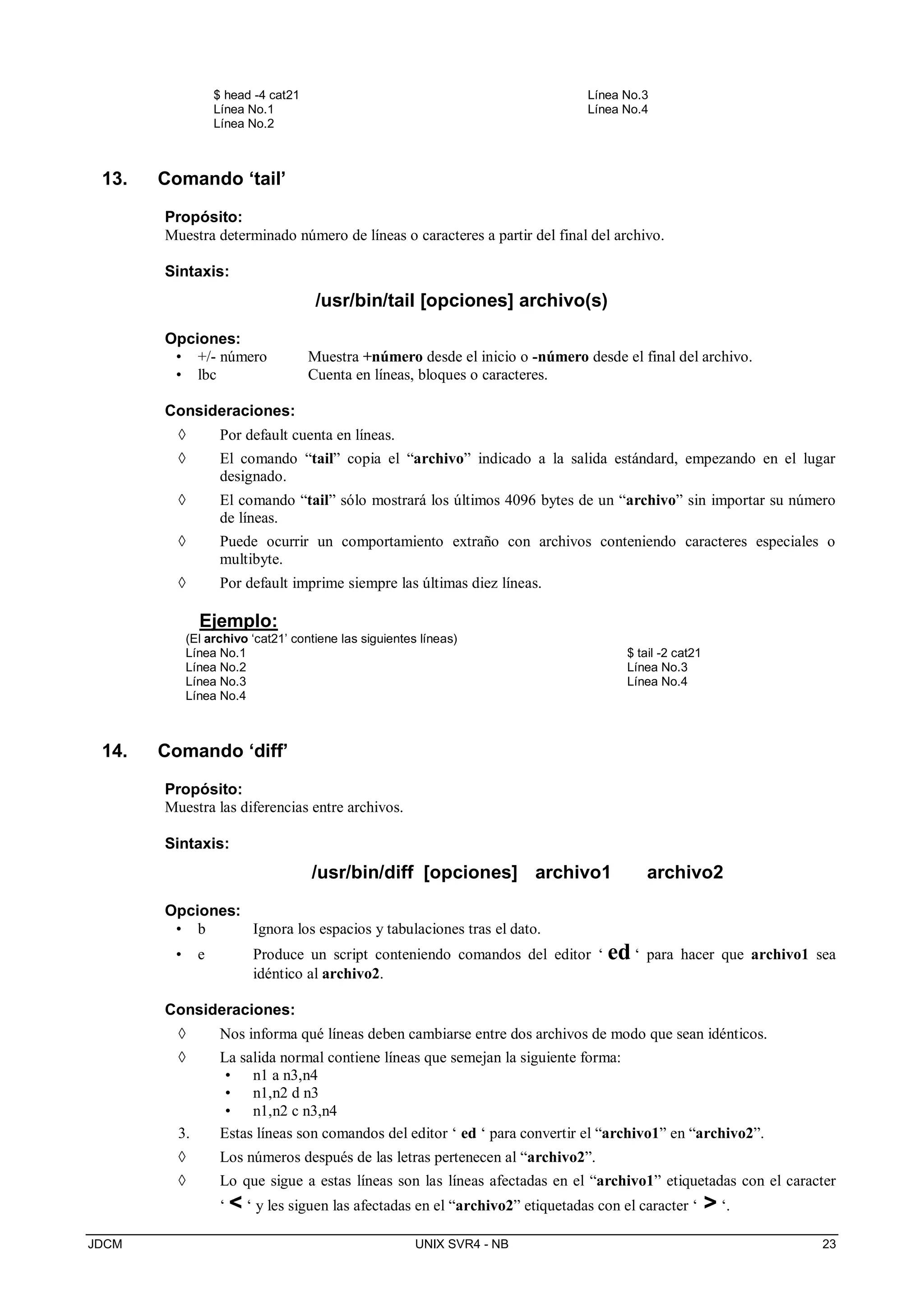 JDCM UNIX SVR4 - NB 23
$ head -4 cat21
Línea No.1
Línea No.2
Línea No.3
Línea No.4
13. Comando ‘tail’
Propósito:
Muestra determinado número de líneas o caracteres a partir del final del archivo.
Sintaxis:
/usr/bin/tail [opciones] archivo(s)
Opciones:
• +/- número Muestra +número desde el inicio o -número desde el final del archivo.
• lbc Cuenta en líneas, bloques o caracteres.
Consideraciones:
 Por default cuenta en líneas.
 El comando “tail” copia el “archivo” indicado a la salida estándard, empezando en el lugar
designado.
 El comando “tail” sólo mostrará los últimos 4096 bytes de un “archivo” sin importar su número
de líneas.
 Puede ocurrir un comportamiento extraño con archivos conteniendo caracteres especiales o
multibyte.
 Por default imprime siempre las últimas diez líneas.
Ejemplo:
(El archivo ‘cat21’ contiene las siguientes líneas)
Línea No.1 $ tail -2 cat21
Línea No.2 Línea No.3
Línea No.3 Línea No.4
Línea No.4
14. Comando ‘diff’
Propósito:
Muestra las diferencias entre archivos.
Sintaxis:
/usr/bin/diff [opciones] archivo1 archivo2
Opciones:
• b Ignora los espacios y tabulaciones tras el dato.
• e Produce un script conteniendo comandos del editor ‘ ed ‘ para hacer que archivo1 sea
idéntico al archivo2.
Consideraciones:
 Nos informa qué líneas deben cambiarse entre dos archivos de modo que sean idénticos.
 La salida normal contiene líneas que semejan la siguiente forma:
• n1 a n3,n4
• n1,n2 d n3
• n1,n2 c n3,n4
3. Estas líneas son comandos del editor ‘ ed ‘ para convertir el “archivo1” en “archivo2”.
 Los números después de las letras pertenecen al “archivo2”.
 Lo que sigue a estas líneas son las líneas afectadas en el “archivo1” etiquetadas con el caracter
‘  ‘ y les siguen las afectadas en el “archivo2” etiquetadas con el caracter ‘  ‘.
 